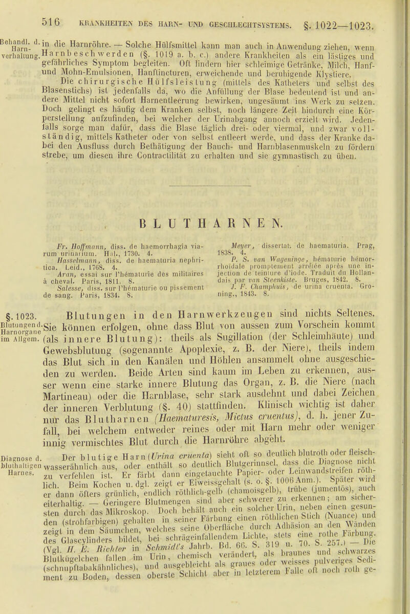 Harn- „ (1ie Harnröhre. — Solche Hölfsmittel kann man auch in Anwendung ziehen, wenn Vorhaltung.1™1'11 be8c« werden (§. 1019 a. h. c.) andere Krankheiten als ein lästiges und gelahrlirhes Symptom begleiten. Oft lindern hier schleimige Getränke, Milch, Hanf- und Mohn-Emulsionen, Hanflincturen, erweichende und beruhigende Klyslin ,. Die chirurgische II ü lfsleis lung (mittels des Katheters und selbst des Blasenstichs) ist jedenfalls da, wo die Anfüllung der Blase bedeutend ist und an- dere Mittel nicht sofort Harnentleerung bewirken, ungesäumt ins Werk zu setzen. Docli gelingt es häufig dem Kranken selbst, noch längere Zeit hindurch eine Kor- perslellung aufzufinden, bei welcher der Urinabgang annoeh erziel! wird. Jedeu- f'alls sorge man dafür, dass die Blase täglich drei- oder viermal, und zwar voll- stand ig, mittels Katheter oder von selbst entleert werde, und dass der Kranke da- bei den Ausfluss durch Belhäligung der Bauch- und Hainblasenmuskeln zu luidern strebe, um diesen ihre Gontraclilität zu erhalten und sie gymnastisch zu üben. BLUT HARNEN. Fr. Hoff mann, diss. de liacmorrhagia via- Uwer, dissertat. de haematuiia. Prag, rum urinaiium. Hai., H30. 4. 1838. 4. Hasselmann, diss. de haematuria nephri- P. S. van Wageninge, liemaiune nemor- lioa. Leid., 1708. 4. rlioi'dale »romplenienl arreiee aprös une. in- Anin, essai sur l'heroaturle des militaires jei lion de teiniure d'iode. Traduit du Hollan- ä clieval. Paris, 1811. 8. dais par Dan Steenkiste. Uruges, 1842. 8. Salesse, diss. sur rhematurie ou pissement J. F- Champhuis, de urina cnienta. Gro- de sang. Paris, 1834. 8. mg., 1843. 8. §.1023. Blutungen in den Harn Werkzeugen sind nichts Seltenes. Blutungen d.gie tönnen erfolgen, ohne dass Blut von aussen zum Vorschein kommt imrÄ?i7emf(als innere Blutung): llieils als Sugillalion (der Schleimhäute) und Gewebsblutuug (sogenannte Apoplexie, z. B. der Niere), theils indem das Blut sich in den Kanälen und Höhlen ansammelt ohne ausgeschie- den zu werden. Beide Arten sind kaum im Leben zu erkennen, aus- ser wenn eine starke innere Blutung das Organ, z. B. die Niere (nach Martineau) oder die Harnblase, sehr stark ausdehnt und dabei Zeichen der inneren Verblutung (§. 40) stattfinden. Klinisch wichtig ist daher mir das Blutharnen (Haematuresis, Mictus cruenlus), d. h. jener Zu- fall, bei welchem entweder reines oder mit Harn mehr oder weniger innig vermischtes Blut durch die Harnröhre abgeht. Diagnose d Der b 1 u t i g e H a r n (Urina crucnla) sieht oft so deutlich blutrot!, oder fleisch- blmKigen'wasse,ähnlich aus, oder enthält so deutlich Blutgerinnsel dass dir Diagnose nicht • zu Sehlen ist.' Er Färbt dann ^^^^^f^^^ lieh Beim Kochen u d°l zeigt er E weissgelialt (s. o. §. 1006 Anm.). Espatei wira cdannöfter? ^ch,4S röthlich-gelb (chamoisgelb), trübe (jumentos) auch eLXftiff -Geringere Blutmengen sind aber schwerer zu erkennen; am sicher- Ä das Mikroskop. Doch'behält.auch ein ^Jg^^fficTS Am falrnhfarhicenl -ehalten in seiner Färbung einen rothlichen fcticö I > '1111 ft^dÄC welches seine Obernäche durch Adhäsmn^n^ des Glascylinders bildet, he, schragemfallendemi Lichte sUSts um .... . ..uu^