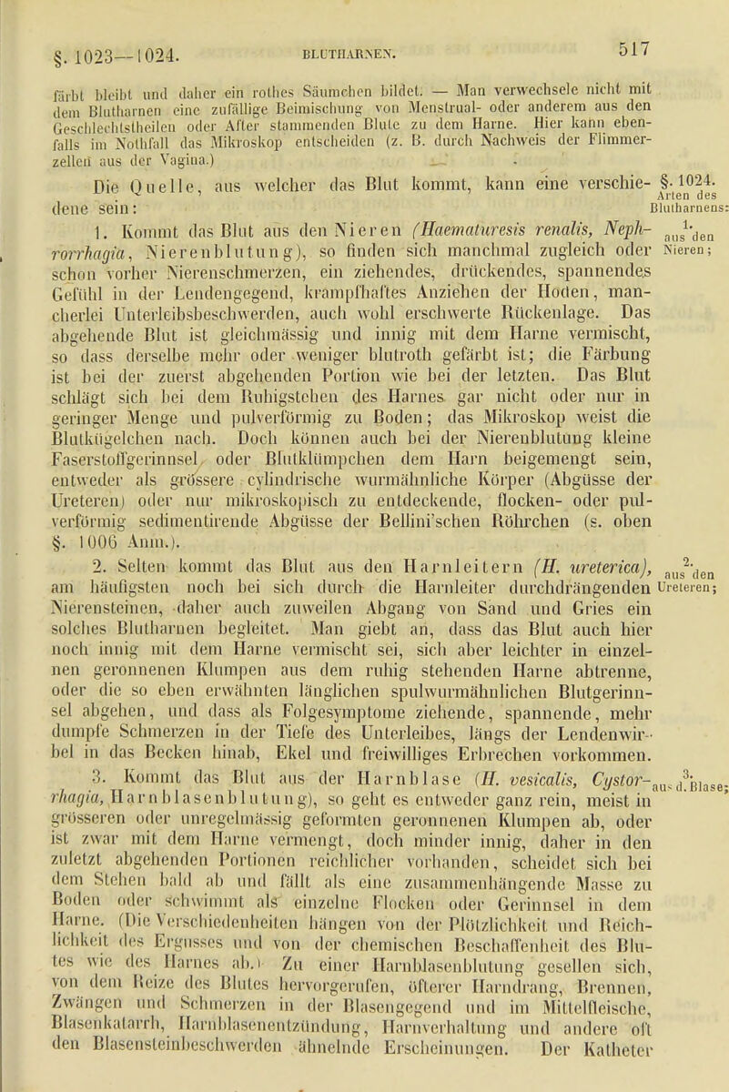 §. 1023—1024. BLUTIIARMEX. färbt bleibt und daher ein rothes Säumehen bildet. — Man verwechsele nicht mit dem Blutharnen eine zufällige Beimischung von Menslrual- oder anderem aus den Geschlechtstheilen oder Aller stammenden Blute zu dem Harne. Hier kann eben- falls im N&thfall das Mikroskop entscheiden (z. B. durch Nachweis der Flimmer- zelleii aus der Vagina.) Die Quelle, aus welcher das Blut kommt, kann eine verschie- §.1024. . ' Arten des (lene Sein : Blutharnens 1. Kommt das Blut aus den Nieren (Haematuresis renalis, Neph- aos1,den rorrhagia, Nieren bin tun g), so finden sich manchmal zugleich oder Nieren; schön vorher Nierenschmerzen, ein ziehendes, drückendes, spannendes Gefühl in der Lendengegend, krampfhaftes Anziehen der Hoden, man- cherlei Unterleibsbeschwerden, auch wohl erschwerte Rückenlage. Das abgehende Blut ist gleichinässig und innig mit dem Harne vermischt, so dass derselbe mehr oder weniger blutroth gefärbt ist; die Färbung ist bei der zuerst abgehenden Portion wie bei der letzten. Das Blut schlägt sich bei dem Ruhigstellen des Harnes gar nicht oder nur in geringer Menge und pnlverförmig zu Boden; das Mikroskop weist die Blulkiigclchen nach. Doch können auch bei der Nierenblutung kleine Fasersloflgerinnsel oder Blutklümpchen dem Harn beigemengt sein, entweder als grössere cylindrische wurmähnliche Korper (Abgüsse der Ureteren) oder nur mikroskopisch zu entdeckende, flocken- oder pul- verformig sedimentirende Abgüsse der Bellini'schen Röhrchen (s. oben §. 1006 Anm.). 2. Selten kommt das Blut aus den Harnleitern (H. ureterica), aus2'(len am häufigsten noch bei sich durch die Harnleiter durchdrängenden Ureteren; Nierensteinen, daher auch zuweilen Abgang von Sand und Gries ein solches Blutharnen begleitet. Man giebt an, dass das Blut auch hier noch innig mit dem Harne vermischt sei, sich aber leichter in einzel- nen geronnenen Klumpen aus dem ruhig stehenden Harne abtrenne, oder die so eben erwähnten länglichen spulwurmähnlichen Blutgerinn- sel abgehen, und dass als Folgesymptome ziehende, spannende, mehr dumpfe Schmerzen in der Tiefe des Unterleibes, längs der Lendenwir - bel in das Becken hinab, Ekel und freiwilliges Erbrechen vorkommen. 3. Kommt das Blut aus der Harnblase (//. vesicalis, Cystor-a^d3-mase rhagki Harnblasenblu tung), so geht es entweder ganz rein, meist in' grösseren oder unregelmässig geformten geronnenen Klumpen ab, oder ist zwar mit dem Harne vermengt, doch minder innig, daher in den zuletzt abgehenden Portionen reichlicher vorhanden, scheidet sich bei dem Stehen bald ab und fällt als eine zusammenhängende Masse zu Boden oder schwimmt als einzelne Flocken oder Gerinnsel in dem Harne. (Die Verschiedenheiten hängen von der Plötzlichkeit und Reich- lichkeit des Ergusses und von der chemischen Beschaffenheit des Blu- tes wie des Harnes ab.) Zu einer HarnbJasenblutimg gesellen sich, von dem Reize des Blutes hervorgerufen, öfterer Harndrang, Brennen, Zwangen und Schmerzen in der Blasengegend und im Mittelfleische, Blasenkatarrh, Harnblasenentzündung, Harnverhaltung und andere oft den Blasensteinbeschwerden ähnelnde Erscheinungen. Der Katheter