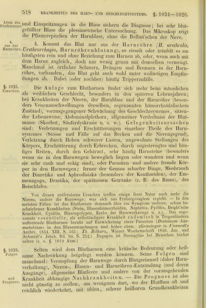 i3iutharnens:und Einspritzungen in die Blase sichern die Diagnose; bei sehr blut- gefüllter Blase die plessimetrische Untersuchung. Das Mikroskop zeigt die Pflasterepitelien der Harnblase, ohne die Bellini'schen der Niere. ausser 4- Kommt das Blut nur aus der Harnrühre (H. urethralis, Harnröhre.Urethrorrhagia, Harnröhrenblutung), so rieselt oder träufelt es am häufigsten rein und ohne Beziehung zum Harnen ab, oder, wenn auch mit dem Harne zugleich, doch nur wenig genau mit demselben vermengt. Manchmal ist örtlicher Schmerz, Drängen und Brennen in der Harn- röhre, vorhanden, das Blut geht auch wohl unter wollüstigen Empfin- dungen ab. Dabei (oder nachher) häufig Tripperzufälle. Die Anl age zum Blutharnen findet sich mehr beim männlichen als weiblichen Geschlecht, besonders in den späteren Lebensjahren; bei Krankheiten der Nieren, der Harnblase und der Harnröhre (beson- ders Venenanschwelhmgen derselben, sogenannten hämorrhoi'dalischem Zustand), vorausgegangener Schwächung des Geschlechtsystemes, sitzen- der Lebensweise, Abdoniinalplethora, allgemeiner Verderbniss der Blut- masse (Skorbut, Säuferdyskrasie u. s. w.). GelegenhcitsUrsachen sind: Verletzungen und Erschütterungen einzelner Thcile des Harn- systemes (Stösse und Fälle auf das Becken und die Nierengegend), Verletzung durch Heben schwerer Lasten, ungewohnte Stellungen des Körpers, Erschütterung durch Erbrechen, durch angestrengtes und häu- figes Reiten, durch den Gebäract, sehr häufig Harnsleine (besonders wenn sie in den Harnwegen beweglich liegen oder wandern und wenn sie sehr rauh und eckig sind), oder Parasiten und andere fremde Kör- per in den Harnwegen; ferner der Genuss scharfer Dinge, Missbrauch der Diuretika und Aphrodisiaka (besonders der Kanthariden), der Em- menagoga, Draslika, der Spirituosen Gelränke (z. B. des Rums), des Beischlafes. Von diesen entfern leren Ursachen treffen einige ihrer Natur nach mehr die Nieren, andere die Harnwege; was sich aus Frühergesaglem ergiebt. — In den meisten Fallen ist das Blutharnen demnach Mos ein Symplom anderer, schon be- schriebener Krankheiten (Stein, Blasenhämorrhoiden, Nephritis, Pyelitis, Bright'sche Krankheil, Cystitis, Blasenpolypen, Krebs der Harnwerkzeuge u. a.). Das soge- nannte essentielle, als selbständigere Krankheit endemisch in iropenlanderu auftretende Blutharnen beruht auf Entwickelung eines Parasiten [Dislomum hae- malobinm) in den Blasenwandungen und höher oben. (Griesinger in l ierordts Archiv 1854. XIII. S. 561; Th. Bilharz-, Wiener Wochenschrift 1856. Jan. und Schmidts Jahrb. Bd. 90. S. 252.) Dagegen ist Strongylus bei Menschen höchst selten (s. o. §. 1010 Ahm.) Sellen wird dem Blutharnen eine kritische Bedeutung oder heil- same Nachwirkung beigelegt werden können. Seine Folgen sind manchmal: Verstopfung der Harnwege durch Blutgerinnsel (daher Harn- verhaltung), Nieren-, Blasen- und Harnröhrcn-Enlzündung (und deren Ausgänge), allgemeine Blutleere und andere von der vorausgehenden Krankheit abhängige Nachkrankheiten. - Die Prognose ist also nicht günstig zu stellen, am wenigsten dort, wo der Blutta ofl und reichlich wiederkehrt, mit üblen, schwer heilbaren Grundkrankheiten