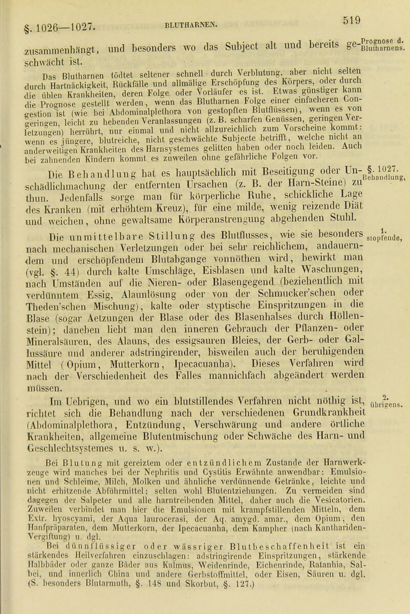 §. 1026—1027. BLUTHARNEN. O y zusammenhängt, und besonders wo das Subject alt und bereits ge-gfXrnens. schwächt ist. Das Bluthamen tödtet seltener schnell durch Verblutung aber nicht selten durch Hartnäckigkeit, Rückfälle und allmälige Erschöpfung des Korpers, oder durch die üblenTrankheilen, deren Folge oder Vorläufer es ist. Etwas günstiger kann die Pro-nose gestellt werden, wenn das Blutharnen Folge einer einfacheren Gon- gestion ist (wie bei Abdominalplethora von gestopften Blutflüssen), wenn es yon -erin-en leicht zu hebenden Veranlassungen (z.B. scharfen Genüssen, geringen Ver- felzunoen) herrührt, nur einmal und nicht allzureichlich zum Vorscheine kommt: wenn es üngere, blutreiche, nicht geschwächte Subjecte betrifft, we che nicht an anderweitigen Krankheiten des Harnsyslemes gelitten haben oder noch leiden. Auch bei zahnenden Kindern kommt es zuweilen ohne gefährliche Folgen vor. Die Behandlung hat es hauptsächlich mit Beseitigung oder schädlichmachung der entfernten Ursachen (z. B. der Harn-Steine) zu thun. Jedenfalls sorge man für körperliche Buhe, schickliche Lage des Kranken (mit erhöhtem Kreuz), für eine milde, wenig reizende Diät und weichen, ohne gewaltsame Kürperanstrengung abgehenden Stuhl. Die unmittelbare Stillung des Blutflusses, wie sie besonders stopfende, nach mechanischen Verletzungen oder bei sehr reichlichem, andauern- dem und erschöpfendem Blutabgange vonnöthen wird, bewirkt man (vgl. §. 44) durch kalte Umschläge, Eisblasen und kalte Waschungen, nach Umständen auf die Nieren- oder Blasengegend (beziehentlich mit verdünntem Essig, Alaunlösung oder von der Schmucker'schen oder Theden'schen Mischung), kalte oder styptische Einspritzungen in die Blase (sogar Aetzungen der Blase oder des Blasenhalses durch Höllen- stein); daneben liebt man den inneren Gebrauch der Pflanzen- oder Mineralsäuren, des Alauns, des essigsauren Bleies, der Gerb- oder Gal- lussäure und anderer adstringirender, bisweilen auch der beruhigenden Mittel (Opium, Mutterkorn, Ipecacuanha). Dieses Verfahren wird nach der Verschiedenheit des Falles mannichfach abgeändert werden müssen. Im Ucbrigen, und wo ein blutstillendes Verfahren nicht nöthig ist, übri2;ens. richtet sich die Behandlung nach der verschiedenen Grundkrankheit (Abdominalplethora, Entzündung, Verschwärung und andere örtliche Krankheiten, allgemeine Blutentmischung oder Schwäche des Harn- und Geschlechtsystemes u. s. w.). Bei Blutung mit gereiztem oder entzündlichem Zustande der Harnwerk- zeuge wird manches bei der Nephritis und Cystitis Erwähnte anwendbar: Emulsio- nen und Schleime, Milch, Molken und ähnliche verdünnende Getränke, leichte und nicht erhitzende Abführmittel; seilen wohl Blutentziehungen. Zu vermeiden sind dagegen der Salpeter und alle harntreibenden Mittel, daher auch die Vesicatorien. Zuweilen verbindet man hier die Emulsionen mit krampfstillenden Mitteln, dem Extr. hyoseyami, der Aqua laurocerasi, der Aq. amygd. amar., dem Opium, den Hanfpräparaten, dem Mutterkorn, der Ipecacuanha, dem Kampher (nach Kanthariden- Vcrgiftung) u. dgl. Bei dünnflüssiger oder wässriger Blutbeschaffenheit ist ein stärkendes Heilverfahren einzuschlagen: adslringirende Einspritzungen, stärkende Halbbäder oder ganze Bäder aus Kalmus, Weidenrinde, Eichenrinde, Ratanhia, Sal- bei, und innerlich China und andere GerbstofFmittel, oder Eisen, Säuren u. dgl. (S. besonders Blutarmuth, §. 148 und Skorbut, §. 127.)