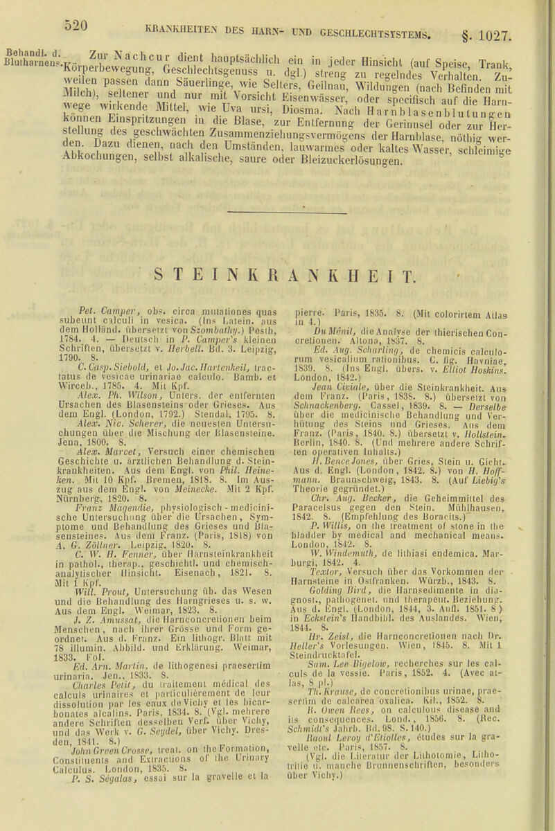 BlSLntv Zf-NÄCÜo.ttr dient hauptsächlich ein in jeder Hinsicht (auf Speise Trink ^'Körperbewegung, Geschlechtsgenuss u. dgl.) streng zu egelndes VeSten Zu' seilen passen dann Säuerling wie Selters/Geilnau, WildufgeLiÄtenmlt Milch), seltener und nur mit Vorsicht Bisenwässer oder specil sei auf 1 e I an Wege unkende.Mittel, wie Uva ursi, Diosma. Nach Harnblasen! utu. n können Einspritzungen ia die Blase, zur Entfernung der Gerinnsel od er zur H - Stellung des geschwächten Zus^menziehnngsvermögens der Harnblase, nöthig wen- den. Dazu dienen nach den Umständen, lauwarmes oder kaltes Wasser, schleimi-e Abkochungen, selbst alkalische, saure oder Bleizuckerlösungen STEINKRANKHEIT. Pct. Camper, ob*, circa mutationes quas subeunt cvlculi in vesica. (Ins Latein, aus flera Holland, übersetz! von Szombathy.) Pesth, 1784. 4. — Deutsch in P. Camper'« kleinen Schriften, übersetzt v. Ilerbell. Ltd. 3. Leipzig', 1790. 8. C.Cflsp. Siebold, et Jo.Jac.Hartenkeil, trac- latus de vesicae urinariae calculo. Banrb. et Wirceb., 1785. 4. Mit Kpf. Alex. Ph. Wilson, Unters, der entfernten Ursachen des Blasensteins oder Grieses. Aus dem Engl. (London, 1792.) Stendal-, 1795. 8. Alex. Nie. Scltever, die neuesten Untersu- chungen über die Mischung der Ulasensteine. Jena, 1S00. S. Alex. Marcet, Versuch einer chemischen Geschichte u. ärztlichen Behandlung d. Stein- krankheiten. Aus dem Engl, von Fnil. Heine- ken. Mit 10 Kpf. Bremen, 1818. 8. Im Aus- zug aus dem Engl, von Meinecke. Mit 2 Kpf. Nürnberg, 1820. 8. Franz Magernde, physiologisch - medicini- sche Untersuchung über'die Ursachen, Sym- ptome und Behandlung des Grieses und Bla- sensteines. Aus dem Franz. (Paris, 1818) von A. G. Zöllner. Leipzig, 1820. S. C. 11'. //. Fenner, über Ilarnsteinkrankheit in palhol., therap., geschieht!, und chemisch- analytischer Hinsicht. Eisenach, 1S21. 8. Mit i Kpf. Will. Prout, Untersuchung üb. das Wesen und die Behandlung des Harngrieses u. s. w. Aus dem Engl. Weimar, 1823. S. J. Z. Amus'sat, die Harnconcrelionen beim Menschen, nach ihrer Grösse und Form ge- ordnet. Aus d. Franz. Ein lithogr. Bhitt mit 78 illumin. Abbild, und Erklärung. Weimar, 1833. Fol. Eil. Arn. Marlin, de Iithogenesi praesertim urinaria. Jen., 1833. 8. Charles Petit, du iraiteme.nl medical des calculs urlnaires et pai'Üculiörement de leur dissolulion par les eaux deViehy et les hicar- bonates alcalins. Paris, 1S34. 8. (Vgl. mehrere andere Schriften desselben Verf. über Vicliy, und das Werk v. G. Seydel, über Vichy. Dres- den, 1841. 8.) , „ John Green Crosse, ireat. on theFormation, Constituents and Estradiol« ol the Unnary Calculus. London, 1835. 8. P. S. Scgalas, essai sur la grnvelle et la pierre. Paris, 1836. 8. (Mit colorirtem Atlas in 4.) DuMenil, dieAnalvse der thierischen Con- cretiouen. Altona, 1837. 8. Ed. Aug. Scharling; de chemicis calculo- rum vesicalium rationihus. C. Hg. Havniae 1839. 8. (Ins Engl, übers, v. Elliot Hoshins'. London, 1842.) Jean Ciuiale, über die Steinkrankheit. Aus dein Franz. (Paris, 1838. 8.) übersetzt von Schnackenberg. Cassel, 1839. 8. — Derselbe über die medicinisebo Behandlung und Ver- hütung lies Steins und Grieses. Ans dem Franz. (Paris. 1810. 8.) übersetzt v. Hollstein. Berlin, IMO. 8. (Und mehrere andere Schrif- ten operativen Inhalts.) H.Bence Jones, über Gries, Stein u. Gicht. Aus d. Engl. (London, 1842. 8.) von //. Ho/f- mann. Braunschweig, 1843. 8. (Auf Liebiifs Theorie gegründet.) Chr. Aug, Becker, die Geheimmiltel des Paracclsus gegen den Stein. Mühlhausen, 1842. 8. [Empfehlung des Boracits.)' P. Willis, on the ireatment of stone in tbe bladder bv medical and mechanical means. London, 1842. 8. II . Windemiilh, de lithiasi endemica. Mar- burgi, 1842. 4. Texlor, Versuch über das Vorkommen der Harnsteine in Ostfranken. Würzb., 1843. 8. Goldinu Bird, die Harnsedimentc in dia- gnost., palhogenet. und therapeut. Beziehung. Aus d. Engl. (London, 1S44, 3. Aufl. 1S51. 8> in Ecksteines Handbibl. des Auslandes. Wien, 1844. 8. Hr. Zoisl, ilie Harnconcrelionen nach Dr. Hcller's Vorlesungen. Wien, 1845. 8. Mit l Steinclruckta fei. Sinn. Lee Bigelöii), recherches sur los cal- culs de la vessie. Paris, 1852. 4. (Avec al- ias, S pl.) Th. Krause, de concretionihns urinac, prnc- seftlra de calcarea oxaliea. [CiL, 1852. 8. II. Owen Hees, on calculous diseaso and ils consemiences. Lond., 1856. 8. (Hoc. Schmidts Jahrb. Bd. 88. S. 140.) Haoul Leroy il'Eliolles, etudes sur la gra- velle etc. Paris, 1857. 8. (Vgl. die Literatur der Lilhotomio, Lilho- irilie U. manche Brunnenschfiften, besonders über Vichy.)