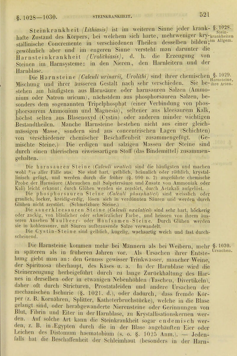 §. 1028—1030. STEMKRANKHEIT. Steinkrankheit (Lithiasis) ist im weiteren Sinne jeder krank-§^028- hafte Zustand des Körpers, bei welchem sich harte, mehrweniger kryHrankhciten stallinische Concremente in verschiedenen Theilen desselben bilden; All*em- gewöhnlich aber und im engeren Sinne versteht man darunter die Harnsteinkrankheit (Urolühiasis), d. h. die Erzeugung von Steinen im Harnsysteme: in den Nieren, den Harnleitern und der Harnblase. Die Harnsteine (Calculi urinarii, Urolühi) sind ihrer chemischen^S- ^jJ- Mischung und ihrer äusseren Gestalt nach sehr verschieden. Sie he-ihre Arten' stehen am häufigsten aus Harnsäure oder harnsauren Salzen (Amrao- - nium oder Natron uricum), nächstdem aus phosphorsauren Salzen, be- sonders dem sogenannten Tripelphosphat (einer Verbindung von pbos- phorsaurem Ammonium und Magnesia), seltener aus kleesaurem Kalk, höchst selten aus Blasenoxyd (Cystin) oder anderen minder wichtigen Bestandteilen. Manche Harnsteine bestehen nicht aus einer gleich- mässigen Masse, sondern sind aus concentrischen Lagen (Schichten) von verschiedener chemischer Beschaffenheit zusammengefügt. (Ge- mischte Steine.) Die erdigen und salzigen Massen der Steine sind durch einen thierischen eiweissartigen Stoff (das Bindemittel) zusammen- gehalten. Die harnsauren Steine (Calculi wratici] sind die häufigsten und machen wohl 9 io aller Falle aus. Sie sind hart, gelblich, bräunlich oder röThlich, krystal- linisch gefügt, und werden durch die früher (§. 990 n. 2) angeführte chemische Probe der Harnsäure (Abrauchen mit Salpetersäure und Zusatz von Ammoniak oder Kali) leicht erkannt; durch Glühen werden sie zerstört, durch Aetzkali aufgelöst. Die p h o s p Ii orsaur en Steine (Calculi phpsp'haiici) sind weisslich oder graulich, locker, kreidig-erdig, lösen sich in verdünnten Säuren und werden durch Glühen nicht zerstört. (Schmelzbare Steine.) Die sauerkleesauren Steine (Calculi oxalaüci) sind sehr hart, höckerig oder zackig, von bläulicher oder schwärzlicher Farbe, und heissen von ihrem äus- seren Anselien M au 1 beer- oder Hanfsamen-Steine. Durch Glühen werden sie in kohlensaure, mit Säuren aufbrausende Salze verwandelt. Die Cy s tin-S tei n e sind gelblich, kugelig, wachsartig weich und fast durch- scheinend. Die Harnsteine kommen mehr bei Männern als bei Weibern, mehr §• 1030. in späteren als in früheren Jahren vor. Als Ursachen ihrer Entsle- Ursachen- hung giebt man an: den Genuss gewisser Trinkwässer, mancher Weine, der Spirituosa überhaupt, des Käses u. a. In der Harnblase wird die Steinerzeugimg herbeigeführt durch zu lange Zurückhaltung des Har- nes in derselben oder in etwanigen Nebenhohlen (Taschen, Divertikeln), daher oft durch Slricturen, Prostatalciden und andere Ursachen der mechanischen Ischurie (§. 1021. d.), oder dadurch, dass fremde Kör- per (z. B. Kornähren, Splitter, Kathelerbruchslücke), welche in die Blase gelangt sind, oder hei abgewanderte Nierensteine oder Gerinnungen von Blut, Fibrin und Eiter in der Harnblase, zu Kryslallisationskernen wer- den. Auf solche Art kann die Steinkrankheit, sogar endemisch wer- den, z. ß. in Egypten durch die in der Blase angehäuften Hier oder Leichen des Distomum haematobiüni (s. 6. §. 10-25 Anm.). — Jeden- falls bat die Beschaffenheit der Schleimhaut (besonders in der Harn-