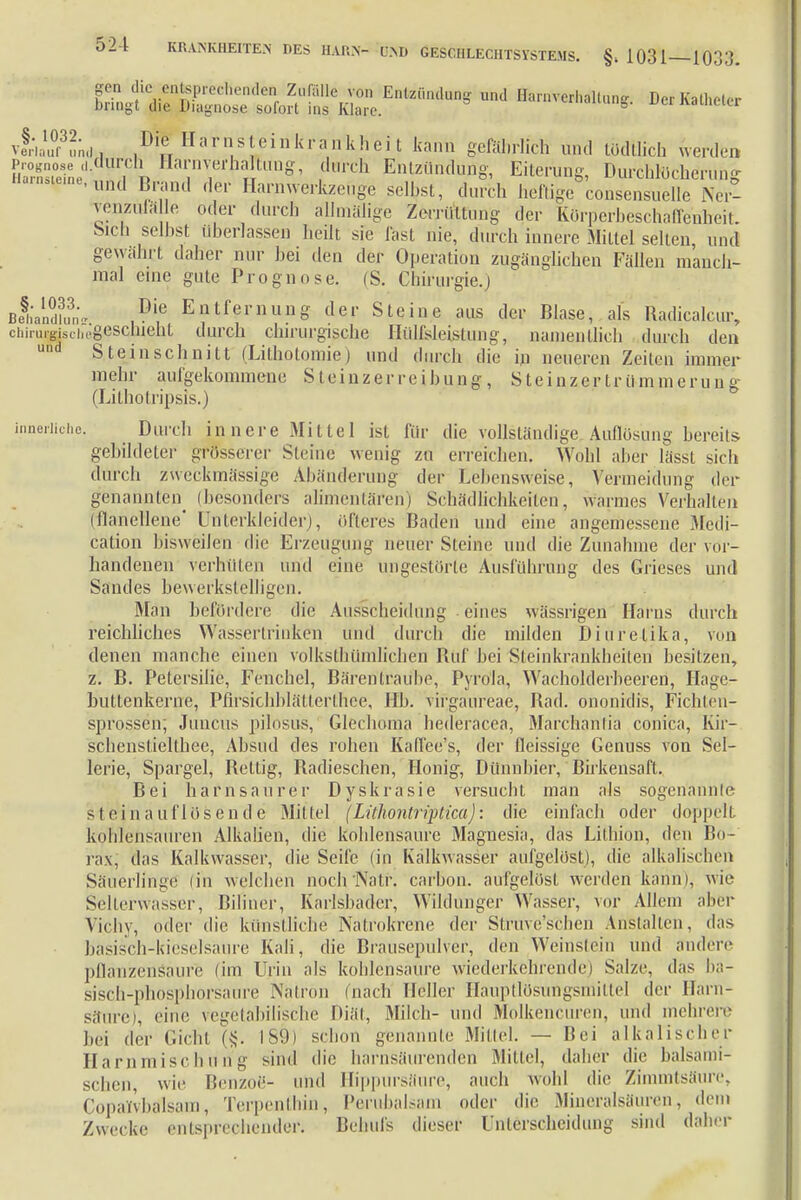 SÄÄtÄÄund Dc,Katheler vLÄd, ,Di!; Harnsteinkrankheit kann gefährlich und Weltlich werden {Ä°eiene'L i x, IY ? 'daich Entzündung, Eiterung, DurchHJcheruhg Harnste,nellind Brand der Harmverkzenge selbst, durch heftige consensuelle Ner- venzufäle oder durch allmälige Zerrüttung der Kürperbeschaffenheit. Sieh selbst überlassen heilt sie fast nie, durch innere Mittel selten, und gewähl t daher nur hei den der Operation zugänglichen Fällen manch- mal eine gute Prognose. (S. Chirurgie.) Be§hanE« .?? Entfernung der Steine aus der Blase, als Radicalcur, chimrgisciiogeschieht durch chirurgische HülMeistung, namentlich durch den und Stein schnitt (Litbotomie) und durch die in neueren Zeilen immer mehr aufgekommene S t ei n z e r re ibung , Steinzertrümmerung (Lithotripsls.) innerliche. Durch innere Mittel ist für die vollständige Auflösung bereits gebildeter grösserer Steine wenig zu erreichen. Wohl aber lässt sich durch zweckmässige Abänderung der Lebensweise, Vermeidung der genannten^ (besonders alimentären) Schädlichkeiten, warmes Verhalten (flanellene' Unterkleider), olleres Baden und eine angemessene Medi- cation bisweilen die Erzeugung neuer Steine und die Zunahme der vor- handenen verhüten und eine ungestörte Ausführung des Grieses und Sandes bewerkstelligen. Man befördere die Ausscheidung eines wässrigen Harns durch reichliches Wassertrinken und durch die milden Diuretika, von denen manche einen volkstümlichen Buf bei Sfeinkrankheiteri besitzen, z. B. Petersilie, Fenchel, Bärentraube, Pyrola, Wacholderbeeren, Hage- buttenkerne, Pfirsichblätterthee, IIb. virgaureae, Bad. ononidis, Fichten- sprossen; Juncus pilosus, Glechoma bederacea, Marcbantia conica, Kir- schensliellhee, Absud des rohen Kaffee's, der lleissige Genuss von Sel- lerie, Spargel, Bettig, Radieschen, Honig, Dünnbier, Birkensaft. Bei harnsaurer Dyskrasie versucht man als sogenannte sttfin auflösen de Mittel (Lithontriptica): die einfach oder doppelt kohlensauren Alkalien, die kohlensaure Magnesia, das Lilhion, den Bo- rax, das Kalkwasser, die Seife (in Kalkwasser aufgelöst), die alkalischen Säuerlinge (in welchen noch'Natf. carbon. aufgelöst werden kann), wie Selterwasser, Biliner, Karlsbader, Wildunger Wasser, vor Allem aber Vichy, oder die künstliche Natrokrene der Struve'sehen Anstalten, das basisch-kieselsaure Kali, die Brausepulver, den Weinstein und andere pflanzenSäure (im Urin als kohlensaure wiederkehrende) Salze, das ba- sisch-phosphorsaure Natron (nach Heller Hauptlösuügsmittel der Harn- säure), eine vegetabilische Diät, Milch- und Molkencuren, und mehrere bei der Gicht (§. IS!)) schon genannte Mittel. — Bei alkalischer Harnmischuhg sind die harnsäurenden Mittel, daher die balsami- schen, wie Benzoe- und Hippursäure, auch wohl die Zimmtsäure, Copalvbalsam, Terpenthin, Perubalsam oder die Mineralsauren, dem Zwecke entsprechender. Behufs dieser Unterscheidung sind daher