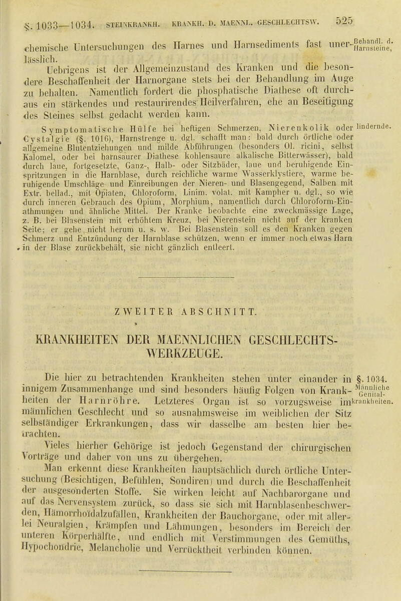chemische Untersuchungen des Harnes und Harnsediments fast imer-f,^™^ Jässlich. Uebrigcns ist der Allgemeinzustand des Kranken und die beson- dere Beschaffenheit der Harnorgane stets hei der Behandlung im Auge zu hehallen. Namentlich fordert die phosphatische Dialhese oft durch- aus ein stärkendes und restaurirendes Heilverfahren, ehe au Beseitigung des Steines seihst gedacht werden kann. Symptomatische Hülfe bei heftigen Schmerzen, Nierenkolik oder lindernd Cystalgie (§. 1016), Harnslrenge u. dgl_. schafft man: bald durch örtliche oder iillVemeine Blutentzieluingen und milde Abfuhrungen (besonders Ol. ricini, selbst Kalomel, oder bei harnsaurer Diathese kohlensaure alkalische Bitterwässer), bald <lurch laue, fortgesetzte, Ganz-, Halb- oder Sitzbäder, laue und beruhigende Ein- spritzungen in die Harnblase, durch reichliche warme Wasserklystiere, warme be- ruhigende Umschläge und Einreibungen der Nieren- und Blasengegend, Salben mit Extr. bellad., mit Opiaten, Chloroform, Linim. volal. mit Kampher u. dgl., so wie durch inneren Gebrauch des Opium, Morphium, namentlich durch Chloroform-Ein- athmungen und ähnliche Mittel. Der Kranke beobachte eine zweckmässige Lage, z. B. bei Blasenstein mit erhöhtem Kreuz, bei Nierenstein nicht auf der kranken Seite; er gehe nicht herum u. s. w. Bei Blasenstein soll es den Kranken gegen Schmerz und Entzündung der Harnblase schützen, wenn er immer noch etwas Harn > in der Blase zurückbehält, sie nicht gänzlich entleert. ZWEITER ABSCHNITT. KRANKHEITEN DER MAENNLICHEN GESCHLECHTS- WERKZEUGE. Die hier zu betrachtenden Krankheiten stehen unter einander in §.1034. innigem Zusammenhange und sind besonders häufig Folgen von Krank- MGsen,Se heiten der Harnröhre. Letzteres Organ ist so vorzugsweise imkrank|'eeri- männlichen Geschlecht und so ausnahmsweise im weiblichen der Sitz selbständiger Erkrankungen, dass wir dasselbe am besten hier be- trachten. Vieles hierher Gehörige ist jedoch Gegenstand der chirurgischen Vorträge und daher von uns zu übergehen. Man erkennt diese Krankheiten hauptsächlich durch örtliche Unter- suchung (Besichtigen, Befühlen, Sondiren) und durch die Beschaffenheit der ausgesonderten Stolle. Sie wirken leicht auf Nachbarorgane und auf das Nervensystem zurück, so dass sie sich mit Harnblasenbeschwer- den, Hämorrholdalzufällen, Krankheiten der ßauchorganc, oder mit aller- lei Neuralgien, Krämpfen und Lähmungen, besonders im Bereich der union-n Körperhafte, und endlich mit Verstimmungen des Gemüths, Hypochondrie, Melancholie und Verrücktheit verbinden können.