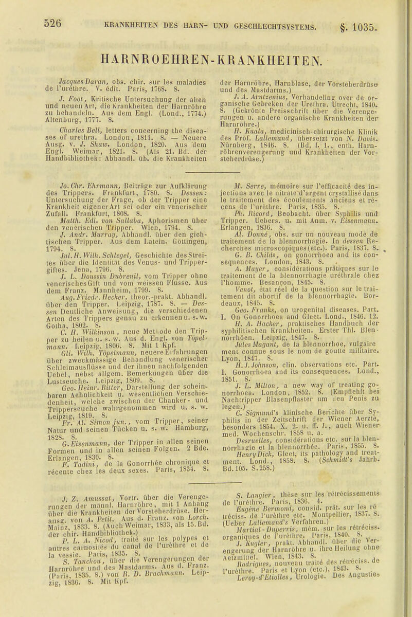HARNROEHREN-KRANKHEITEN. Jacques Daran, obs. chir. sur les maladies tle l'urethre. V. edit. Paris, 170S. 8. /. Foot, Kritische Untersuchung der allen und neuen Art, die Krankheiten der Harnröhre zu behandeln. Aus dem Engl. (Lond., 1774.) Altenburg, 1777. 8. Charles Bell, letlers concerning the disea- ses of Urethra. London, 1811. 8. — Neuere Ausg. v. J. Shaw. London, 1820. Aus dem Engl. Weimar, 1821. 8. (Als 21. Bd. der Handbibliothek: Abband], üb. die Krankheilen der Harnröhre, Harnblase, der Vorsteherdrüse und des Mastdarms.) J. A. Arnlzenius, Verhandeling Over de or- ganische Gebreken der Urethra. Utrecht, 1810. 8. (Gekrönte Preisschrift über die Verenge- rungen u. andere organische Krankheiten der Harnröhre.) //. Kuala, medicinischchhurgische Klinik des Prof. Lallemand, übersetzt von N. Davis. Nürnberg, 184B. 8. (Ud. I. 1., enth. Harn- röhrenverengerung und Krankheilen der Vor- steherdrüse.) Jo. Chr. Ehrmann, Deiträge zur Aufklärung des Trippers. Frankfurt, 17S0. 8. Dessen: Untersuchung der Frage, ob der Tripper eine Krankheit eigenerArt sei oder ein venerischer Zufall. Frankfurt, 1808. 8. Matth. Eilt, vun Sallaha, Aphorismen über den venerischen Tripper. Wien, 1794. 8. J. Andr. Murray, Abhandl. über den gich- lischen Tripper. Aus dem Latein. Göttingen, 1794. 8. Jul. II. Willi. Schlegel, Geschichte des Strei- tes über die Identität des Venus- und Tripper- giftes. Jena, 1790. 8. /. h. Doussin Dubreuil, vom Tripper ohne venerisches Gift und vom weissen Flusse. Aus dem Franz. Mannheim, 1799. 8. Aug.Friedr. Hecker, theor.-prakt. Abhandl. über den Tripper. Leipzig, 17S7. S. — Des- sen Deutliche Anweisung, die verschiedenen Arten des Trippers genau zu erkennenu. s.w. Golha, 1802. 8. . C. H. Williinson , neue Methode den Trip- per zu heilen u. s. w. Aus d. Engl, von Tüpel- mann. Leipzig. 1800. 8. Mit 1 Kpf. GW. Willi. Töpelmann, neuere Erfahrungen über zweckmässige Behandlung venerischer Schleimausnüsse und der ihnen nachfolgenden Uebel, nebst allgem. Bemerkungen über die Lustseuche. Leipzig, 1809. 8. , Geo.lleinr. Hilter, Darstellung der schein- baren Aehnlichkeit u. wesentlichen Verschie- denbeil, welche zwischen der Chanker- und Tripperseuche wahrgenommen wird u. s. w. Leipzig, 1819. 8. Fr. AI. Simon jun., vom Tripper, seiner Natur und seinen Tücken u. s. w. Hamburg, 1S''S s  G.Eisenmann, der Tripper in allen seinen Formen und in allen seinen Folgen. 2 Bde. Erlangen, 1S30. 8. . . F. Tadini, de la Gonorrhoe chronique et recente chez les deux sexes. Paris, 1SJ4. 8. M. Serre, memoire sur l'eflicaeile des in- .jections avec le nitrate d'argem crystallisödans le trailement des ecoulements anciens el re- cens de l'urethre. Paris, 1S35. 8. Ph. Iiicord, Beobacbt. über Syphilis und Tripper. Uebers. u. mit Anm. v. Eisenmann. Erlangen, 1836. 8. AI. Donne, obs. sur un nouveau mode de trailement de la blennorrhagie. In dessen Re- cherches microscopiques (etc.). Paris, 1837. 8. G. D. Childs, on gonorrhoea and its con- sequences. London, 1S43. S. A. Mayer, consideiations prätiques sur le trailement de la blennorrhagie urethrale chez I'honime. Besancon, 1845. 8. Venot, etat re'el de la question sur le trai- lement dil aborlif de la blennorrhagie. Bor- deaux, 1845. 8. Geo. Franks, on urogenital diseases. Part. I. On Gonorrhoea and Gleel. Lond., 1846. 12. //. .1. Hacker, praktisches Handbuch der syphilitischen Krankheiten. Erster Tbl. Wen- norrhöen. Leipzig, 1847. 8. Jules Magant, de la blennorrhoe, vulgaire ment connue sous le nom de goutle militaire. Lyon, 1847. 8. H. J. Johnson, clin. observations etc. Part. I. Gonorrhoea and its consequences. Lond., 1851. 8. J. L. Millon, a new way of trealing go- norrhoea. London, IS52. 8. (Empfiehlt bei Nachtripper Blasenpllasler um den Penis zu legen.) C. SigmutuFs klinische Berichte über Sy- philis in der Zeitschrift der Wiener Aerzte, besonders 1S54. X. 2. u. ff. J., auch Wiener med. Wochenschr. 1S58 ll. a. Desruclles, considerations etc. sur la blen- norrhagie et la blennorrhee. Paris, 1SS5. 8. Denn/Dick, Glcet, its palbology and treat- ment. Lond., 1858. 8. (SchmidCs Jahrb. Bd. 105. S.258.) J Z. Amussat, Vortr. über die Verenge- rungen der männl. Harnröhre, mit 1 Anhang ühe? die Krankheiten der Vorsteherdrüse. Her- ajise von ,1. Petit. Aus d. Franz. von Lorch. Mainz 1833. 8. (And, Weimar, 1S33, als 15.Bd. der chir. Handbibliothek.) j> L. i. Nicod; n aile sur les polypös et a„tres carnosites du eanal de l'urethre et de la vessie. Paris, 1835. 8. S Tanchou, über die Verengerungen der Harnröhre und des Mastdarms. Ans d. Franz. (Paris, 1835. 8.) von R. D. Braohmann. Leip- zig, 1830. 8. Mit Kpf. S. Laugier $ these sur les relrecissemcnts de l'urethre. Paris, 1830. 4. • Eugene Bermoml, consid. prflt. sur les r8 ireciss. de l'urethre etc. Montpellier, 1837. -. (Ucber Lallemänd's Verfahren.) Marlial-Duoerris, mem. sur les retreciss. organiqnes de Purelhre, Paris. 1840. 8. ./. Wer, prakt. Abhandl. ir die Ver- engerung der Harnröhre u. ihre Heilung ohne Actzmilicl. Wien, 1843. 8. ,,...<„;„ llodrigiies, nouveau traile des reiieciss. (ic l'urethre. Paris et Lyon (etc.), IBM. s. Leroyd-Etiolles, Urologie. Des Angusl.e»