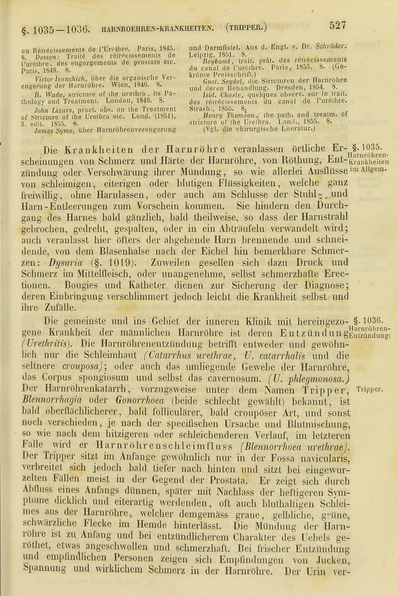 ou Retrecissements de l'ürethra. Paris, 1845. und Darmfistel. Aus d. Engl. v. Dr. Schröder. S npssetr Traite des r&recissements de Leipzig, 1851. 8. , l-ureVlfre des engorgements de prostate etc. Reyiaud trait. prät. des retrecissements Paris 1S49. S. (,L1 canal d.e I unslhre. Paris, 18dJ. 8. (ue- Victorivanchieh, über die organische Ver- ^^^^ie S.ricturen der Harnröhre engerung der Harnröhre. Wien, 1846. 8. und (|eren üeluln(llung. Dresden, 1854. 8. H. Wade, strictnre of the Urethra . ils Pa- /s;,/. Chatte, quelques observ. sur le Irait. thology and Treatment. London, 1849. 8. jeg retrecissements du canal de Turetlire. John Lizars, pract. obs. on the Treatment Strasb., 1S55. 8. orstricture of ihe Urethra etc. Lond. (1851), Liennj Thomson, the path. and treatm. ot 3 edit. 1855. 8. strictnre of Ihe Urethra. Lond., 1S55. 8. James Syine, über Harnröhrenverengerung (Vgl. die chirurgische Literatur.) Die Krankheiten der Harnröhre veranlassen örtliche Er- §.1035^ scheinungen von Schmerz und Härte der Harnröhre, von Röthung, Ent-Krankhei zündung oder Verschwärung ihrer Mündung, so wie allerlei AusflüsseimAUgem von schleimigen, eiterigen oder blutigen Flüssigkeiten, welche ganz freiwillig, ohne Harnlassen, oder auch am Schlüsse der Stuhl-..und Harn-Entleerungen zum Vorschein kommen. Sie hindern den Durch- gang des Harnes bald gänzlich, bald theilweise, so dass der Harnstrahl gebrochen, gedreht, gespalten, oder in ein Abträufeln verwandelt wird; auch veranlasst hier öfters der abgehende Harn brennende und schnei- dende, von dem Blasenhalse nach der Eichel hin bemerkbare Schmer- zen: Dysuria (§. 1019). Zuweilen gesellen sich dazu Druck und Schmerz im Mittelfleisch, oder unangenehme, selbst schmerzhafte Erec- tionen. Bougies und Katheter dienen zur Sicherung der Diagnose; deren Einbringung verschlimmert jedoch leicht die Krankheit selbst und ihre Zufälle. Die gemeinste und ins Gebiet der inneren Klinik mit hereingezo- §• 1036 gene Krankheit der männlichen Harnröhre ist deren EntzündungEntzündu (Urethritis). Die Harnröhrenentzündung betrifft entweder und gewöhn- lich nur die Schleimhaut (Catarrhus urethrae, U. catarrhalis und die seltnere crouposa); oder auch das umliegende Gewebe der Harnröhre, das Corpus spongiosum und selbst das cavernosum. (U. phlegmonosa.) Der Harnröhrenkatarrh, vorzugsweise unter dem Namen Tripper, Tripper Blennorrhagia oder Gonorrhoen (beide schlecht gewählt) bekannt, ist bald oberflächlicherer, bald folliculärer, bald croupöser Art, und sonst noch verschieden, je nach der speeifischen Ursache und Blulmischung, so wie nach dem hitzigeren oder schleichenderen Verlauf, im letzleren Falle wird er Harnröhrenschleimfluss (Blennorrhoea urethrae). Der Tripper sitzt im Anfange gewöhnlich nur in der Fossa navicularis, verbreitet sich jedoch bald tiefer nach hinten und sitzt bei eingewur- zelten Fällen meist in der Gegend der Prostata. Er zeigt sich durch Abfluss eines Anfangs dünnen, später mit Nachlass der heftigeren Sym- ptome dicklich und eiterartig werdenden, oft auch bluthaltigeh Schlei- mes aus der Harnröhre, welcher demgemäss graue, gelbliche, grüne, schwärzliche Flecke im Hemde hinterlässt. Die Mündung der Harn- röhre ist zu Anfang und bei entzündlicherem Charakter des Uebcls ge- röthet, etwas angeschwollen und schmerzhaft. Bei frischer Entzündung und empfindlichen Personen zeigen sich Empfindungen von Jucken, Spannung und wirklichem Schmerz in der Harnröhre. Der Urin ver-