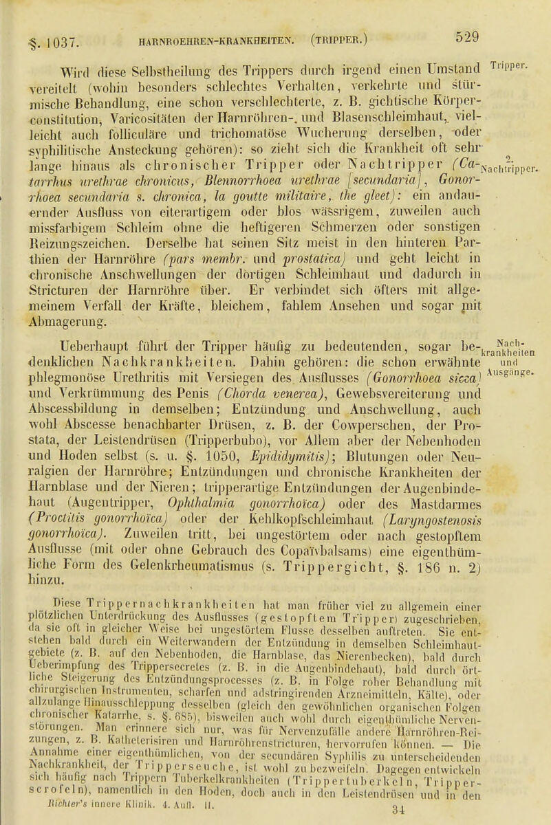 Wird diese Selbstheilung des Trippers durch irgend einen Umstand Tr,PPer- vereitelt (wohin besonders schlechtes Verhallen, verkehrte und stür- mische Behandlung, eine schon verschlechterte, z. B. gichtische Körper- conslitution, Varicosiläien der Harnröhren-, und Blasenschleimhaut,, viel- Jeicht auch folliculäre und trichomatöse Wucherung derselben, oder syphilitische Ansteckung gehören): so zieht sich die Krankheit oft sehr länge hinaus als chronischer Tripper oder Nachtripper (Ca^ach^imr^ tarrhus urethrae chronicus, Blennorrhoea urethrae [secundaria], Gonor- rkoea secundaria s. chronica, la goutte militaire, the gleet): ein andau- ernder Ansfluss von eiterartigem oder blos wässrigem, zuweilen auch missfarbigem Schleim ohne die heftigeren Schmerzen oder sonstigen Beizungszeichen. Derselbe hat seinen Sitz meist in den hinteren Par- thien der Harnröhre (pars membr. und prostatica) und geht leicht in chronische Anschwellungen der dortigen Schleimhaut und dadurch in Stricturen der Harnröhre über. Er verbindet sich öfters mit allge- meinem Verfall der Kräfte, bleichem, fahlem Ansehen und sogar mit Abmagerung. Ueberhaupt führt der Tripper häufig zu bedeutenden, sogar berkra^kahc0h;*en denklieben Nachkrankbeiten. Dahin gehören: die schon erwähnte und phlegmonöse Urethritis mit Versiegen des Ausflusses (Gonorrhoea steecsj AusganRe und Verkrümmung des Penis (Chorda venerea), Gewebsvereiterung und Abscessbildung in demselben; Entzündung und Anschwellung, auch wohl Abscesse benachbarter Drüsen, z. B. der Cowperschen, der Pro- stata, der Leistendrüsen (Tripperbubo), vor Allem aber der Nebenhoden und Hoden selbst (s. u. §. 1050, Epididymis); Blutungen oder Neu- ralgien der Harnröhre; Entzündungen und chronische Krankheiten der Harnblase und der Nieren; tripperartige Entzündungen der Augenbinde- haut (Augentripper, Ophthalmia gonorrhoica) oder des Mastdarmes (Proctilis gonorrhoica) oder der Kehlkopfschleimhaut, (Laryngostenosis gonorrhoica). Zuweilen tritt, bei ungestörtem oder nach gestopftem Ausflusse (mit oder ohne Gebrauch des Copai'vbalsams) eine eigentüm- liche Form des Gelenkrheumatismus (s. Trippergicht, §. 186 n. 2) hinzu. Diese Trippern ach kränklich cn hat man früher viel zu allgemein einer plötzlichen Unterdrückung des Ausflusses (gestopftem Tripper) zugeschrieben da sie oft in gleicher Weise hei ungestörtem Flusse desselben auftreten. Sie ent- stehen bald durch ein Weiterwandeln der Entzündung in demselben Schleimhaul- gebictc (z. B. auf den Nebenhoden, die Harnblase, das Nierenbecken), bald durch Uebenmpfüng des Trippersecretes (z. B. in die Augenbindehaut), bald durch ört- liche Steigerung des Entzündungsprocesses (z. B. in Folge roher Behandlung mit chirurgischen Instrumenten, scharfen und adstringirenden Arzneimitteln, Kalle), oder allzulange Hmausschleppung desselben (gleich den gewöhnlichen organischen Folgen chronischer Katarrhe, s. §. 685), bisweilen auch wohl durch eigentümliche Nervon- stomngen. Man erinnere sich nur, was für Nervenzufalle andere Öa'rnröhren-ReK zungen, z. B. Katheterisiren und Harriröhrenstricturen, hervorrufen können. — Die Annahme einer eigentümlichen, von der secundaren Syphilis zu unterscheidenden Nachkranfcneit, der Tripperseuche, isl wohl zu bezweifeln. Dagegen entwickeln s.d. häufig nach rrippern Tubcrkelkrankhciten (Trippertuberkeln, Tripper- sciofeln), namentlich in den Hoden, doch auch in den Leistendrüsen und in den ltichler's innere Klinik. 4. Aull. II.
