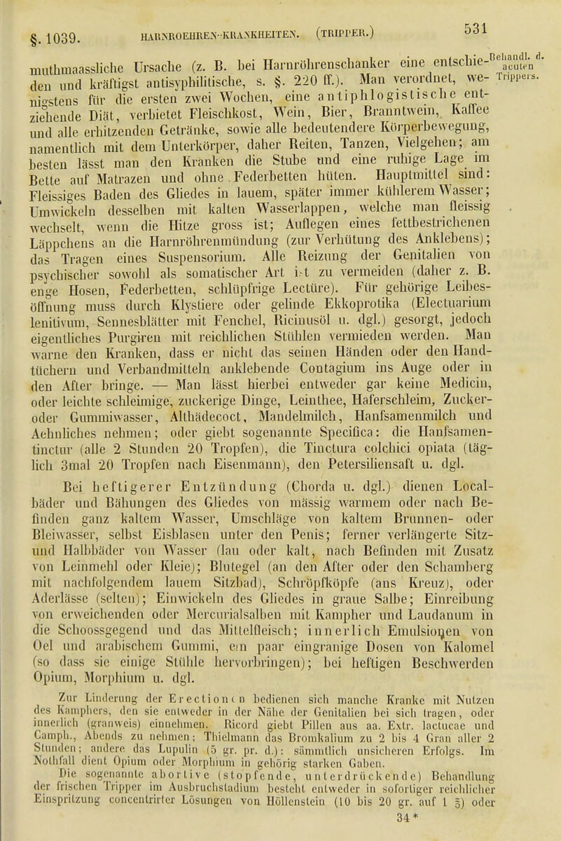 muthmaassliche Ursache (z. B. bei Harnröhrenschanker eine entsclne- a'cut/n • den und kräftigst antisyphilitische, s. §. 220 ff.). Man verordnet, we- Tr.ppe.-s. nbstens für die ersten zwei Wochen, eine antiphlogistische ent- ziehende Diät, verbietet Fleischkost, Wein, Bier, Branntwein, Kaffee und alle erhitzenden Getränke, sowie alle bedeutendere Körperbewegung, namentlich mit dem Unterkörper, daher Reiten, Tanzen, Vielgehen; am besten lässt man den Kranken die Stube und eine ruhige Lage im Bette auf Matrazen und ohne .Federbetten hüten. Hauplmittel sind: Fleissiges Baden des Gliedes in lauem, später immer kühlerem Wasser; Umwickeln desselben mit kalten Wasserlappen, welche man fleissig . wechselt, wenn die Hitze gross ist; Auflegen eines fettbestrichenen Läppchens an die Harnröhrenmündung (zur Verhütung des Anklebens); das Tragen eines Suspensorium. Alle Reizung der Genitalien von psychischer sowohl als somatischer Art i.t zu vermeiden (daher z. B. enge Hosen, Federbetten, schlüpfrige Leetüre). Für gehörige Leibes- öffnung muss durch Klystiere oder gelinde Ekkoprotika (Electuarium lenitivum, Sennesblätter mit Fenchel, Bicinusöl u. dgl.) gesorgt, jedoch eigentliches Purgiren mit reichlichen Stühlen vermieden werden. Man warne den Kranken, dass er nicht das seinen Händen oder den Hand- tüchern und Verbandmitteln anklebende Contagium ins Auge oder in den After bringe. — Man lässt hierbei entweder gar keine Medicin, oder leichte schleimige, zuckerige Dinge, Leinlhee, Haferschleim, Zucker- oder Gummiwasser, Althädecoct, Mandelmilch, Hanfsamenmilch und Aebuliches nehmen; oder giebt sogenannte Speciflca: die Hanfsam en- tinetur (alle 2 Stunden 20 Tropfen), die Tinctura colchici opiata (täg- lich 3mal 20 Tropfen nach Eisenmann), den Petersiliensaft u. dgl. Bei heftigerer Entzündung (Chorda u. dgl.) dienen Local- bäder und Bähungen des Gliedes von mässig warmem oder nach Be- finden ganz kaltem Wasser, Umschläge von kaltem Brunnen- oder Bleiwasser, selbst Eisblasen unter den Penis; ferner verlängerte Sitz- und Halbbäder von Wasser (lau oder kalt, nach Befinden mit Zusatz von Leinmehl oder Kleiej; Blutegel (an den After oder den Schamberg mit nachfolgendem lauem Sitzbad), Schröpfköpfe (ans Kreuz), oder Aderlässe (selten); Einwickeln des Gliedes in graue Salbe; Einreibung von erweichenden oder Merairialsalben mit Kampher und Laudanum in die Schoossgegend und das Mitlclfleisch; innerlich Emulsionen von Oel und arabischem Gummi, ein paar eingranige Dosen von Kalomel (so dass sie einige SLühle hervorbringen); bei heftigen Beschwerden Opium, Morphium u. dgl. Zur Linderung der Er ectionc in bedienen sich manche Kranke mit Nutzen des Kamphers, den sie entweder in der Nähe der Genitalien bei sich tragen, oder innerlich (gfanweis) einnehmen. Ricord giebt Pillen aus aa. Extr. lactucae und Camph., Abends zu nehmen; Thielmarin das Bromkalium zu 2 bis 4 Gran aller 2 Stunden; andere das Lupulin (5 gr. pr. d.): sämmtlich unsicheren Erfolgs. Im Nothfall dient Opium oder Morphium in gehörig starken Gaben. Die sogenannte abortive (stopfende, unterdrückende) Behandlung der frischen Tripper im Ausbruchsladium besteht entweder in sofortiger reichlicher Einspritzung coücenlrirter Lösungen von Höllenstein (10 bis 20 gr. auf 1 §) oder 34*