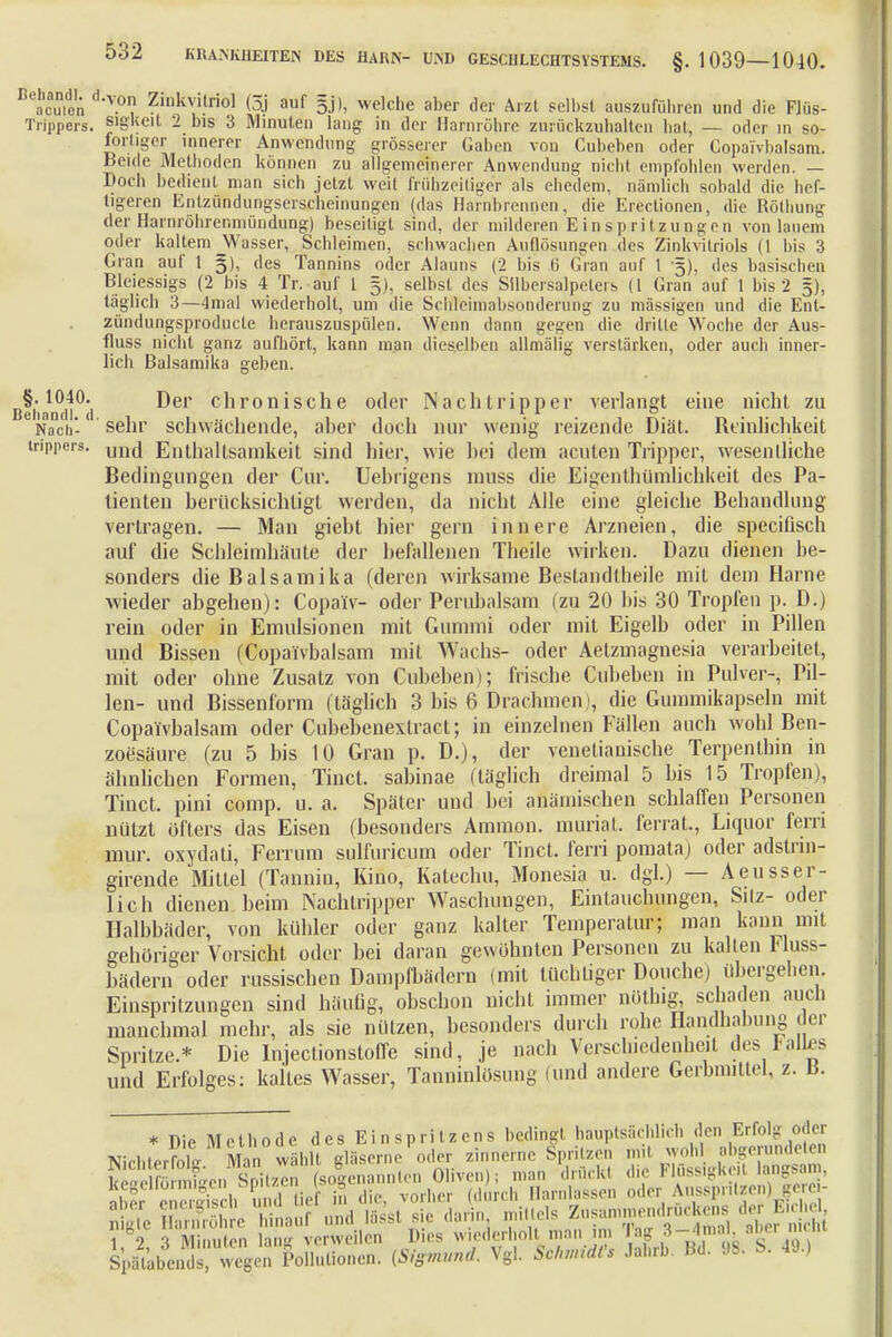 Beacmen d'V.° Zi,,k\i!rio1 (3j auf welche aber der Arzt selbst auszuführen und die Flüs- Trippers. SJgkeit 2 bis 3 Minuten lang in der Harnröhre zurückzuhalten hat, — oder in so- «»rtiger innerer Anwendung grösserer Gaben von Cubehen oder Copaivbalsam. Beule Methoden können zu allgemeinerer Anwendung nicht empfohlen werden. — Doch bedient man sich jetzt weit frühzeitiger als ehedem, nämlich sobald die hef- tigeren Entzündungserscheinungen (das Harnbrennen, die Erectionen, die Rötbung der Harnröhrenmündung) beseitigt sind, der milderen Einspritzungen von lauem oder kaltem Wasser, Schleimen, schwachen Auflösungen des Zinkvitriols (1 bis 3 Gran auf 1 §), des Tannins oder Alauns (2 bis 6 Gran auf 1 5), des basischen Bleiessigs (2 bis 4 Tr. auf 1 5), selbst des Silbersalpelers (1 Gran auf 1 bis 2 5), täglich 3—4mal wiederholt, um die Schleimabsonderung zu massigen und die Ent- zündungsproducle herauszuspülen. Wenn dann gegen die dritte Woche der Aus- fluss nicht ganz aufhört, kann man dieselben allmälig verstärken, oder auch inner- lich Balsamika geben. Beiian*ci|0(i c'ironische oaer Nachlripper verlangt eine nicht zu Nach'- sehr schwächende, aher doch nur wenig reizende Diät. Reinlichkeit inppers. unc[ Enthaltsamkeit sind hier, wie hei dem acuten Tripper, wesentliche Bedingtingen der Cur. Uebrigens muss die Eigenthümlichkeit des Pa- tienten berücksichtigt werden, da nicht Alle eine gleiche Behandlung vertragen. — Man giebt hier gern innere Arzneien, die speciflsch auf die Schleimhäute der befallenen Theile wirken. Dazu dienen be- sonders die Balsamika (deren wirksame Bestandtlieile mit dem Harne ■wieder abgehen): Copa'iv- oder Perubalsam (zu 20 bis 30 Tropfen p. D.) rein oder in Emulsionen mit Gummi oder mit Eigelb oder in Pillen und Bissen (Copaivbalsam mit Wachs- oder Aelzmagnesia verarbeitet, mit oder ohne Zusatz von Cubeben); frische Cubeben in Pulver-, Pil- len- und Bissenform (täglich 3 bis 6 Drachmen), die Gummikapseln mit Copaivbalsam oder Cubebenextract; in einzelnen Fällen auch wohl Ben- zoesäure (zu 5 bis 10 Gran p. D.), der venetianische Terpenlhin in ähnlichen Formen, Tinct. sabinae (täglich dreimal 5 bis 15 Tropfen), Tiuct. pini comp. u. a. Später und bei aniimischen schlaffen Personen nützt öfters das Eisen (besonders Amnion, muriat. ferrat., Liquor fern mur. oxydati, Ferrum sulfuricum oder Tinct. ferri pomata) oder adstrin- girende Mittel (Tannin, Kino, Katechu, Monesia u. dgl.) — Aeusser- lich dienen beim Nachtripper Waschungen, Einlauchtmgen, Silz- oder Halbbäder, von kühler oder ganz kalter Temperatur; man kann mit gehöriger Vorsicht oder bei daran gewöhnten Personen zu kalten Fluss- bädern oder russischen Dampfbädern (mit tüchtiger Douche) übergehen. Einspritzungen sind häufig, obschon nicht immer nöthig schaden auch manchmal mehr, als sie nützen, besonders durch rohe Handhabung der Spritze.* Die Injectionstoffe sind, je nach Versclnedenhetl des 1-allrs und Erfolges: kaltes Wasser, Tanninlösung (und andere Gerbmitlei, z. b. SpaUbends vvegen Pollutionen. (Sigmund Vgl. Sc/nnidl's Jahrb. Bd. (IS. S. 49.)