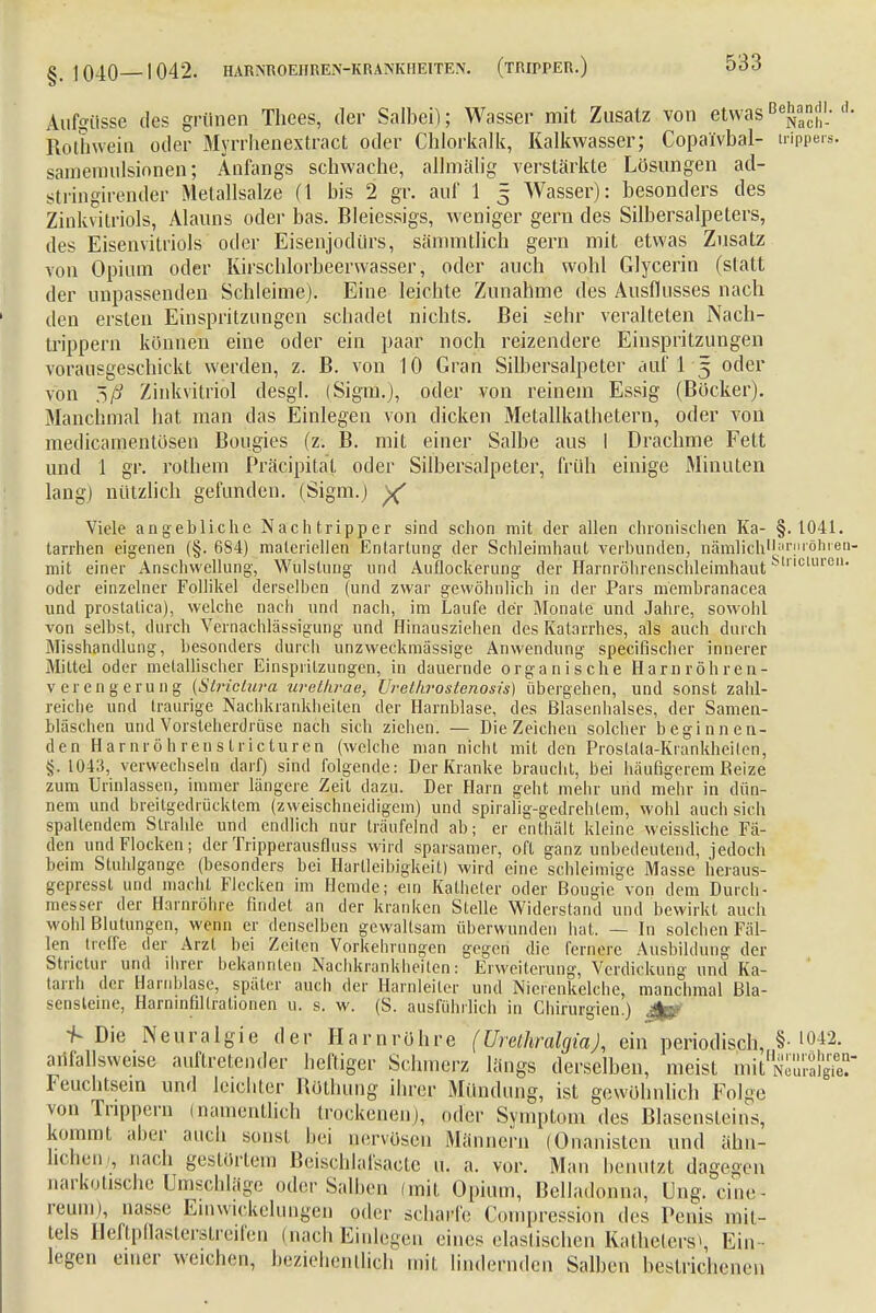 Aufgüsse des grünen Thees, der Salbei); Wasser mit Zusatz von etwasB^»j'; d- Rothwein oder Myrrhenextract oder Chlorkalk, Kalkwasser; Copaivbal- trippers. samemulsionen; Anfangs schwache, allmälig verstärkte Lösungen ad- stringirender Metallsalze (1 bis 2 gr. auf 1 5 Wasser): besonders des Zinkvitriols, Alauns oder bas. Bleiessigs, weniger gern des Silbersalpeters, des Eisenvitriols oder Eisenjodürs, sämmtlich gern mit etwas Znsatz von Opium oder Kirschlorbeerwasser, oder auch wohl Glycerin (statt der unpassenden Schleime). Eine leichte Zunahme des Ausflusses nach den ersten Einspritzungen schadet nichts. Bei sehr veralteten Nach- trippern können eine oder ein paar noch reizendere Einspritzungen vorausgeschickt werden, z. B. von 10 Gran Silbersalpeter auf 1 5 oder von %ß Zinkvitriol desgl. (Signa.), oder von reinem Essig (Böcker). Manchmal hat man das Einlegen von dicken Metallkathetern, oder von medicamentösen Bougies (z. B. mit einer Salbe aus I Drachme Fett und 1 gr. rothem Präzipitat oder Silbersalpeter, früh einige Minuten lang) nützlich gefunden. (Sigm.) y( Viele angebliche Nachtripper sind schon mit der allen chronischen Ka- §. 1041. tarrhen eigenen (§. 684) materiellen Entartung der Schleimhaut verbunden, nämlich,lf,rnröhren- mit einer Anschwellung, Wulstung und Auflockerung der Harnröhrenschleimhaut cluren oder einzelner Follikel derselben (und zwar gewöhnlich in der Pars membranacea und prostatica), welche nach und nach, im Laufe der Monate und Jahre, sowohl von selbst, durch Vernachlässigung und Hinausziehen des Katarrhes, als auch durch Misshandlung, besonders durch unzweckmässige Anwendung specifischer innerer Mittel oder metallischer Einspritzungen, in dauernde organische Harnröhren- Verengerung {Slriclura urelkrae, Urethrostenosis) übergehen, und sonst zahl- reiche und traurige Nachkrankheiten der Harnblase, des Blasenhalses, der Samen- bläschen und Vorsteherdrüse nach sich ziehen. — Die Zeichen solcher beginnen- den Harnröhrenstricturen (welche man nicht mit den Prostata-Krankheiten, §. 1043, verwechseln darf) sind folgende: Der Kranke braucht, bei häufigerem Beize zum Urinlassen, immer längere Zeil dazu. Der Harn geht mehr und mehr in dün- nem und breitgedrücktem (zweischneidigem) und spiralig-gedrehtem, wohl auch sich spaltendem Strahle und endlich nur träufelnd ab; er enthält kleine weissliche Fä- den und Flocken; der Tripperausfluss wird sparsamer, oft ganz unbedeutend, jedoch beim Stuhlgange (besonders bei Hartleibigkeit) wird eine schleimige Masse heraus- gepresst und macht Flecken im Hemde; ein Katheter oder Bougie von dem Durch- messer der Harnröhre findet an der kranken Stelle Widerstand und bewirkt auch wohl Blutungen, wenn er denselben gewaltsam überwunden hat. — In solchen Fäl- len treffe der Arzt hei Zeiten Vorkehrungen gegen die fernere Ausbildung der Strictur und ihrer bekannten Nachkrankheiten: Erweiterung, Verdickung und Ka- tarrh der Harnblase, später auch der Harnleiter und Nierenkelche, manchmal Bla- sensleine, Harnmfillrationen u. s. w. (S. ausführlich in Chirurgien.) 4g* -f- Die Neuralgie der Harnröhre (Urethralgia), ein periodisch, § '042. arifallsweise auftretender heftiger Schmerz längs derselben, meist mittag Feuchtsem und leichter Böthung ihrer Mündung, ist gewöhnlich Folge von Tnppern (namentlich trockenen), oder Symptom des Blasensteins, kommt aber auch sonst bei nervösen Männern (OIranisten und ähn- lichen , nach gestörtem Beischlafsacte u. a. vor. Man benutzt dagegen narkotische Umschläge oder Salben (mit Opium, Belladonna, Üng, eine- reum), nasse Einwickelungen oder scharfe Compression des Penis mit- tels Heftpflasterstreifen (nachEinlegen eines elastischen Katheters» Ein- legen einer weichen, beziehentlich mit lindernden Salben bestrichenen