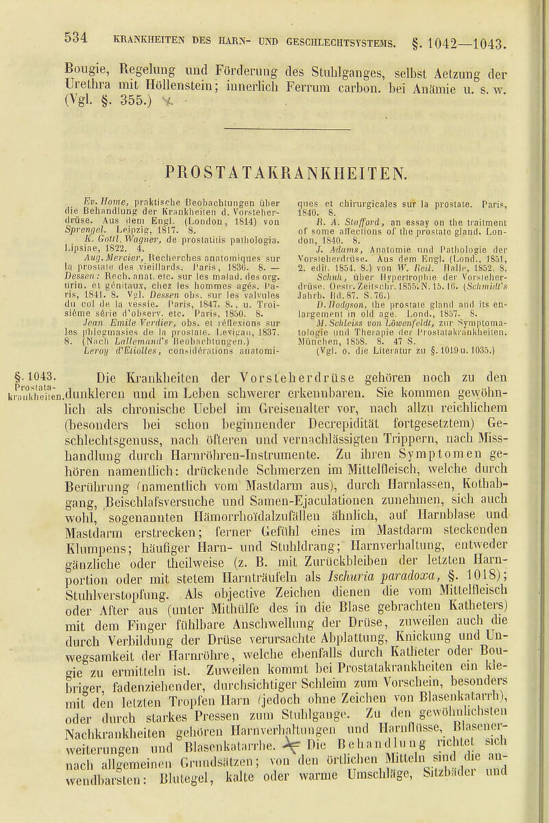 Bougie, Regelung und Förderung des Stuhlganges, selbst Aetzung der Urethra mit Höllenstein; innerlich Ferrum carbon. bei Anämie u. s w (Vgl. §. 355.) PROST AT AKRANKHEITEN. Bu. Home, praktische neobachtungen über die Behandlung der Krankheilen d. Vorsteher- drüse. Aus dem Engl. (London, 1814) von Sprengel. Leipzig, 1817. 8. K. Colli. Wagner, de Prostatitis paihologia. I.ipsine, 1822. 4. Aug.Mercier, Itecherches analomiques sur la prostat« des vieillards. I'aris, 1836. 8. — Dessen: Rech. anat. etc. sur les malad, des org. urin. ei genitaux, chez les hommcs ages. Pa- ris, 1841. 8. Vgl. Dessen obs. sur les vnlvules du co] de la vessie. I'aris, 1S47. 8.. u. Troi- sicme seiic, d'observ. ele. Paris, 1850. 8. Jean Emile Verdier; obs. ei reflexions sur les phlegmasies de la prostate. Levigan, 1837. 8. (Nach Lallemand's Beobachtungen.) I.rroij iVEliolles, considörntions analomi- ques et chirurgicales sur la prostate. Paris, 1840. 8. R, A. Slaffpvd, an essay on the traiiment of some alleclions of tbe prostate gland. Lon- don, 1840. 8. J. Ädams, Anatomie und Pathologie der Vorsteherdrüse. Aus dem Engl. (Lond., 1851, 2. edil. 1854. S.) von W. Reil. Malle, 1S52. 8. Scliuli, über llvperlrophie der Vorsteher- drüse. Oesir.ZeilsoHr. 1855SN. 15.16. {Schmidl's Jahrb. Ild.87. S.76.) D.flodgson, the prostate gland and ils en- largernent in old age. Lond., 1857. 8. M. Schleies von Löwenfeldl, zur Symptoma- lologie und Tbeiapie der l'roslalakrankheiien. München, 1858. 8. 47 S. (Vgl. o. die Literatur zu §. 1019 u. 1035.) §.1043. Die Krankheiten der Vorsteherdrüse gehören noch zu den lü^nkbeiten.dunkleren und im Leben schwerer erkennbaren. Sie kommen gewöhn- lich als chronische Uebel im Greisenalter vor, nach allzu reichlichem (besonders bei schon beginnender Dccrepidität fortgesetztem) Ge- schlechtsgenuss, nach öfteren und vernachlässigten Trippern, nach Miss- handlung durch Harnröhren-Instrumente. Zu ihren Symptomen ge- hören namentlich: drückende Schmerzen im Mittelfleisch, welche durch Berührung (namentlich vom Mastdarm aus), durch Harnlassen, Kothab- gang, Beischlafsversuche und Samen-Ejaculationen zunehmen, sich auch wohl, sogenannten Hämorrboi'dalzufällen ähnlich, auf Harnblase und Mastdarm erstrecken; ferner Gefühl eines im Mastdarm steckenden Klumpens; häufiger Harn- und Stuhldrang; Harnverhaltung, entweder gänzliche oder theilweise (z. B. mit Zurückbleiben der letzten Harn- portion oder mit stetem Harnträufeln als Ischuria paradoxa, §. 1018); Stuhlverstopfung. Als objective Zeichen dienen die vom Mittelfleisch oder After aus (unter Mithülfe des in die Blase gebrachten Katbeters) mit dem Finger fühlbare Anschwellung der Drüse, zuweilen auch die durch Verbilduug der Drüse verursachte Abplattung, Knickung und Un- wegsamkeit der Harnröhre, welche ebenfalls durch Katheter oder Bou- <ne zu ermitteln ist. Zuweilen kommt bei Prostatakrankheiten ein kle- briger fadenziehender, durchsichtiger Schleim zum Vorschein, besonders mit den letzten Tropfen Harn (jedoch ohne Zeichen von Blasenkatarrh), oder durch starkes Pressen zum Stuhlgange. Zu den gewöhnlichsten Nachkrankheiten gehören Harnverhaltungen und Harnflüsse, Blasener- weiterungen und BlasenkalaiThe. Af Die Behandlung richtet sich nach allgemeinen Grundsätzen, von den orüchen Mitteln> «d J> g wendbarsten: Blutegel, kalte oder warme Umschlage, S.tzb.tdci und