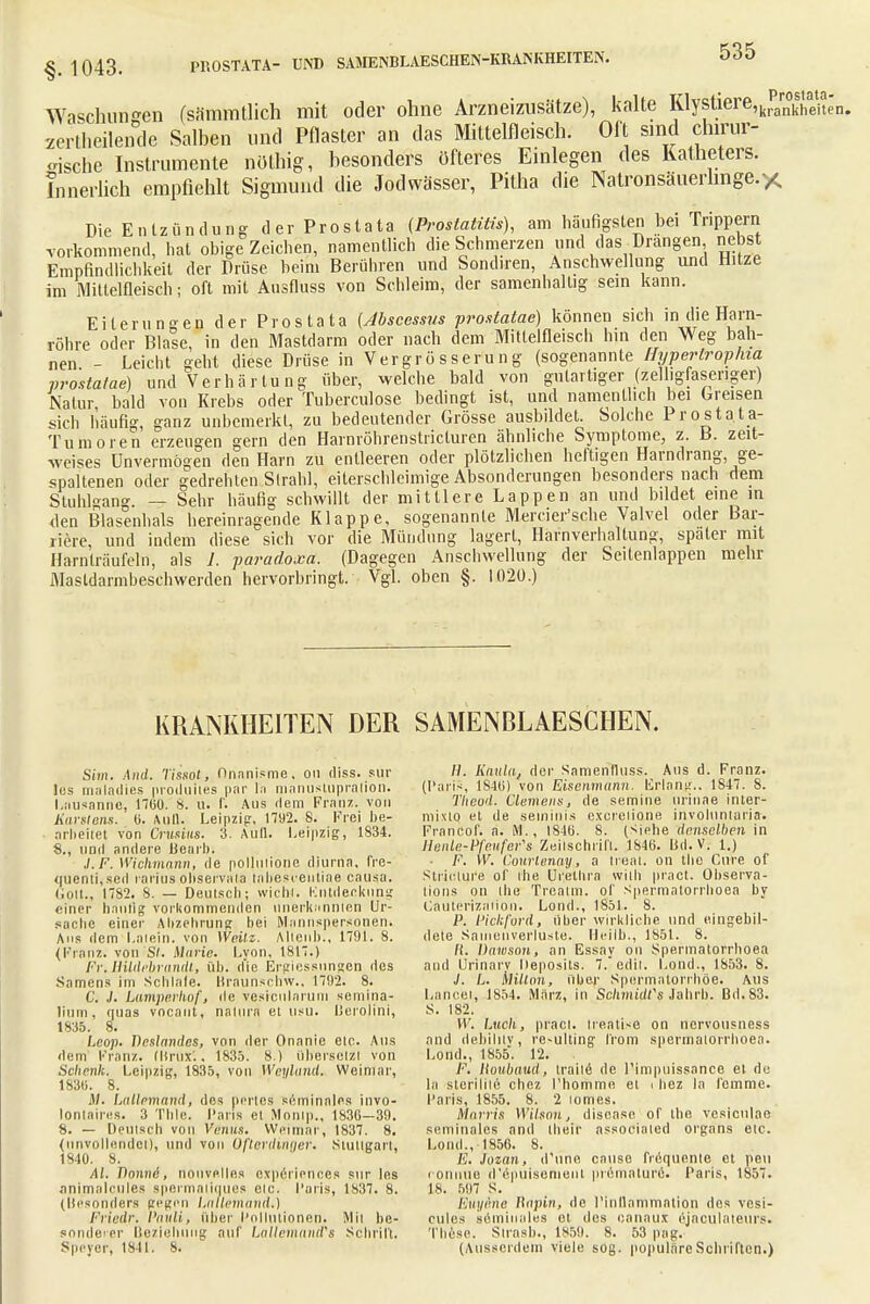Waschungen (sämmtlich mit oder ohne Arzneizusätze), kalte Klystiere,krparn°ks^e'n> zertheilende Salben und Pflaster an das Mittelfleisch. Oft sind chirur- gische Instrumente nöthig, besonders öfteres Einlegen des Katheters. Innerlich empfiehlt Sigmund die Jodwässer, Pitha die Natronsäuerlmge.* Die Entzündung der Prostata (Prostatitis), am häufigsten bei Trippern vorkommend, hat obige Zeichen, namentlich die Schmerzen und das Drangen nebst Empfindlichkeit der Drüse beim Berühren und Sondiren, Anschwellung und Hitze im Mittelfleisch; oft mit Ausfluss von Schleim, der samenhaltig sein kann. Eiterungeil der Prostata (Abscessus prostatae) können sich in die Harn- röhre oder Blale, in den Mastdarm oder nach dem Mitlelfleisch hin den Weg bah- nen - Leicht geht diese Drüse in Vergrösserung (sogenannte Hyperlrophia prostatae) und Verhärtung über, welche bald von gutartiger (zelligfaseriger) Natur bald von Krebs oder Tuberculose bedingt ist, und namentlich bei Greisen sich häufig, ganz unbemerkt, zu bedeutender Grösse ausbildet. Solche Prostata- Tumoren erzeugen gern den Harnröhrenstricturen ähnliche Symptome, z. B. zeit- weises Unvermögen den Harn zu entleeren oder plötzlichen heftigen Harndrang, ge- spaltenen oder gedrehten Sirahl, eiterschlcimige Absonderungen besonders nach dem Stuhlgang. — Sehr häufig schwillt der mittlere Lappen an und bildet eine in den Blasenhals hereinragende Klappe, sogenannte Mercier'sche Valvel oder Bar- riere, und indem diese sich vor die Mündung lagert, Harnverhaltung, später mit Harnlräufeln, als 1. paradoxa. (Dagegen Anschwellung der Seitenlappen mehr Masldarmbeschwerden hervorbringt. Vgl. oben §. 1020.) KRANKHEITEN DER SAMENBLAESCIIEN. Sim. And. Tissot, Onnnisme. on diss. sür los maladies proiluiies par In manustupralion. Lausanne, 1700. 8. u. f. Aus dem Franz. von Karstens, ü. Aull. Leipzig, 1792. 8. Frei be- arbeitet von Crusiiis. 3. Aull. Leipzig, 1834. 8., und andere Henri). J.F. Wichmann, de pollmione diurna. fre- quenti,sed rarius ohservaia tabesrentiae causa. Colt., 1782. 8. — Deutsch; wicht. Kntdeckung einer hantig vorkommenden unerkannten Ur- sache einer Abzehrung bei Mannspersonen. Aus dem Latein, von Weilz. Alleuh., 1791. 8. (Franz. von St. Marie. Lvon, 1817.) Fr. Bildebrandl, üb. die Ergiessnngen des Samens im Schiale. Braunschw., 1702. 8. C. J. Lamperhof, de vesicularum sentina- liiiui, ipias vocant, natura et usu. Ucrolini, 1835. 8. Leop. Bestandes, von der Onanie etc. Aus dem Franz. (Brüx.. 1835. 8.) übersetzt von Schenk. Leipzig, 1835, von Weyland. Weimar, 183(1. 8. JM. Lallemand, des prrtes seminales invo- lomaires. 3 Thle. Paris et Monip., 183G—39. 8. — Deutsch von Venus. Weimar, 1837. 8. (unvollendet), und von Oflerdintier. Stullgart, 1840. 8. AI. Tlonnö, nouvelles experienoes sur les ani.mnlcules spermaliques etc. Poris, 1837. 8. (Besonders fegen Latlemand.) Friedr. Pauli, Ober Pollutionen. Mil be- sonderer Beziehung auf Lalleinand's Schritt. Speyer, 1841. 8. H. Kaula, der Samenlluss. Aus d. Franz. (Paris, 184ti) von Eisenmann, Erlang.. 1847. 8. Tlieod. Clemens, de semine urinae inler- mixtq et de setninis exerelione involuntaria. Franöof. n. M., 184ö. 8. (Siehe denselben in Henle-Pfeufer,s Zeitschrift. 1840. Bd.V. l.) - F. W. Courtenay, a treat. on the Cure of Stricture of the Urethra with pract. Observa- tions on the Trcatm. of Spermatorrhoea by Cauterizaiion. Lond., IS51. 8. P. Pickford, tiber wirkliche und eingebil- dete Saiiienverluste. Heilb., 1851. 8. ff. Dawsou, an Essay on Spermatorrhoea and Urinarv Deposits. 7.edit. Lond., 1853. 8. J. L. milton, über Spermatorrhöe. Aus Lancei, 1854. März, in Schmidfs Jahrb. Bd. 83. S. 182. W. Luch, pract. treatise on nervousness and debilitv, re-ulting from spermatorrhoea. Lond., 1855. 12. F. lloubaud, traue de l'impuissance et de la slcrilile chez l'homme et < hez la femme. Paris, 1855. 8. 2 lomes. Morris Wilson, discase of the vesiculae seminales and their associated organs etc. Lond., 1856. 8. Fj. Jozan, d'uno cause frequentc et peu l onnuo d'epuisenient pröinnturö. Paris, 1857. IS. 597 S. Euyene Bapin, de Pinllnmmntion dos vesi- cules aeminnles ot des oanaux einculateurs. These. Sirash., 1859. 8. 53 präg. (Ausserdem viele sog. populäre Schriften.)