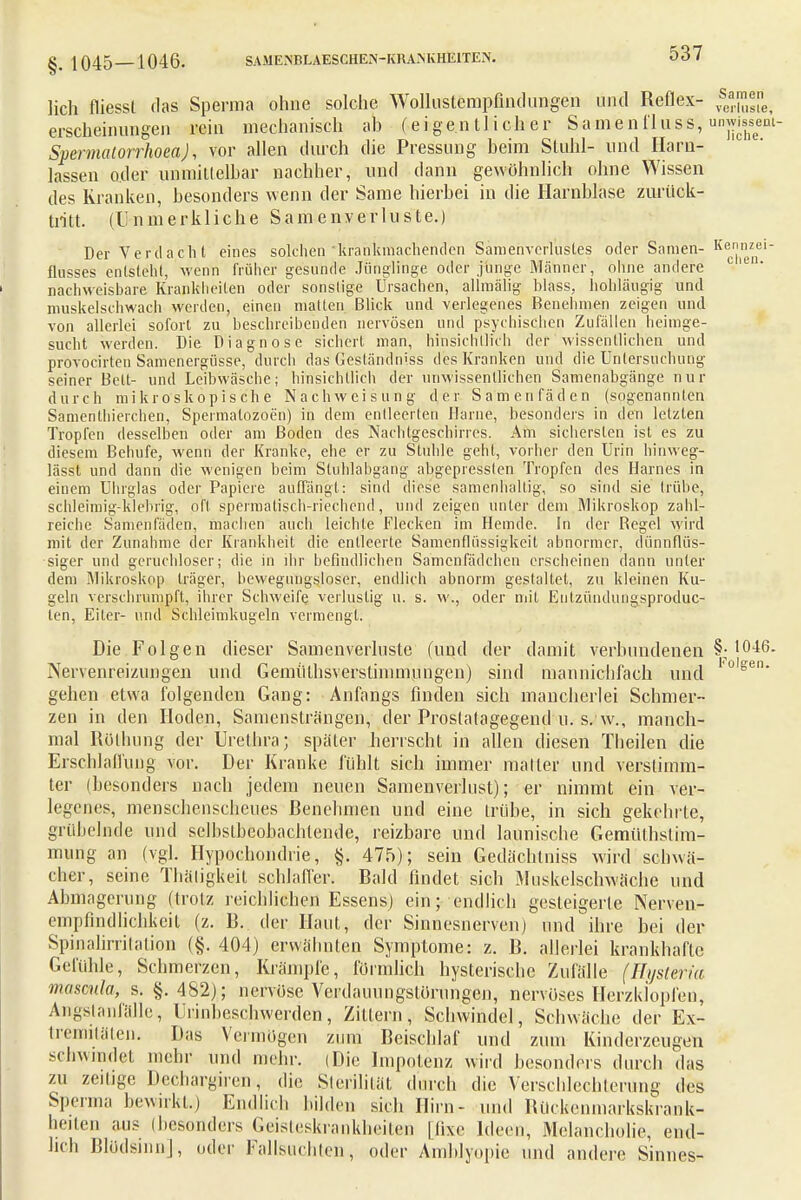 lieh fliessl das Sperma ohne solche Wollustempfindungen und Reflex- f™uli, erscheinungen rein mechanisch ab (eigentlicher Samenfluss, un~- Spermatorrhoea), vor allen durch die Pressimg beim Stuhl- und Harn- lassen oder unmittelbar nachher, und dann gewöhnlich ohne Wissen des Kranken, besonders wenn der Same hierbei in die Harnblase zurück- tritt. (Unmerkliche Samenverluste.) Der Verdacht eines solchen krankmachenden Samehverlüstes oder Samen- Kec1°znel ftnsses entsteht, wenn früher gesunde Jünglinge oder junge Männer, ohne andere -1 nachweisbare Krankheiten oder sonstige Ursachen, allmälig hlass, hohläugig und muskelschwach werden, einen matten Blick und verlegenes Benehmen zeigen und von allerlei sofort zu beschreibenden nervösen und psychischen Zufällen heimge- sucht werden. Die Diagnose sichert man, hinsichtlich der wissentlichen und provocirten Samenergüsse, durch das Gesländniss des Kranken und die Untersuchung seiner Bett- und Leibwäsche; hinsichtlich der unwissentlichen Samenabgänge nur durch mikroskopische Nach Weisung der Samenfäden (sogenannten Samenlhieichen, Spermatozoon) in dem entleerten Harne, besonders in den letzten Tropfen desselben oder am Boden des Nachtgeschirres. Am sichersten ist es zu diesem Behufe, wenn der Kranke, ehe er zu Stuhle gehl, vorher den Urin hiuweg- lässl und dann die wenigen beim Stuhlabgang abgepressten Tropfen des Harnes in einem Uhrglas oder Papiere auffängt: sind diese samenhallig, so sind sie trübe, schleimig-klebrig, oft spermalisch-riechcnd, und zeigen unter dem Mikroskop zahl- reiche Samenladen, machen auch leichte Flecken im Hemde. In der Regel wird mit der Zunahme der Krankheit die entleerte Samenflüssigkeit abnormer, dünnflüs- siger und geruchloser; die in ihr befindlichen Samcnfädchcn erscheinen dann unter dem Mikroskop träger, bewegungsloser, endlich abnorm gestaltet, zu kleinen Ku- geln verschrumpft, ihrer Schweife verlustig u. s. w., oder mit Eutzündungsproduc- ten, Eiler- und Schleimkugeln vermengt. Die Folgen dieser Samenverluste (und der damit verbundenen §; 10-46. Nervenreizungen und Gemüthsverstimnuingen) sind mannichfach und ,0lgen geben etwa folgenden Gang: Anfangs finden sich mancherlei Schmer- zen in den Hoden, Samensträngen, der Prostalagegend u. s. w., manch- mal Rülhung der Urethra; später herrscht in allen diesen Theilen die Erschlaffung vor. Der Kranke fühlt sich immer matter und verstimm- ter (besonders nach jedem neuen Samenverlust); er nimmt ein ver- legenes, menschenscheues Benehmen und eine trübe, in sich gekehrte, grübelnde und selhstbeobachtende, reizbare und launische GemüThslim- mung an (vgl. Hypochondrie, §. 475); sein Gedächlniss wird schwä- cher, seine Thäligkeit schlaffer. Bald findet sich iMuskeischwäche und Abmagerung (trotz reichlichen Essens) ein; endlich gesteigerte Nerven- empfindlichkeit (z. B. der Haut, der Sinnesnerven) und ihre bei der Spinalirritation (§. 404) erwähnten Symptome: z. B. allerlei krankhafte Gefühle, Schmerzen, Krämpfe, förmlich hysterische Zufälle (Hysteria masmla, s. §.482); nervöse Verdauung-Störungen, nervöses Herzklopfen, Angstanfälle, Urinbeschwerden, Zittern, Schwindel, Schwäche der Ex- tremitäten, Das Vermögen zum Beischlaf und zum Kinderzeugen schwindet mehr und mehr. (Die Impotenz wird besonders durch das zu zeitige Dechargiren, die Sterilität durch die Verschlechterung des Sperma bewirkt.) Endlich bilden sich Hirn- und Biiekenmarkskrank- beiten aus (besonders Geisteskrankheiten [fixe Ideen, Melancholie, end- lich Blödsinn], oder Fallsuchten, oder Amblyopie und andere Sinnes-