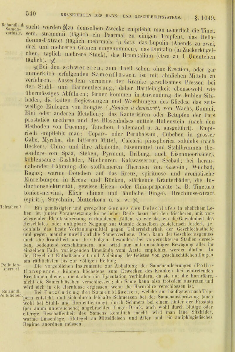 Besom'in-d* s«cht werden #zu demselben Zwecke empfiehlt man neuerlich die Tinct N**. sem. stramomi (täglich ein Paarmal zu einigen Tropfen, das Bella- donna-Extract (täglich mehrmals </4 Gr.), das Lupulin (Abends zu zwei drei und mehreren Granen eingenommen), das Digitalin (in Zuckerkügel- chen täglich mehrere Stück), das Bromkalium (etwa zu 1 Quentchen täglich). *Bei den schwereren, zum Theil schon ohne Erection, oder °ar unmerklich erfolgenden Samenflüssen ist mit ähnlichen Mitteln zu verfahren. Ausserdem vermeide der Kranke gewaltsames Pressen hei der Stuhl- und Harnentleerung,' daher lartleibigkeit ebensowohl wie übermässiges Abrühren; ferner kommen in Anwendung die kühlen Sitz- bäder, die kalten Bemessungen und Waschungen des Gliedes, das zeit- weilige Einlegen von Bougies („Soiules ä demenre, von Wachs, Gummi, Blei oder anderen Metallen); das Kaulerisiren oder Betupfen der Pars prostatica urethrae und des Blasenhalses mittels Höllenstein (nach den Methoden von Ducamp, Tanchou, Lallemand u. A. ausgeführt). Empi- risch empfiehlt man: Copalv- oder Perubalsam, Cubeben in grosser Gabe, Myrrha, die bitteren Mittel, Calcaria phosphorica solubilis (nach Becker1, China und ihre Alkaloidr, Eisenmittel und Stahlbrunnen (be- sonders von Spaa, Stehen, Pyrmont, Driburg, auch Eisenmoorbäder), kohlensaure Gasbäder, Milchcuren, Kaltwassercur, Seebad; bei heran- nahender Lähmung die stoffärmeren Thermen von Gastein, Wildbad, Bagaz; warme Douchen auf das Kreuz, spirituöse und aromalische Einreibungen in Kreuz und Rücken, stärkende Kräuterbäder, die In- ductionseleklricität, gewisse Eisen- oder Chinapräparate (z. B. Tinctura tonico-nervina, Elixir chinae und ähnliche Dinge), Brechnussextract (spirit.), Strychnin, Mutterkorn u. s. w. x Ueiraihen? j?jn gemässigter und geregelter Genuss des Beischlafes in ehelichem Le- ben ist (unter Voraussetzung körperlicher Reife dazui bei den frischeren, mit vor- wiegender Pliantasiereizung verbundenen Fällen, so wie da, wo die Gewohnheit l'es Beischlafes oder untilgbare Neigung zur Onanie denselben gebieterisch fordert, je- denfalls das beste Vorbauuugsmiltel gegen Ueberreiz'barkeit der Geschlechtstheile und gegen manche unwillkürliche Sainenverluste. Docli kann der Geschlcchtsgenuss auch die Krankheit und ihre Folgen, besonders bei vorgerückteren Stadien dersel- ben, bedeutend verschlimmern, und wird nur mit umsichtiger Erwägung aller im einzelnen Falle vorliegenden Umstände vom Arzte empfohlen werden dürfen. In der Regel ist Enthaltsamkeit und Ableitung des Geistes von geschlechtlichen Dingen am räthlichslen bis zur völligen Heilung. Pollution- j)jc vorgeblichen Instrumente zur Abhaltung der Samenentleerungen (Polln- sperrer. t i o n s p e j- r c rj können höchstens zum Erwecken des Kranken bei eintretenden Erectionen dienen, nicht aber die Ejaculaüon verhindern, da sie nur die Harnröhre, • nicht die Samenbläschen verschliessen; der Same kann also trotzdem austreten und wird sich in dir Harnblase efgiessen, wenn die Harnröhre verschlossen ist. Entzündl. Bei E 0 t z ü n d u n g d e r S a m e n b 1 ü s c h e n, welche am häutigsten nach Trip- :oliutionen.pci,n ei)ts((.|,| ,m,| sieh dur. ii lebhafte Schmerzen bei der Samenausspritzung (auch wohl bei Stuhl- um! Harnenlleßrung), durch Schmerz bei einem hinter der Prostata (per anum untersuchend) angebrachten Finger-Druck, auch wohl durch blutige oder eiterige Beschaffenheit des Samens kenntlich macht, wird man laue Sitzbäder, warme Umschläge, Blutegel an Mittelfleisch und After und ein antiphlogistisches Reghne anordnen müssen.