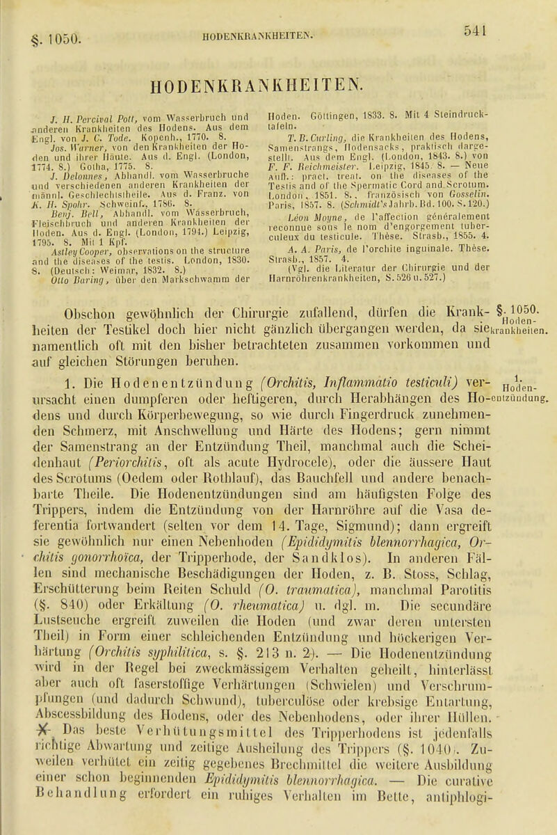 §. 1050. HODENKRANKHEITEN. HODENKRANKHEITEN. /. H. Percival Polt, vom Wasserbruch und anderen Krankheiten des Hodens. Aus dem Enal, von J. C. Tode. Kopenh., 1770. 8. Jos. Weimer, von den Krankheiten der Wo- rten und ihrer Haute. Aus d. Engl. (London, 1774. 8.) Gotha, 1775. 8. /. Delonnes, Abhandl. vom Wasserbruche und verschiedenen anderen Krankheiten der männl. Oeschleclilsiheile. Aus d. Franz. von K, II- Spahr. Schwcinf., 17S(i. 8. Benj. Bell, Abhandl. vom Wasserbruch, Flejs'cJibniioü und anderen Krankheilen der Hoden. Aus d. Engl. (London, 1794.) Leipzig, 1795. 8. Mit 1 Kpf. AstleyCooper, observalions on the struclure and tbe diseases of the teslis. London, 1830. 8. (Deutsch: Weimar, 1832. 8.) Otto Düring, über den Markschwamm der Hoden. Göttingen, 1S33. 8. Mit 4 Sleindruck- tafeln. T.B.Curling, die. Krankheiten des Hodens, Samenstrangs, [Jodensaeks, praktisch clarge- slelll. Aus dem Engl. (London, 1843. 8.) von F. F. Beichmeister. Leipzig, 1845. 8. — Neue Aufl.: pracl. freat. on the diseases of the Teslis and ol' the Spermatic Cord and Scrotum. London. 1851. 8.. französisch von Gosselin. Paris, 1857. 8. (Sclimidl's Jahrb. Bd. 100. S. 120.) Leon Moyne, de l'affeciion genorolement reconnue sous le nom d'engorgcinent luber- culeux du teslicule. These. Strasb., 1855. 4. .4. A. Paris, de l'orcbiie inguinale. These. Strasb., 1857. 4. (Vgl. die Literatur der Chirurgie und der Harnröhren kra n kh ei ten, S. 526 u. 527.) Obschon gewöhnlich der Chirurgie zufallend, dürfen die Krank- §H1^50- heiten der Teslikel doch hier nicht gänzlich übergangen werden, da §iekrankh«hen. namentlich oft mit den bisher betrachteten zusammen vorkommen und auf gleichen Störungen beruhen. 1. Die Hodenentzündung (Orchitis, Inßammatio testiculi) ver- Uo\{en. ursacht einen dumpferen oder heftigeren, durch Herabhängen des Ho-entzündung. dens und durch Körperbewegung, so wie durch Fingerdruck zunehmen- den Schmerz, mit Anschwellung und Härte des Hodens; gern nimmt der Samenstrang an der Entzündung Theil, manchmal auch die Schei- denhaut (Periorchitis, oft als acute Hydrocelc), oder die äussere Haut des Scrötums (Oedem oder Rolhlauf), das Bauchfell und andere benach- barte Theile. Die Hodenentzündungen sind am häufigsten Folge des Trippers, indem die Entzündung von der Harnröhre auf die Vasa de- ferentia furtwandert (selten vor dem 14. Tage, Sigmund); dann ergreift sie gewöhnlich nur einen Nebenhoden (Epididymitis blennorrhagica, Or- chitis gonorrhoica, der Tripperhode, der Sandklos). In anderen Fäl- len sind mechanische Beschädigungen der Hoden, z. B. Stoss, Schlag, Erschütterung beim Reiten Schuld (O. traumatica), manchmal Parotitis (§. 840) oder Erkältung (O. rheumaticaj u. dgl. m. Die secundäre Lustseuche ergreift zuweilen die Hoden (und zwar deren untersten Theil) in Form einer schleichenden Entzündung und höckerigen Ver- härtung (Orchitis syphilitica, s. §. 213 n. 2-). — Die Hodenentzündung wird in der Begel bei zweckmässigem Verhalten geheilt, hinterlässt aber auch oft faserstoffige Verhärtungen (Schwielen) und Versehrum- pfungen (und dadurch Schwund), tuberculöse oder krebsige Entartung, Abscessbildung des Hodens, oder des Nebenhodens, oder ihrer Hüllen. X- Das beste Verhütungsmittel des Tripperhodens ist jedenfalls richtige Abwartung und zeitige Ausheilung des Trippers (§. IOK), Zu- weilen verhütet ein zeilig gegebenes Brechmittel die weitere Ausbildung einer schon beginnenden Epididymitis blennorrhagica. — Die curative Behandlung erfordert ein ruhiges Verhalten im Belle, anliphlogi-