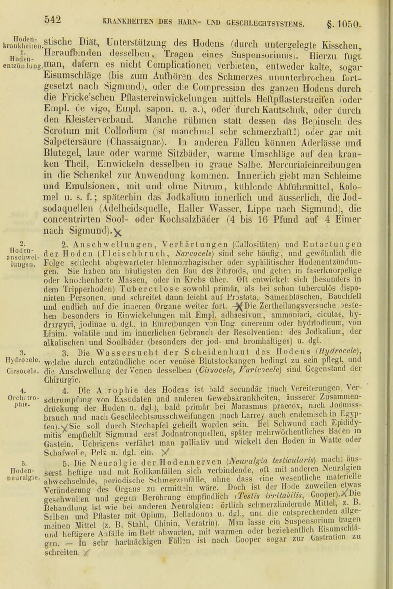 krakhem..süscllc Diat' Unterstützung des Hodens (durch untergelegte Kisschen, Hoden- Heraufl)inrten desselben, Tragen eines Suspensoriums^. Hierzu fügt entziiiHiung.man, dafern es nicht Complicationen verbieten, entweder kalte, sogar Eisumschläge (bis zum Aufhören des Schmerzes ununterbrochen fort- gesetzt nach Sigmund), oder die Compression des ganzen Hodens durch die Fricke'schen Pflastereinwickelungen mittels Heftpflastersireifen (oder Empl. de vigo, Einpl. sapon. u. a.), oder durch Kautschuk, oder durch den Kleisterverband. Manche rühmen statt dessen das Bepinseln des Scrotum mit Collodium (ist manchmal sebr scbmerzbaft!) oder gar mit Salpetersäure (Chassaignac). In anderen Fällen können Aderlässe und Blutegel, laue oder warme Sitzbäder, warme Umschläge auf den kran- ken Theil, Einwickeln desselben in graue Salbe, Mercurialeiureibungen in die Schenkel zur Anwendung kommen. Innerlich giebt man Schleime und Emulsionen, mit und ohne Nitrum, kühlende Abführmittel, Kalo- mel u. s. f.; späterhin das Jodkalium innerlich und äusserlich, die Jod- sodaquellen (Adelheidsquelle, Haller Wasser, Lippe nach Sigmund), die concentrirten Sool- oder Kochsalzbäder (4 bis 16 Pfund auf 4 Eimer nach Sigmund).y 2. 2. Ans ch wellungen , Verhärtungen (Callosiläten) und En tar tun gen anschwel- f'er Hoden (Fleischbruch, Sarcocele) sind sehr häufig, und gewöhnlich die lungen. Folge schlecht abgewarteter blennorrhagischer oder syphilitischer Hodenentzüiulun- gen. Sie haben am häufigsten den Bau des Fibrolds, und gehen in faserknorpelige oder knochenharte Massen, oder in Krebs über. Oft entwickelt sich (besonders in dem Tripperhoden) Tu bereu lose sowohl primär, als bei schon tutoerculös dispo- nirten Personen, und schreitet dann leicht auf Prostata, Samenbläschen, Bauchfell und endlich auf die inneren Organe weiter fort. -XDie Zerlheilungsversuche beste- hen besonders in Einwickelungen mit Empl. adhaesivum, ammoniaci, ciculae, hy- drargyri, jodinae u. dgl., in Einreibungen von Ung. cinereum oder hydrioclicum, von Linim. volatile und im innerlichen Gebrauch der Besolventien: des Jodkalium, der alkalischen und Soolbäder (besonders der jod- und bromhaltigen) u. dgl. 3. 3. Die Wassersucht der Sc hei den haut des Hodens (Hydrocele), Hydrooele. weici,e clurcli entzündliche oder venöse Blutstockungen bedingt zu sein pflegt, und Cirsocele. die Anschwellung der Venen desselben (Cirsocele, Varicocele) sind Gegenstand der Chirurgie. 4. 4. Die Atrophie des Hodens ist bald secundär (nach Vereiterungen, Ver- Orcliatro- sciirumpfung von Exsudaten und anderen Gewebskrankheiteu, äusserer Zusammen- ple- drückung der Hoden u. dgl.), bald primär bei Marasmus praecox, nach Jodmiss- brauch und nach Geschlechlsausschweifungen (nach Larrey auch endemisch in Egyp- ten). VSie soll durch Stechapfel geheilt worden sein. Bei Schwund nach Epididy- mis empfiehlt Sigmund erst Jodnatronquellen, später mehrwüchenthehes Baden in Gastein. Uebrigens verfährt man palliativ und wickelt den Hoden in Watte oder Schafwolle, Pelz u. dgl. ein. / 5. 5. Die Neuralgie der Hodennerven (Neuralgin teslicularis) macht aus- Hoden- serst heftige und mit Kolikanfällen sich verbindende, oft mit anderen Neuralgien neurale. h e]n°de periodische Schmerzanfälle, ohne dass eine wesentliche materielle Veränderung des Organs zu ermitteln wäre. Doch ist der Heule zuweilen etwas geschwollen und gegen Berührung empfindlich (3» vrnpMM, Cooper.*U>e Behandlung ist wie bei anderen Neuralgien: örtheh schmerzlindernde Mittel» z• * Salben und Pflaster mit Opium, Belladonna u. dgl, und die entepredienden allge- meinen Mittel (z. B. Stahl, Chinin, Veratrin). Man lasse ein.j^WKlSE und heftigere Anfälle im Bett abwarten, mit warmen oder beziehentlich I.  gen. - In sehr hartnäckigen Fällen ist nach Cooper sogar zur Caslrat.on zu schreiten.
