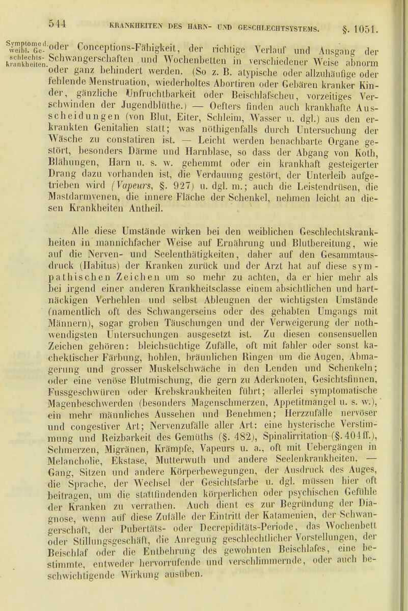 SwHM?G0e-0,le1, Conceptions-Päriigkeit, der richtige Verlauf und Ausgang der iÄ^TOn8er^n und Wochenbetten in verschiedener Weise abnorm oder ganz behindert werden. (So z. B. atypische oder allzuhäufige oder fehlende Menstruation, wiederholtes Aborlircn oder Gebären kranker Kin- der, gänzliche Unfruchtbarkeit oder Beischlafscheu, vorzeitiges Ver- schwinden der Jugendblüthe.) — Oeflers finden auch krankhafte Aus- scheidungen (von Blut, Eiter, Schleim, Wasser u. dgl.) aus den er- krankten Genitalien sLatt; was nötigenfalls durch Untersuchung der Wäsche zu constaliren ist. — Leicht werden benachbarte Organe ge- stört, besonders Därme und Harnblase, so dass der Abgang von Koth, Blähungen, Harn u. s. w. gehemmt oder ein krankhaft gesteigerter Drang dazu vorhanden ist, die Verdauung gestört, der Unterleib aufge- trieben wird (Vapeurs, §. 927) u. dgl. m.; auch die Leistendrüsen, die Mastdarinvenen, die innere Fläche der Schenkel, nehmen leicht an die- sen Krankheiten Anlheil. Alle diese Umstände wirken bei den weiblichen Geschlechtskrank- heilen in mannichfacher Weise auf Ernährung und Blutbereilung, wie auf die Nerven- und Seelenthätigkeiten, daher auf den Gesammtaus- clruck (Habitus) der Kranken zurück und der Arzt hat auf diese sym - patbischen Zeichen um so mehr zu achten, da er hier mehr als bei irgend einer anderen Krankheitsciasse einem absichtlichen und hart- näckigen Verhehlen und selbst Ableugnen der wichtigsten Umstände (namentlich oft des Schwangerseins oder des gehabten Unigangs mit Männern), sogar groben Täuschungen und der Verweigerung der not- wendigsten Untersuchungen ausgesetzt ist. Zu diesen consensuellen Zeichen gehören: bleichsüchtige Zufälle, oft mit fahler oder sonst ka- chektischer Färbung, hohlen, bräunlichen Ringen um die Augen, Abma- gerung und grosser Muskelscbvväche in den Lenden und Schenkeln; oder eine venöse Blutmischung, die gern zu Aderknoten, Gesichtstinnen, Fussgeschwilren oder Krebskrankheiten führt; allerlei symptomatische Magenbeschwerden (besonders Magenschmerzen, Appetitmangel u. s. w. i, ein mehr männliches Aussehen und Benehmen; Herzzufälle nervöser und congestiver Art; Nervenzufälle aller Art: eine hysterische Verstim- mung und Reizbarkeit des Gernüths (§. 482), Spinahmtation (§.404 ff. i, Schmerzen, Migränen, Krämpfe, Vapeurs u. a., oft mit Uebergängen in Melancholie, Ekstase, Mütterwulh und andere Seelenkrankheiten. — Gang, Sitzen und andere Körperbewegungen, der Ausdruck des Auges, die Sprache, der Wechsel der Gesichtsfarbe u. dgl. müssen hier ofl beitragen, um die stattfindenden körperlichen oder psychischen Gefühle der Kranken zu verrathen. Auch dient es zur Begründung der Dia- gnose, wenn auf diese Zufälle der Eintritt der Katamenien, der Schwan- gerschaft der Pubertäts- oder Decrepiditäts-Periode, das Wochenbett oder Sliliungsgcschäft, die Anregung geschlechtlicher Vorstellungen, der Beischlaf oder die Entbehrung des gewohnten Beischlafes, eine be- stimmte, entweder hervorrufende und verschlimmernde, oder auch be- schwichtigende Wirkung ausüben.