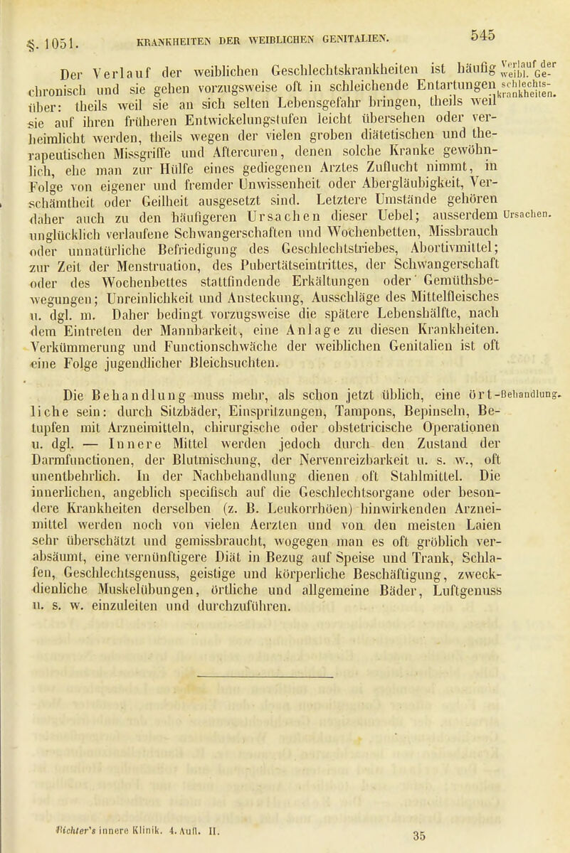 Der Verlauf der weiblichen Geschlechtskrankheiten ist häufig^^iW chronisch und sie gehen vorzugsweise oft in schleichende En^rtungen schiechts-^ über: theils weil sie an sich selten Lebensgefahr bringen, theils weil sie auf ihren früheren Entwickelungstufen leicht übersehen oder ver- heimlicht werden, theils wegen der vielen groben diätetischen und the- rapeutischen Missgriffe und Aftercuren, denen solche Kranke gewöhn- lich, ehe man zur Hülfe eines gediegenen Arztes Zuflucht nimmt, in Folge von eigener und fremder Unwissenheit oder Abergläubigkeit, Ver- schämtheit oder Geilheit ausgesetzt sind. Letztere Umstände gehören daher auch zu den häufigeren Ursachen dieser Uebel; ausserdem Ursachen, unglücklich verlaufene Schwangerschaften und Wochenbetten, Missbrauch oder unnatürliche Befriedigung des Geschlechtstriebes, Abortivmittel; zur Zeit der Menstruation, des Pubertätseintrittes, der Schwangerschaft oder des Wochenbettes stattfindende Erkältungen oder' Gemüthsbe- wegungeu; Unreinlichkeit und Ansteckung, Ausschläge des Mittelfleisches u. dgl. m. Daher bedingt vorzugsweise die spätere Lebenshälfte, nach dem Eintreten der Mannbarkeit, eine Anlage zu diesen Krankheiten. Verkümmerung und Functionschwäche der weiblichen Genitalien ist oft eine Folge jugendlicher Bleichsuchten. Die Behandlung muss mehr, als schon jetzt üblich, eine ör t-Behandlung, liehe sein: durch Sitzbäder, Einspritzungen, Tampons, Bepinseln, Be- lupfen mit Arzneimitteln, chirurgische oder obstetricische Operationen u. dgl. — Innere Mittel werden jedoch durch den Zustand der Darmfunctionen, der Blutmischung, der Nervenreizbarkeit u. s. w., oft unentbehrlich. In der Nachbehandlung dienen oft Stahlmitlei. Die innerlichen, angeblich speeifisch auf die Geschlechtsorgane oder beson- dere Krankheiten derselben (z. B. Leukorrhöen) hinwirkenden Arznei- mittel weiden noch von vielen Aerzten und von den meisten Laien sehr überschätzt und gemissbrauebt, wogegen man es oft gröblich ver- absäumt, eine vernünftigere Diät in Bezug auf Speise und Trank, Schla- fen, Geschlechtsgenuss, geistige und körperliche Beschäftigung, zweck- dienliche Muskelübungen, örtliche und allgemeine Bäder, Luftgenuss u. s. w. einzuleiten und durchzuführen. IHchter's inner« Klinik. 4. Aull. II. 35
