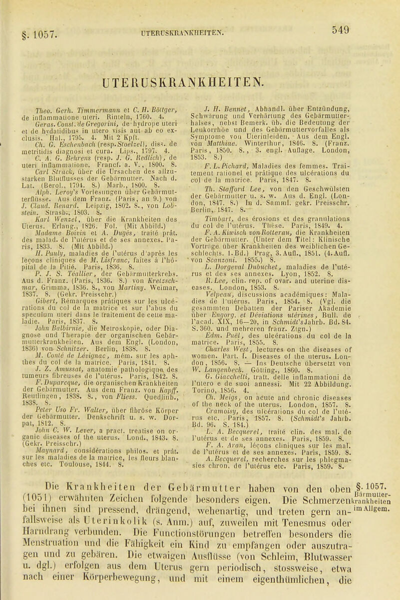 §. 1057. UTERUSKRANKHEFT Elf. UTERUSKRANKIIEITEN. Theo. Gerli. Timmermann et C. H. Böltger, de inllnmmatione uleri. Rinteln, 1760. 4. Geras. Consl.de Gregorini, de-hydrope uteri et de hvdalidibus in utero visis aut ab eo ex- clusis. ' Haly 1795. 4. Mit 2 Kpft. Ch. G. Eschenbach {resp.Sloelzel), dis*. de metritidis diagnosi et cura. Lips., 1797. 4. C. A. G. Behrens (resp. J. G. Redlich), de uteri inllammalione. Francf. a. V., 1800. 8. Carl Strack, über die Ursachen des allzu- starken Blutflusses der Gebärmutter. Nach d. Lat. (Berol., 1794. 8.) Marb., 1800. 8. Alph. Leroifs Vorlesungen über Gebärmut- terflüsse. Aus dem Franz. (Paris, an 9.) von J. Claud. Renard. Leipzig, 1802. 8., von Loh- stein. Strasbn 1803. 8. Karl Wenzel, über die Krankheiten des Uterus. Erlang., 1826. Fol. (Mit Abbild.) Madame Boivin et A. Duges, traile prät. des malad, de l'utärus et de ses annexes. Pa- ris, 1833. 8. (Mit Abbild.) H. Pauly, maladies de 1'ulerus d'apres les lecons cliniques de M. Lisfranc, faites ä l'hö- pit'al de la Pitie. Paris, 1836. 8. P. J. S. Teallier, der Gebärmulterkrebs. Aus d. Franz. (Paris, 1836. 8.) von Krelzsch- mar. Grimma, 1S36. 8., von Martiny. Weimar, 1837. 8. (Gekr. Preisschr.) Giberl, Remarques prätiques Sur les ulce- rations du col de la matrice et sur l'abus du speculum uteri dans le Iraitement de cette ma- ladie. Paris, 1837. 8. .lohn Balbirnie, die Melroskopie, oder Dia- gnose und Therapie der organischen Gcbär- mulierkrankheiten. Aus dem Engl. (London, 1836) von Schnitzer. Berlin, 1838. 8. M. Conto de Levignac, m&m. sur les aph- thes du col de la matrice. Paris, 1841. 8. J. Z. Amussal, anatomie pathologique, des tumeurs ßbreuses de l'ulerus. Paris, 1842. 8. F. Duparcque, die organischen Krankheiten der Gebarmutter. Aus dem Franz. von Kapff. Reutlingen, 1838. 8., von Fliess. Quedlinb., 183S. 8. Pcler Uso Fr. Walter, über fibröse Körper der Gebärmutter. Denkschrift u. s. w. Dor- pat, 1812. 8. John C. W. Levcr, a pract. trealise on or- ganic diseases of the ulerus. Lond., 1843. 8. (Gekr. Preisscbr.) Mäynard, eonsiderations philo«, et prät. sur les maladies de la mairice, les lleurs Man- ches etc. Toulouse, 1844. 8. /. //. Bennet, Abhandl. über Entzündung, Schwärung und Verhärtung des Gebärmutler- halses, nebst Demerk. üb. die Bedeutung der Leukorrhoe und des Gebärmutlervorfalles als Symptome von Uterinleiden. Aus dem Engl, von Mallkitte. Winterlhur, 1S46. 8. (Franz. Paris, 1850. 8., 3. engl. Auflage. London, 1S53. 8.) F. L. Pichard, Maladies des femmes. Trai- tement ralionel et prälique des ulceralions du col de la matrice. Paris, 1847. 8. TU. Stafford Lee, von den Geschwülsten der Gebärmutter u. s. w. Aus d. Engl. (Lon- don, 1847. 8.) In d. Samml. gekr. Preisschr. Berlin,- 1847. 8. Timbart, des erosions et des granulations du col de Puterus. These. Paris, 1849. 4. F. A. lüwisch vonRollerau, die Krankheiten der Gebärmutter. (Unter dem Titel: Klinische Vorliege über Krankheilen des weiblichen Ge- schlechts. l.Bd.) Prag, 3. Aufl., 1851. (4.Aufl. von Scanzoni. 1855.) 8. L. Dorgeval Dubuchet, maladies de Tute- rus et des ses annexes. Lyon, 1852. S. B.Lee, clin. rep. of ovar. and uterine dis- eases. London, 1853. 8. Velpeau, discussions academiques: Mala- dies de 1'Uterus. Paris, 1854. 8. (Vgl. die gesammten Debatten der Pariser Akademie über Engorg. el Bevialions uterines, Bull, de l'acad. XIX, 16-20, in SchnüdfsJahrb. Bd. 84. S.300. und mehreren franz. Zlgn.) Edm. Puel, des ulcörations du col de la matrice. Paris, 1855. 8. Charles West, lectures on the diseases of women. Part. I. Diseases ol the Uterus. Lon- don, 1856. 8. — Ins Deutsche übersetzt von W. Langcnbech. Götiing., 1860. 8. G. Giacchelli, traft, delle inflammationi de l'ulero e de suoi annessi. Mit 22 Abbildung. Torino, 1856. 4. Cli. Meigs, on acute and chronic diseases of the neck of the Uterus. London, 1857. 8. Cramoisy, des ulceralions du col de l'ule- rus etc. Paris, 1857. 8. {Schmidt's Jahrb. Bd. 96. S. 184.) L. A. Becquerel, traile clin. des mal. de rUterus et de ses annexes. Paris, 1859. 8. F. A. Aran, lecons cliniques sur les mal. de Puterus et de ses annexes. Paris, 1859. 8. A. Becquerel, reeberches sur les phlegma- sies chron. de l'uterus etc. Paris, 1859. 8. Die Krankheiten der Gebärmutter haben von den oben §: 1057- (1051) erwähnten Zeichen folgende besonders eigen. Die SclnnerzenkratXiten bei ihnen sind pressend, drängend, wehenartig, und treten gern an-imAllgem- fallsweise als Uterinkolik (s. Anin.) auf, zuweilen mit Tcnesinus oder Harndrang verbunden. Die Funclionstörimgen betreffen besonders die Menstruation und die Fähigkeit ein Kind zu empfangen oder auszutra- gen und zu gebären. Die etwaigen Ausflüsse (von Schleim, Blutwasser u. dgl.) erfolgen aus dem Uterus gern periodisch, stossweise, etwa nach einer Korperbewegung, und mit einem eigenthilmlichen, die