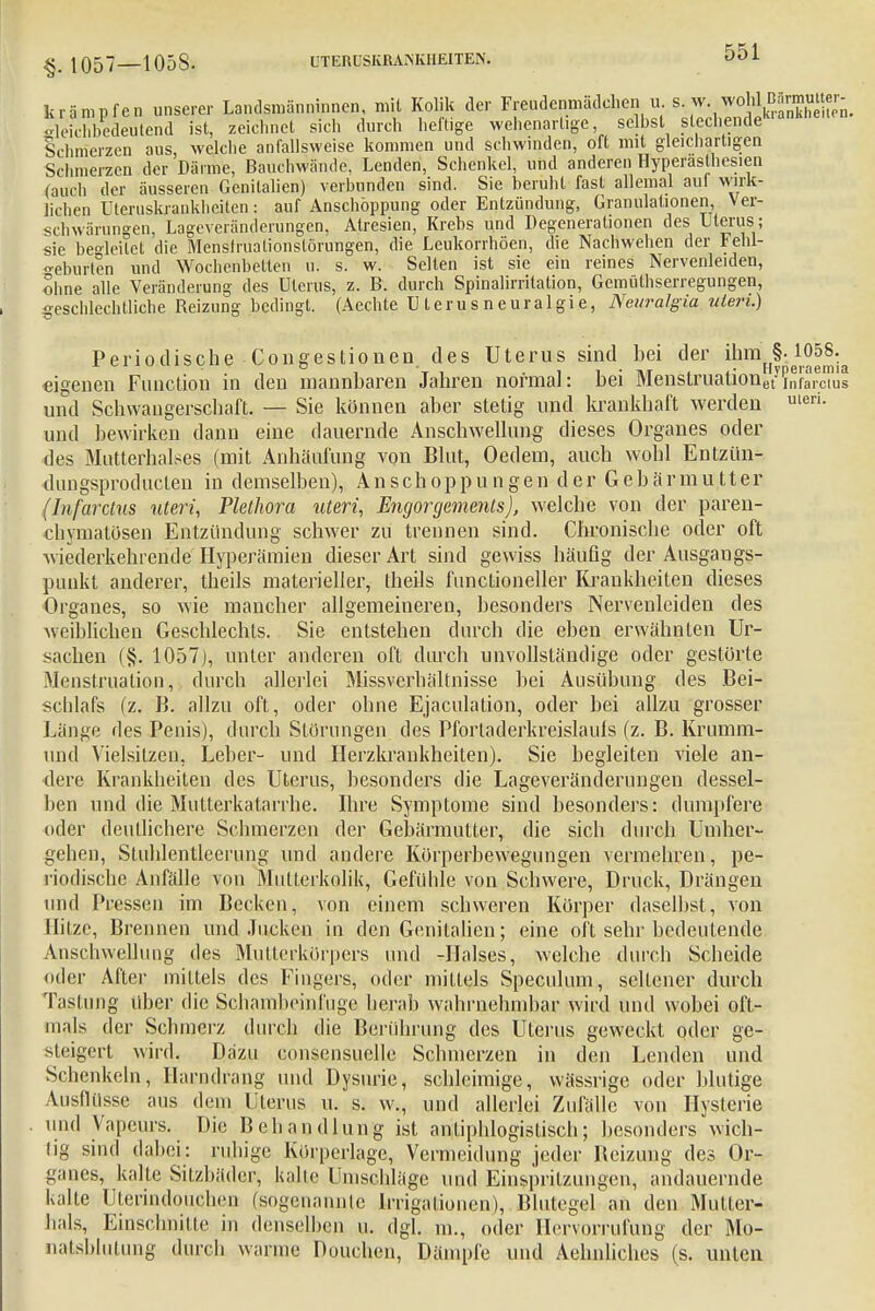 kr-impfen unserer Landsmänninnen, mit Kolik der Freudenmädchen u s. w. wohl gleichbedeutend ist, zeichnet sich durch heftige wehenartige, selbst siechende Schmerzen aus, welche anfallsweise kommen und schwinden, oft mit gleichartigen Schmerzen der Därme, Bauchwände, Lenden, Schenkel, und anderen Hyperästhesien (auch der äusseren Genitalien) verbunden sind. Sie beruht fast allemal auf wirk- lichen Uteruskrankheiten: auf Anschoppung oder Entzündung, Granulationen Ver- schwörungen, Lageveränderungen, Atresien, Krebs und Degenerationen des Uterus ; sie begleitet die Menslrualionstörungen, die Leukorrhöen, die Nachwehen der Fehl- o-eburten und Wochenbetten u. s. w. Selten ist sie ein reines Nervenleiden, ohne alle Veränderung des Uterus, z. B. durch Spinalirritation, Gemüthserregungen, geschlechtliche Reizung bedingt. (Aechte Uterusneuralgie, Neuralgin utein.) Periodische Congestionen des Uterus sind bei der ^^§^1058.^ eigenen Function in den mannbaren Jahren normal: bei Menstruaüonetyiiifaixius und Schwangerschaft. — Sie können aber stetig und krankhaft werden uleri- und bewirken dann eine dauernde Anschwellung dieses Organes oder des Mutterhalses (mit Anhäufung von Blut, Oedem, auch wohl Entziin- dungsproducten in demselben), Anschoppungen der Gebärmutter (Infarctus uteri, Plethora uteri, Engorgements), welche von der paren- chymatösen Entzündung schwer zu trennen sind. Chronische oder oft wiederkehrende Hyperämien dieser Art sind gewiss häufig der Ausgangs- punkt anderer, theils materieller, theils functioneller Krankheiten dieses Organes, so wie mancher allgemeineren, besonders Nervenleiden des weiblichen Geschlechts. Sie entstehen durch die eben erwähnten Ur- sachen (§. 1057), unter anderen oft durch unvollständige oder gestörte Menstruation, durch allerlei Missverhältnisse bei Ausübung des Bei- schlafs (z. B. allzu oft, oder ohne Ejaculation, oder bei allzu grosser Länge des Penis), durch Störungen des Pfortaderkreislaufs (z. B. Krumm- und Vielsitzen, Leber- und Herzkrankheiten). Sie begleiten viele an- dere Krankheiten des Uterus, besonders die Lageveränderungen dessel- ben und die Mutterkatarrhe. Ihre Symptome sind besonders: dumpfere oder deutlichere Schmerzen der Gebärmutter, die sich durch Umher- gehen, Stuhlentleerung und andere Körperbewegungen vermehren, pe- riodische Anfälle von Mutterkolik, Gefühle von Schwere, Druck, Drängen und Pressen im Becken, von einem schweren Körper daselbst, von Hitze, Brennen und Jucken in den Genitalien; eine oft sehr bedeutende Anschwellung des Mutterkörpers und -Halses, welche durch Scheide oder After mittels des Fingers, oder mittels Speculum, seltener durch Tastung über die Schambeinfuge herab wahrnehmbar wird und wobei oft- mals der Schmerz durch die Berührung des Uterus geweckt oder ge- steigert wird. Dazu Gonsensuelle Schmerzen in den Lenden und Schenkeln, Harndrang und Dysurie, schleimige, wässrige oder blutige Ausflüsse aus dein Uterus u. s. w„ und allerlei Zufälle von Hysterie und Vapeurs. Die Behandlung ist antiphlogistisch; besonders wich- tig sind dabei: ruhige Körperlage, Vermeidung jeder Beizung des Or- ganes, kalte Sitzbäder, kalte Umschläge und Einspritzungen, andauernde kalte Uterindoußhen (/sogenannte Irrigationen), Blutegel an den Multer- hals, Einschnitte in denselben u. dgl. m., oder Hervorrufung der Mo- natsbiutung durch warme Pouchen, Dämpfe und Aehnliches (s. unten