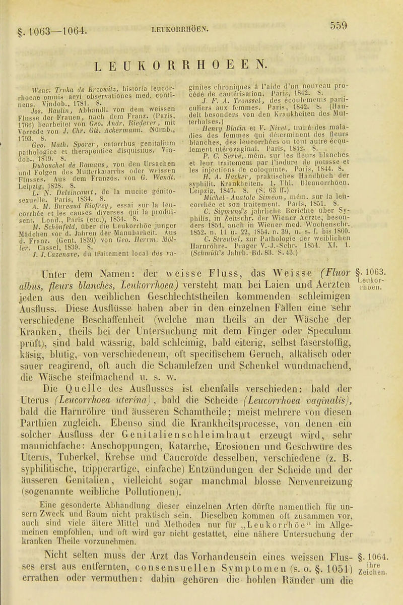 §. 1063—1064. LEUK O RRH O E E N. Wenc. Trnka de Krzowilz, hisloria leucor- giniies chroniques a l'aide d'un nouveau pro- rhoeae omni, aevi Observation«, med. conti- ^YVTt^I fi%2&Ä parti- nenjo, SÄ Ab'hamll. von dem weissen cüHers aux femmes Paris 1842. 8. (Ilan- Flussede!- Fraueni, nach dem Franz. (Paris, delt besonders von den Kraßheiten des Mul- 17RM bearbeitet von Geo. Andr. Rieder er, mit terbalses.) _ .„ ... , Vorrlde voiT] Chr. Gli. Ackermann. iNürnb., Henry Blalm et V. Nivßli, trailö des rot. a- |4n? 2 dies des femmes qui deierminent des (leuis Geo'. Math. Sporer, catarrbus genitalem blanche«, des leucorrbees ou tmil autre ecpu- pathologice et iberapeutice disquisitus, Vin- lement nterovaginal. Paris, 1842. 8. .. Snh 1819 8 c- Serve,. mßm. sur les Hein s Manches Dubou'chei de Romans, von den Ursachen et leur trailemeiH par 1'iodure de polasse.et und Fölsen des Mutterkaiarrhs oder weissen les iiueclions de coloquinte. Paris, 1844. 8. Fhsses Aus dem Französ. von G. Wendt. H. A. Hacker, praktisches Handbuch der Leipzig 1828! 8. sypliilil. Krankheiten, b .TW. lilennorrhoen. L.C'N. ~Delvincnurt, de la mucile genito- Leipzig, 1847. 8. (S. 63 II'.) sexuelle Paris 1S34. 8. Michel - Analole Simeon-, mein, sur Ja lej.\- -t M Bareöud Itiofrei/, essai sur la leu- corrhee et son traitement. Paris, 1851. 8. coniiee et les rauses diverses qui la produi- C. Sigmunds jährliche Berichte über Sy- senl. lond Paris (etc.), 1834. 8. philis, in Zeitschr. der Wiener Aerzte, beson- M. Schönfeld, über die Leukorrhoe junger ders 1854, auch in Wiener med. Wochenschr. Mädchen vor d. Jahren der Mannbarkeit. Aus 1852. n. 11 u. 22, 1854. n. 39, u. s. r. bis 1860. d Franz. (Gent, 1839) von Geo. Herrin. Mol- C. Slreubel, zur Pathologie der weiblichen ler. Cassel, 1839. S. Harnröhre. Prager V.-J.-Schr. 1854. XI. 1. J. J.Cazenave, du traitement local des va- (Schmidl's Jahrb. ßd. 83. S.43.) Unter dem Namen: der weisse Fluss, das Weisse (Fluor §• 1063. albus, ßeurs Manches, Leukorrhoea) versteht man bei Laien und Aerzten , i, e°,'. jeden aus den weiblichen Geschlechlstheilen kommenden schleimigen Ausfluss. Diese Ausflüsse haben aber in den einzelnen Fällen eine sehr verschiedene Beschaffenheit (welche man theils an der Wäsche der Kranken, theils bei der Untersuchung mit dem Finger oder Speculum prüft), sind bald wässrig, bald schleimig, bald eiterig, selbst faserstofflg, käsig, blutig, von verschiedenem, oft specifischem Geruch, alkalisch oder sauer reagirend, oft auch die Schamlefzen und Schenkel wundmachend, die Wäsche steifmachend u. s. w. Die Quelle des Ausflusses ist ebenfalls verschieden: bald der Uterus (Leucorrhoea uterina), bald die Scheide (Leucorrhoea vaginalis), bald die Harnröhre und äusseren Schamtheile; meist mehrere von diesen Pärtbien zugleich. Ebenso sind die Krankheitsprocesse, von denen ein solcher Ausfluss der Genitalienschleimhaut erzeugt wird, sehr mannichfache: Anschoppungen, Katarrhe, Erosionen und Geschwüre des I Inns, Tuberkel, Krebse und Cancrokle desselben, verschiedene (z. B. syphilitische, tiipperartige, einfache) Entzündungen der Scheide und der äusseren Genitalien, vielleicht sogar manchmal blosse Nervenreizung (sogenannte weibliche Pollutionen)* Eine gesonderte Abhandlung dieser einzelnen Arien dürfte namentlich für un- sern Zweck und Raum nicht praktisch sein. Dieselben kommen oft zusammen vor, auch sind viele ältere Mittel und Methoden nur für „Leukorrhoe im Allge- meinen empfohlen, und oft wird gar nicht gestattet, eine nähere Untersuchung der kranken Thcile vorzunehmen. Nicht selten muss der Arzt das Vorhandensein eines weissen Flus- §• 1064. ses erst aus entfernten, consensuellen Symptomen (s. o. §. 105F) lt^hm errathen oder vermuthen: dahin gehören die hohlen Bänder um die