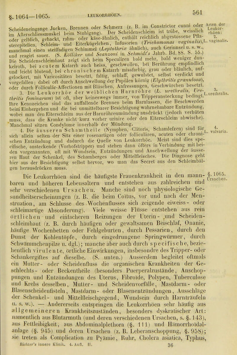 Scheideneingange Jucken, Brennen oder Schmerz (z. B. im Conslrictor cunnii oder Arteij. der im Afte?SÄsmuskel beim Stuhlgang). Der Scheidenschleim isttrübe, weisshch rh5 SefSS Sackt, rahm- oder käse-ähnlich, enthält reichlich abgestossene Pfla- 2 ste epitXn ScEi- und Eiterkügelchen, Infusorien (Trichomonas «mahffcL. vag.nal.s. maicO einä steiffadigen Schimmel (Leptotltrix ähnlich), auch Germnsel u^ s. w und reagirt sauer. (S. Kölltker und Scanzom in Schmidts Jahrb .Bd. 8b. E>. &&.) Die Scheidenschleimhaut zeigt sich beim Speculiren bald mehr, bald wenigerJun- kelroth, bei acutem Katarrh auch heiss, geschwollen bei Berührung empfindlich und leicht blutend, bei chronischem Katarrh missfarbig grau oder bläulich auf- gelockert, mit Varicositäten besetzt, faltig, schlaff, gewulstet, selbst verdickt und vorgefallen ; dabei oft durch Anschwellung der Papillen körnig (Ehjthrilis gramriosa) oder durch Folliculär-Affectionen mit Bläschen, Anfressungen, Geschwurchen besetzt. 3. Die Leukorrhoe der weiblichen Harnröhre (L. urbthralvs, Ure-^^^ thritis feminarum) ist oft, aber keineswegs immer, von Tnpperansleckung bedingt. Ihre Kennzeichen sind das auffallende Brennen beim Harnlassen, die Beschwerden beini Einhergehen und die bei unmittelbarer Besichtigung wahrnehmbare Entzündung, wobei man den Eiterschleim aus der Hainröhrenmündung ausdrückt (jedoch verhüten muss, dass die Kranke nicht kurz vorher urinire oder den Eiterschleim abwische). Manchmal sitzen Condylome innerhalb der Mündung. 4. Die äusseren Scham theile (Nymphen, Clitoris, Schamlefzen) sind furL vu4,;aria sich allein selten-der Sitz einer rosenartigen oder folliculären, acuten oder chroni- schen Entzündung und dadurch die Quelle von Leukorrhoe. Meist sind dies spe- cifische, ansteckende (Vorhofstripper) und stehen dann öfters in Verbindung mit bei- den vorgenannten, oft mit Wundsein, Entzündungen und Anschwellung der äusse- ren Haut der Schenkel, des Schamberges oder Mitlelfleisches. Die Diagnose geht hier aus der Besichtigung selbst hervor, wo man das Secret aus den Schleimbäl- gen herausdrücken muss Die Leukorrhoe!! sind die häufigste Frauenkrankheit in den mann- §■IJfJ- baren und höheren Lebensaltern und entstehen aus zahlreichen und sehr verschiedenen Ursachen. Manche sind noch physiologische Ge- sundheitserscheinungen (z. B. die beim CoYtus, vor und nach der Men- struation , am Schlüsse des Wochenflusses sich zeigende eiweiss - oder schleimartige Absonderung). Viele weisse Flüsse entstehen aus rein örtlichen und einfacheren Reizungen der Uterin- .und Scheiden- schleimhaut (z. B. durch häufigen oder gewaltsamen Beischlaf, Onanie, häufige Wochenbetten oder Fehlgeburten, durch Pessarien, durch den Dunst der Kohientöpfe, durch eingedrungene Springwürmer, durch Schwämmchenpilze u. dgl.); manche aber auch durch speci fische, bezie- hentlich virulente, örtliche Einwirkungen, insbesondre des Tripper-oder Schankergiftes auf dieselbe. (S. unten.) Ausserdem begleitet oftmals ein Mutter- oder Scheidenfluss die organischen Krankheiten der Ge- schlechts- oder Beckentheile (besonders Puerperalzustände, Anschop- pungen und Entzündungen des Uterus, Fibroide, Polypen, Tuberculose und Krebs desselben, Mutter- und Scheidenvorfälle, Mastdarm- oder Blasenschcidenfisteln, Mastdarm- oder Blasenentzündungen, Ausschläge der Schenkel- und Mittellleischgegend, Wundsein durch Harnträufeln u. s. w.). — Andererseits entspringen die Leukorrhöen sehr häufig aus allgemeineren Krankheitszuständen, besonders dyskratischer Art: namentlich aus Blutarmuth (und deren verschiedenen Ursachen, s. §. 143), aus Fettleibigkeit, aus Abdominalplethora (§. 111) und HämorrhoTdal- anlage (§. 945) und deren Ursachen (z. B. Leberanschoppung, §.958); sie treten als Complication zu Pyämie, Ruhr, Cholera asiatica, Typhus, Richtrr's innere KliniL 4. Aull. II. 36