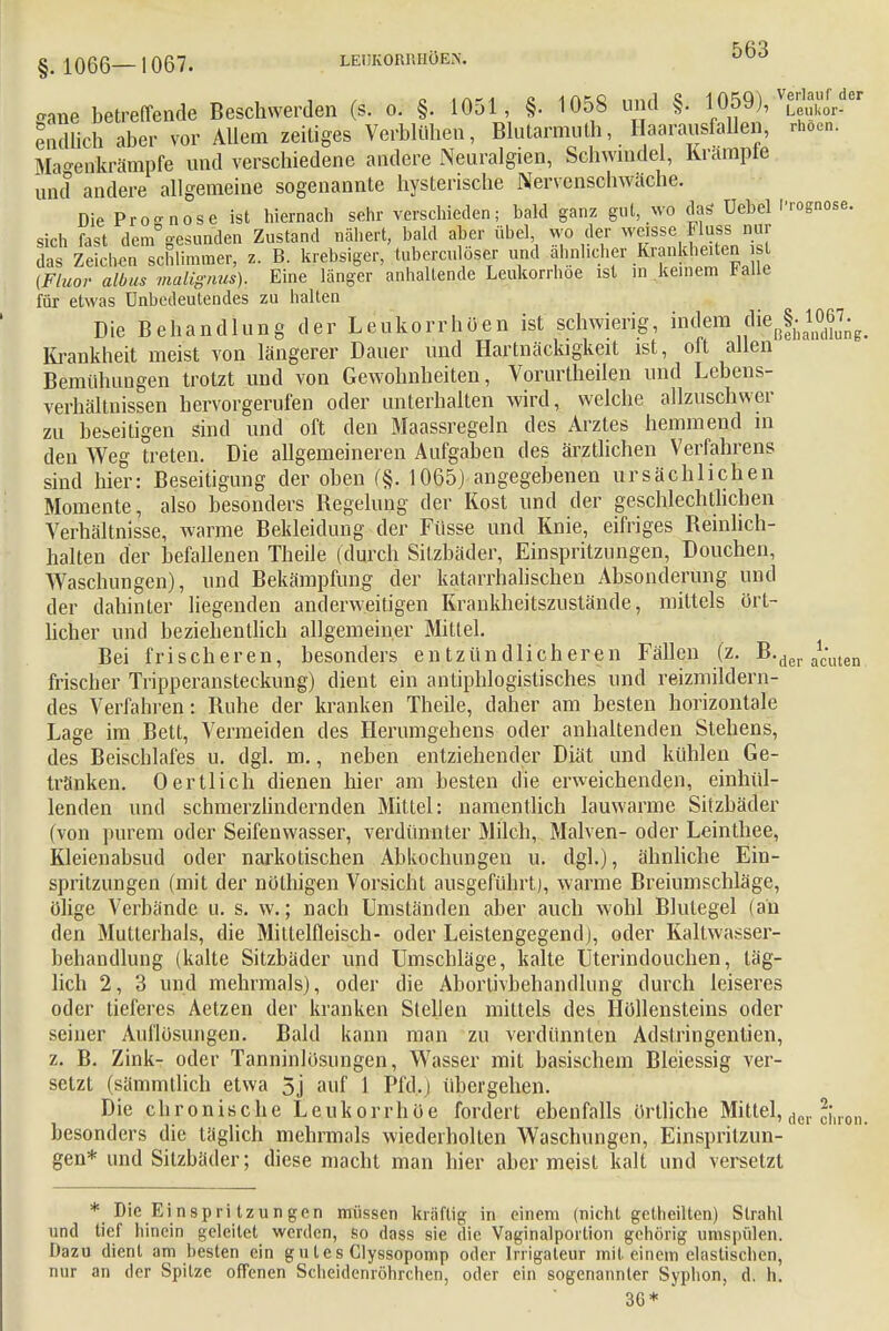 »ane betreffende Beschwerden (s. o. §. 1051, §. 1058 und §. 1059), ^der endlich aber vor Allem zeitiges Verblühen, Blutarmut, Haarausfällen, rhocn. Mao-eukrämpfe und verschiedene andere Neuralgien, Schwindel, Krampte und andere allgemeine sogenannte hysterische Nervenschwäche. Die Prognose ist hiernach sehr verschieden; bald ganz gut, wo das Uebel Prognose, sich fast dem gesunden Zustand nähert, bald aber Übel wo der weisse Fluss nur das Zeichen schlimmer, z. B. krebsiger, tuberculöser und ähnlicher Krankheiten sl (Fluor albus malignus). Eine länger anhaltende Leukorrhoe ist in keinem Falle für etwas Unbedeutendes zu halten Die Behandlung der Leukorrhöen ist schwierig, inclem dißß|- 10J£g< Krankheit meist von längerer Dauer und Hartnäckigkeit ist, oft allen Bemühungen trotzt und von Gewohnheiten, Vorurtheilen und Lebens- verhältnissen hervorgerufen oder unterhalten wird, welche allzuschwer zu beseitigen sind und oft den Maassregeln des Arztes hemmend in den Weg treten. Die allgemeineren Aufgaben des ärztlichen Verfahrens sind hier: Beseitigung der oben (§.1065) angegebenen ursächlichen Momente, also besonders Regelung der Kost und der geschlechtlichen Verhältnisse, warme Bekleidung der Fiisse und Knie, eifriges Beinlich- halten der befallenen Theile (durch Sitzbäder, Einspritzungen, Douchen, Waschungen), und Bekämpfung der katarrhalischen Absonderung und der dahinter liegenden anderweitigen Krankheitszustände, mittels ört- licher und beziehentlich allgemeiner Mittel. Bei frischeren, besonders entzündlicheren Fällen (z. B.der a1c\ueni frischer Tripperansteckung) dient ein antiphlogistisches und reizmildern- des Verfahren: Ruhe der kranken Theile, daher am besten horizontale Lage im Bett, Vermeiden des Herumgehens oder anhaltenden Stehens, des Beischlafes u. dgl. m., neben entziehender Diät und kühlen Ge- tränken. Oertlich dienen hier am besten die erweichenden, einhül- lenden und schmerzlindernden Mittel: namentlich lauwarme Sitzbäder (von purem oder Seifenwasser, verdünnter Milch, Malven- oder Leinthee, Kleienabsud oder narkotischen Abkochungen u. dgl.), ähnliche Ein- spritzungen (mit der nöthigen Vorsicht ausgeführt), warme Breiumschläge, ölige Verbände u. s. w.; nach Umständen aber auch wohl Blutegel (an den Muttcrhals, die Mittelfleisch- oder Leistengegend), oder Kaltwasser- behandlung (kalte Sitzbäder und Umschläge, kalte Uterindouchen, täg- lich 2, 3 und mehrmals), oder die Abortivbehandlung durch leiseres oder tieferes Aetzen der kranken Stellen mittels des Höllensteins oder seiner Auflösungen. Bald kann man zu verdünnten Adstringentien, z. B. Zink- oder Tanninlösungen, Wasser mit basischem Bleiessig ver- setzt (sämmtlich etwa 5j auf 1 Pfd..) übergehen. Die chronische Leukorrhoe fordert ebenfalls örtliche Mittel, der ^iron besonders die täglich mehrmals wiederholten Waschungen, Einspritzun- gen* und Silzbäder; diese macht man hier allermeist kalt und versetzt * Die Einspritzungen müssen kräftig in einem (nicht getheilten) Strahl und tief hinein geleitet werden, so dass sie die Vaginalportion gehörig umspülen. Dazu dient am besten ein gutes Clyssopomp oder Irrigateur mit einem elastischen, nur an der Spitze offenen Scheidenröhrclien, oder ein sogenannter Syplion, d. h. 36*