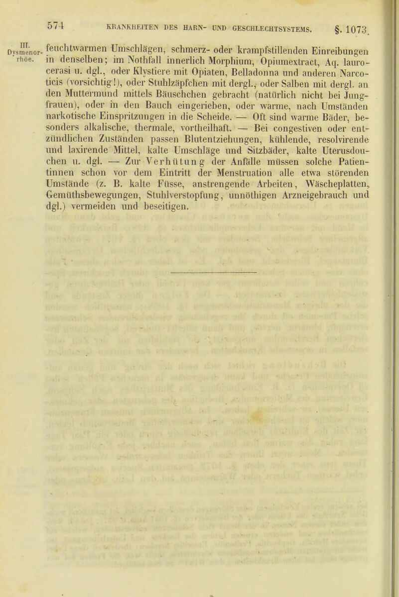 ysme'nor- feuchtwarmen Umschlägen, schmerz- oder krampfstillenden Einreibungen rhee. m denselben; im Nothfall innerlich Morphium, Opiumextract, Aq. lauro- cerasi u. dgl., oder Klystiere mit Opiaten, Belladonna und anderen Narco- ticis (vorsichtig!), oder Stuhlzäpfchen mit dergl., oder Salben mit dergl. an den Muttermund mittels Bäuschchen gebracht (natürlich nicht bei Jung- frauen), oder in den Bauch eingerieben, oder warme, nach Umständen narkotische Einspritzungen in die Scheide. — Oft sind warme Bäder, be- sonders alkalische, thermale, vortheilhaft. — Bei congestiven oder ent- zündlichen Zuständen passen Blutentziehungen, kühlende, resolvirende und laxirende Mittel, kalte Umschläge und Sitzbäder, kalte Uterusdou- chen u. dgl. — Zur Verhütung der Anfälle müssen solche Patien- tinnen schon vor dem Eintritt der Menstruation alle etwa störenden Umstände (z. B. kalte Füsse, anstrengende Arbeiten, Wäscheplatten, Gemüthsbewegungen, Stuhlverstopfung, unnöthigen Arzneigebrauch und dgl.) vermeiden und beseitigen.