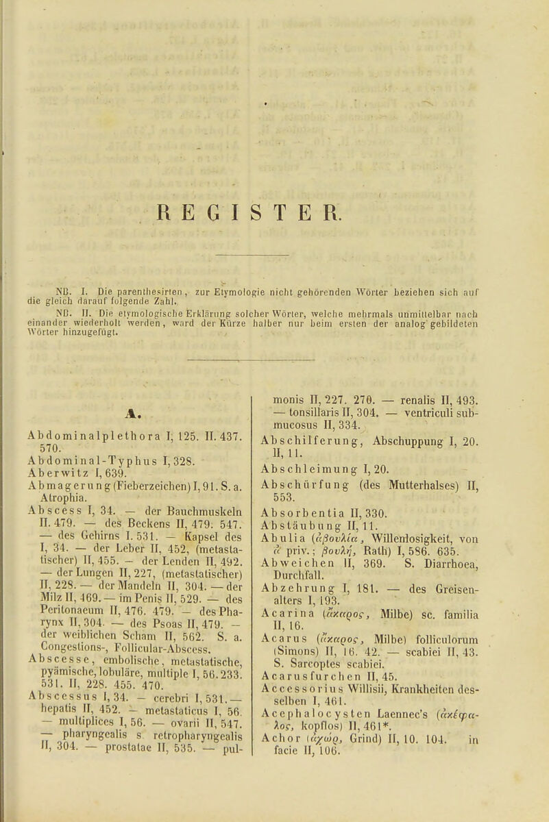 REGISTER. Nß. I. Die parenthesirten , zur Etymologie nicht gehörenden Wörter beziehen sich auf die gleich darauf folgende Zahl. NC. II. Die etymologische Erklärung solcher Wörter, welche mehrmals unmittelbar nach einander wiederholt werden, ward der Kürze halber nur beim ersten der analog gebildeten Wörter hinzugefügt. A. Abdominalplethora I, 125. 11.437. 570. Abdominal-Typhus 1,328. Aberwitz 1,639. Abmagerung (Fieberzeichen) 1,91. S. a. Atrophia. Ab s c e s s I, 34. — der Bauchmuskeln 11.479. — des Beckens 11,479. 547. — des Gehirns 1.531. - Kapsel des I, 34. — der Leber II, 452, (metasta- tischer) II, 455. - der Lenden II, 492. — der Lungen II, 227, (metastalischer) II, 228.— der Mandeln II, 304.—der Milz II, 469.— im Penis II, 529. — des Pcritonaeum II, 476. 479. - des Pha- rynx II, 304. — des Psoas II, 479. - der weiblichen Scham II, 562. S. a. Congcstions-, Follicular-Abscfcss. Ab sc es so, embolische, metastatische, pyämische, lobulare, multiple I, 56.233 531. II, 228. 455. 470. Abscessus 1,34. - cerebri 1,531.— hepatis II, 452. - metastaticus I, 56 multiplifces I, 56. — ovarii II, 547. — pharyngealis s retropharyngcalis II, 304. — prostalae II, 535. — pul- monis 11,227. 270. — renalis 11,493. — tonsillaris II, 304, — ventriculi sub- mucosus II, 334. Abschilferung, Abschuppung I, 20. II, 11. Abschleimung 1,20. Abschürfung (des Mutterhalses) II, 553. Absorbentia II, 330. Absläubung II, 11. Abulia (aßovkicc, Willenlosigkeit, von <? priv.; ßovXj, Rath) 1,586. 635. Abweichen II, 369. S. Diarrhoea, Durchfall. Abzehrung I, 181. — des Greisen- alters I, 193. Acarina («z«oo?, Milbe) sc. familia II, 16. Acarus {uxnQog, Milbe) folliculorum (Simons) II, 16. 42. — scabiei 11,43. S. Sarcoptes scabiei. Acarus furchen II, 45. Accessorius Willisii, Krankheiten des- selben I, 461. Acephalocysten Laennec's («x£qp«- los, kopflos) 11,461*. Achor ir^wp, Grind) II, 10. 104. in facie II, 106.