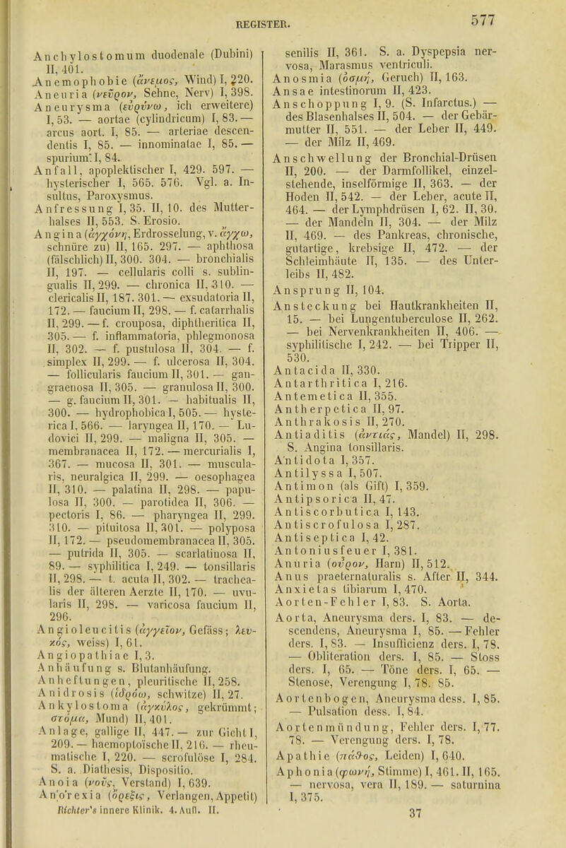 Anchylostomum duodenale (Dubini) 11,401. Anemophobie {uviuo;, Wind) I, 220. An curia (vivqov, Sehne, Nerv) 1,398. Aneurysma (svqvva>, ich erweitere) I, 53. — aorlae (cylindricum) I, 83. — arcus aort. I, 85. — arteriae descen- dentis I, 85. — innominatae I, 85. — spurium I, 84. Anfall, apopleklischer t, 429. 597. — hysterischer I, 565. 576. Vgl. a. In- sultus, Paroxysmus. Anfressung I, 35. II, 10. des Mutter - halses II, 553. S. Erosio. Angina («yjoV^, Erdrosselung, v. ay%(o, schnüre zu) II, 165. 297. — aphthosa (fälschlich) II, 300. 304. — broncbialis II, 197. — cellularis colli s. subun- gualis 11,299. — chronica 11,310. — clericalisll, 187.301.— exsudaloria II, 172. — faucium II, 298. — f. catarrhalis II, 299. — f. crouposa, diphlheritica II, 305. — f. inflammatoria, phlegmonosa II, 302. — f. pustulosa II, 304. — f. Simplex 11,299.— f. ulcerosa II, 304. — follicularis faucium II, 301. — gan- graenosa 11,305. — granulosa II, 300. — g. faucium II, 301. — habitualis II, 300. — hydrophobica I, 505.— hysle- rica I, 566. — laryngea II, 170. — Lu- dovici II, 299. — maligna II, 305. — membranacea II, 172. — mercurialis I, 367. — mueosa II, 301. — muscula- ris, neuralgica II, 299. — oesophagea II, 310. — palatina II, 298. — papu- losa II, 300. — parotidea II, 306. — pectoris I, 86. — pbaryngea II, 299. 310. — pituilosa 11,301. — polyposa II, 172. — pseudomembranacea II, 305. — putrida II, 305. — scarlatinosa II, 89. — syphilitica I, 249. — tonsillaris II, 298. — t. acuta II, 302. — trachea- lis der älteren Aerzte II, 170. — uvu- laris II, 298. — varicosa faucium II, 296. A n g i o 1 e u c i t i s (uyyüov, Gcfäss; Itv- x6s, weiss) I, 61. Angiopathiac 1,3. A ii Ii ä u f u n g s. Blutanhäufung. Anheftungen, plcuritischc 11,258. Anidrosis (ttf^ow, schwitze) 11,27. Ankylosloma {nyxvlo?, gekrümmt; azöfu«, Mund) II, 401. Anlage, gallige II, 447.— zur GichtI, 209.— haemoplo'ische II, 2lti. — rheu- matische I, 220. — scrofulöse I, 284. S. a. Diathesis, Dispositio. Anoia (»><uV, Verstand) 1,639. Anorexia (ÖQtl-i?, Verlangen,Appetit) IKchter's innere Klinik. 4. Aull. II. senilis II, 361. S. a. Dyspepsia ner- vosa, Marasmus ventriculi. Anosmia (oö/ij?, Geruch) 11,163. Ansäe intestinorum 11,423. Anschoppung 1,9. (S. Infarclus.) — des Blasenhalses II, 504. — der Gebär- mutter II, 551. — der Leber II, 449. — der Milz II, 469. Anschwellung der Bronchial-Drüsen II, 200. — der Darmfollikel, einzel- stehende, inselförmige II, 363. — der Hoden 11,542. — der Leber, acute IT, 464. — der Lymphdrüsen 1,62. 11,30. — der Mandeln II, 304. — der Milz II, 469. — des Pankreas, chronische, gutartige, krebsige II, 472. ■— der Schleimhäute II, 135. ■— des Unter- leibs 11,482. Ansprung II, 104. Ansteckung bei Hautkrankheiten II, 15. — bei Lungentuberculose II, 262. — bei Nervenkrankheiten II, 406. — syphilitische I, 242. — bei Tripper II, 530. Antacida II, 330. Antarthritica I, 216. Antemeti ca II, 355. Ant herpetica II, 97. Anthrakosis II, 270. Antiaditis {avxias, Mandel) II, 298. S. Angina tonsillaris. An ti do ta I, 357. Antilyssa I, 507. Antimon (als Gift) 1,359. Antipsorica II, 47. An tiscorbutica I, 143. Antiscrofulosa 1,287. An ti s ep ti ca I, 42. Antoniusfeuer I, 381. Anuria (ovqov, Harn) 11,512. Anus praeternaturalis s. After II, 344. Anxietas tibiarum 1,470. Aorten-Fehler 1,83. S. Aorta. Aorta, Aneurysma ders. I, 83. — de- seendens, Aneurysma I, 85. — Fehler ders. I, 83. — Insuflicicnz ders. I, 78. — Oblitcration ders. I, 85. — Sloss ders. I, 65. — Töne ders. I, 65. — Stenose, Verengung I, 78. 85. Aortenbogen, Aneurysmadess. 1,85. — Pulsation dess. I, 84. A o r te n m ii ndun g, Fehler ders. 1,77. 7S. — Verengung ders. I, 78. Apathie (nä&os, Leiden) 1,640. Aphonia (yiovi}, Stimme) I, 461. II, 165. — nervosa, vera II, 189. — saturnina I, 375. 37