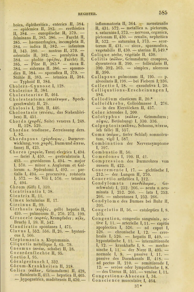 hoica, diphtheritica, enterica II, 384. — epidemica II, 3S2. — erethistica II, 384. — europäische II, 379. — fulminans II, 383. 386. — Furcht II, 385. — haemorrhagica, incompleta II, 384. — indica II, 382. — infantum II, 343. 380. — nostras II, 379. — orientalis II, 382. — paralytica II, 384. — phobie (q>6ßo;, Furcht) II, 385. — Pilze II, 383.* — sicca II. 384. — siderans II. 386. — spasmo- dica II, 384. — sporadica II, 379. — Stühle II, 383. — tetanica II, 384. — Typhoid IT, 384. Cholera-Cyanose I, 128. Cholerine II, 384. Cholestearine II, 464. Cholesteatoma (otwiw/au, Speck- geschwulst) II, 29. Cholosis I, 200. II, 446. Cholostasis (otccoi?, das Stehenblei- ben) II, 451. f Chorda (^oqSij, Saite) venerea I, 248. II, 528. 529. Chordae tendineae, Zerreissung ders. I, 82. Chordapsus (%6(>c?a\po?, Darmver- wicklung, von %o(>dri, Darm und taixt», fasse) n, 423. Chorea (%0Qttct, Tanz) electrica I, 494. — faciei I, 459. — gesticulatoria I, 493. — gravidarum I, 494. —• major I, 570. — minor s. Anglorum et Gal- lorum s. Sydenhami I, 492. — par- tialis I, 494. — procursiva, rotatoria I, 572. — St. Viti I, 570. — tetanica I, 494. Chrom (Gift) I, 359. Cicatrisantia I, 38. Cica trix II, 11. Cimex leclularius II, 17. C ircinus II, 99. Cirrhosis {xiqqos, gelb) hepatis II, 459. — pulmonum II, 270. 272. 199. C i r s o c e 1 e {xiqoog, Krampfader; x^Xrj, Bruch) I, 59. II, 542. Claudicatio spontanea I, 471. Clavus I, 552. 556. 11,26. — hysleri- cus I, 566. Cleptomania s. Klcptomania. Cliquetis melallique I, 65. 79. Cnesmus (xväw, schabe) II, 38. C o cardenflechte II, 95. Coctio I, 95. Cöcalgeräusch I, 332. Cöcum-Krankheiten II, 318. Colica (xüXov, Grimmdarm) II, 428, — flatulenta 11,413.— hepalica 11,465. — .hypogastrica, madritcnsis 11,430.— inflammatoria II, 364. — menstrualis II, 431. 572.— metallica s. pictorum, s. saturnina I, 373. — nervosa, organica, pictonum II, 430. — renalis, nephritica II, 522. — saturnina I, 373. — scor- torum II, 431. — sicca, spasmodica, vegetabilis II, 430. — uterina II, 549.* Colique seche, vegetale II, 430. Colitis (xükov, Grimmdarm) crouposa, dysenterica II, 390. — follicularis II, 390. 392. 363. — simplex, ulcerosa 11, 390. Collapsus pulmonum II, 195. — p. alveolaris II, 198. — bei Fiebern 1,-336. Collectio I, 18. — exsudativa I, 20. Colliquations-Erscheinungen I, 184. Collodium elasticum II, 20.* C oll oidkrebs , Colloldmasse I, 276. — in den Eierstöcken II, 457. Color icterodes I, 200. Colotyphus (xijiXov, Grimmdarm; rvtpos, Betäubung) I, 330. 336. Colpoptosis(xöhiog, Schooss,n'imo>, ieh falle) II, 557. Coma (xwfxa, tiefer Schlaf) somnolen- tum, vigil I, 587. Combination der Nervensymptome I, 397. Combustio II, 56. Comedones I, 190. II, 41. Comp res sion des Darmrohres von aussen II, 422. Concremente I, 17. — gichtische I, 212. — der Lungen II, 270. Concretio arthrilica I, 212. Condylom ata {xovdvXoifxa, Ge- schwulst) I, 252. 266.— acuta s. acu- minala I, 252. 266. — lata I, 253. 266. — subcutanea I, 252. 266. Condylome des Darmes bei Ruhr II, 391. Congelatio II, 56.— calaleptica 1,8. 573. Congestion, congeslio sanguinis, ac- live I, 11. — arterielle 1,11.— capitis apoplcctica I, 526. — ad caput I, 526. — chronische I, 12. — cere- bralis I, 526. — hepatis II, 449. — hypostatische I, 11. — intermiltirende I, 12. — krankhafte I, 8. — mecha- nische I, 11. — der Niere II, 495. — normale I, 8. — passive I, 11. — passive des Dannkanals II, 418. — ad pectus II, 210. — remittirende I, 12.- — seröse oder lympathische I, 8. — des Uterus II, 551. — venöse I, 11. C ongestion s-Abscess I, 34. Conscience musculaire, I, 464. 37*