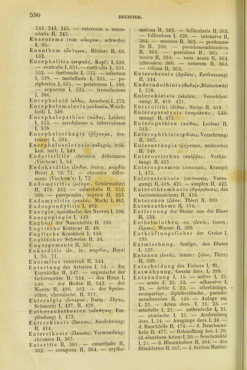 REGISTER. 2-42. 243. 245. — extern um s. neces- sitatis II, 243. Enaeorema (von aiuQito, schwebe) I, 95. Enanthera («f.V^«, Blüthe) II, 66. 132. Encephalitis (xsyaktj, Kopf) 1,530. — centralis I, 531.— corticalis I, 531. 532. — furibunda I, 533. — infantum I, 538. — medullaris I, 531. — pe- ripherica 1, 531. — polatorum I, 366. — soporosa I, 533. — tremefaciens I, 386. Encephaloi'd (tldog, Ansehen) I, 275. Encephalonialacia (palaxia, Weich- heit) I, 549. Encephalopathiae (nüfros, Leiden) I, 515. — scrofulosae s. tuherculosae I, 538. Encephalorrhagia (o^yt/vfii, zer- reisse) I, 594. En ceph aloscler osis (oxXijqös, trok- ken, hart) I, 549. E n d a rlerii ti s chronica deformans (Virchow) I, 54. Endokarditis (fVdW, innen, xaodia Herz) I, 70. 71. — chronica defor- mans (Virchow's) I, 72. Endometritis ({xi'itqu, Gebärmutter) II, 479. 552. — catarrhalis II, 552. 560. — puerperalis, septica II, 552. Endomyelitis (fxvtXös, Mark) 1,482. Endospondyütis I, 482. Energie, specifische, der Nerven I. 398. Energoplegia I, 423. Engheit der Nasenhöhle II, 160. Englische Krätzcur II, 49. Englische Krankheit I, 150. Englischer Schweiss II, 34. E ngorgemen ts II, 551. Enkarditis (ev, in; xagdia, Herz) I, 70. 71. Enormitas ventriculi II, 344. Entartung der Arterien I, 54. — der Eierstöcke II, 547. — organische der Gebärmutter II, 554. — des Hirns I, 546. — der Hoden II, 542. — der Nieren II, 496. 502. — der Speise- röhre, chronische, II, 311. Enteralgia {tvnQov, Darm; aXyoc, Schmerz) I, 437. II, 428. E n I Ii eranästhesien (n'iaS-tjais, Em- pfindung) I, 473. Entereklasis (txraai;, Ausdehnung) II, 414. Enlerelkosis (tlxiaais, Verwundung) chronica II, 367. Enteritis II, 361. — catarrhalis II, 362. — crouposa II, 364. — erythe- matosa II, 362. - follicularis II, 363. — folliculosa I, 328. — intensiva II, 364. — mucosa II, 362. — peritonae^ Iis II, 366. — pseudomembranacea II, 364. — pustulosa II, 363. — toxica II, 333. - vera acuta II, 361. (chronica) 366. — velerum II, 364. — villosa II, 362. Enterobrosis (ßotäais, Zerfressun») II, 344. Enderodothinia (do#t>; j/,Blutschwär) I, 328. Enterokieisis {xkslet?, Verschlies- sung) II, 419. 421. Enterolithi (lid-os, Siein) II, 419. Enteroparalysis {na^akvaig, Läh- mung) II, 473. Enteropathien (näd-os, Leiden) H, 315. Enlerophthisis (cpd-iais, Verzehrung) II, 367. Enterorrhagia (Qqyvv/ut, zerbreche) II, 348. Enteroscirrhus (ox'iqqos, Verhär- tung) 11,423. Enterospasmen (anaafxog, Krampf) I, 473. Enterostenosis (atFvmaig, Veren- gung) II, 418. 421. —simplex II, 422. Enterolhrombosis (d-QÖ/ußuiats; das Gerinnenmachen) II, 418. Entcrozoa (fwof, Thier) II, 399. E n texa n thema H, 134. Entfernung der Steine aus der Blase II, 524. E n t he Im i n t h en, -es, (tVroV, innen; EXfiws'i Wurm) II, 399. E n tkräf tu ngs fi eber der Greise I, 195. Entmischung, faulige, des Blutes I, 137. Entozoa (tvros, innen; £taov, Thier) II, 399. Entscheidung des Fiebers I, 95. Entwöhnung, Gesetz ders. I, 398. Entzündung I, 15. — active I, 21. — acute I, 23. 32. — adhaesive I, 20. — ächte I, 22. — afterhäutige, - croupartige, diphtherische, pseudo- membranöse II, 145. — Anlage zu, I, 23. - Arten ders. I, 21. 23. — arterielle I, 21. — asthenische 1, 21. — atonische I, 2t. — Ausbreitung ders. I, 24. — Ausgänge ders. I, 24. — d. Bauchfells II, 474. — d. Bauchmus- keln II, 477. — Behandlung bei. I. 20. (d. einzelnen Arien) I, 20 — beschränkte j5 21. — d. Blasenhalscs Ii. 504.— des Blinddarms II. :3(>7. — d. breiten Mutter-