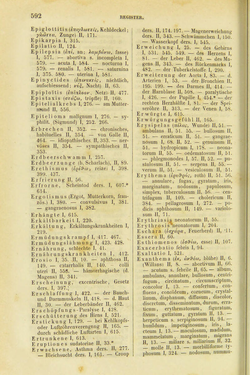 Epiglottitis (miyXiazTi's, Kehldeckel; ylÜTza, Zunge) II, 171. Epikarpia I, 315. Epilatio II, 124. Epilepsia (ini, an; Xciftßdvü), fasse) I, 577. — abortiva s. incomplela I, 579. — acuta I, 584. — nocturna I, 579. — renalis I, 581. — salurnina J, 375. 580. — uterina I, 581. Epinyctides (IniwxTis, nächtlich, aufschiessend; pv£, Nacht) II, 63. Epiploi'tis (bi'm'koov, Netz) II, 477. Epistaxis (aräfw, tröpfle) II, 160. Epi telial krebs I, 276. — am Mutter- mund II, 556. Epitelioma malignum I, 276. — sy- philit. (Sigmund) I, 252. 266. Erbrechen II, 352. — chronisches, habituelles II, 354. — von Galle 11, 464. — idiopathisches II, 353. — ner- vöses II, 354. — sympathisches II, 353. Erdbeerschwamm I, 257. Erdbeerzunge (b. Scharlach), II, 89. Erethismus (t'pt'.Vw, reize) I, 398. 399. 437. E r fri erung II, 56. Erfrorne, Scheintod ders. I, 607.* 614. Ergotismus (Ergot, Mutterkorn, fran- zös.) I, 380. — convulsivus I, 381. — gangraenosus I, 382. Erhängte I, 615. Erkältbarkeit I, 220. Erkältung, Erkältungskrankheiten I, 219. Ermüdungskrampf I, 417. 467. Ermüdungslähmung I, 423. 428. Ernährung, schlechte I, 41. Ernährungskrankheiten I, 412. Erosio I, 35. II, 10. — aphthosa II, 149. — catarrhalis II, 140. colli uteri II, 558. — hämorrhagische (d. Magens) II, 341. Erscheinung, excentrische, Gesetz ders. I, 397.; Erschlaffung 1, 422. — der Bauch- und Darmmuskeln II, 418. — d. Haut II, 30. — der Leberbänder II, 462. Erschöpfungs-Paralyse I, 428. Erschütterung des Hirns I, 521. Erstickung I, 129. - bei Kehlkopfs- oder Luftröhrenverengnng II, 165. — durch schädliche Luftarten I, 615. E rtrunkene I, 613. Eruptiones sudatoriae II, 33.* Erwachsene, Asthma ders. II, 277. — Bleichsucht ders. I, 161. — Croup ders. II, 174. 197. — Magenerweichun^ ders. II, 343. — Schwämmchen I, 150. — Wasserkopf ders. I, 545. Erweichung I, 25. — des Gehirns I, 531. 545. 549. — des Herzens I, 81. — der Leber II, 462. — des Ma- gens II, 343. — des Rückenmarks I, 482. — der Tuberkelstoffe I, 290. Erweiterung der Aorla I, 83. — d. Arterien I, 53. — der Bronchien II, 195. 199. — des Darmes II, 414. — der Harnblase II, 508. — paralytische I, 426. — der Pupille I, 454.* — der rechten Herzhälfte I, 81. — der Spei- seröhre II, 313. — der Venen I, 58. Erwürgte I, 615. Erwürgungsgefühl II, 165. Erysipel as (ntlag, Wunde) 11,51.— ambulans II, 51. 55. — bullosum II, 51. — erraticum II, 51. — gangrae- nosum I, 68. II, 52. — genuinum II, 51. — hydropicum I, 17S. — neona- torum II, 55. — oedematosum II, 51. — phlegmonodes I, 57. II, 52. — pu- stulosum II, 51.— serpens II, 55.— verum II, 51. — vesiculosum II, 51. Erythema (kqvd-qös, roth) II, 51. 56. — annulare, fugax, gyralum, ins, marginatum, nodosum, papulosum, simplex, tuberculosum II, 56. — cen- trifugum II, 109. — cholericum II, 384. — pellagrosum I, 272. — po- dicis aphthosum II, 149. — variolo- sum II, 71. Erythriasis neonatorum II, 55. Ery throsisneonatorum I, 204. Eschara (ia^äQu, Feuerherd) II, 41. Essera II, 60. Eslhiomenos {icfriw, esse) II, 107. Exacerbatio febris I, 94. Exaltatio I, 521. Exanthema (ix, äy&iio, blühe) II, 6. (Willans) II, 8. — aborlivum II, 66. — acutum s. febrile U, 65. — albuni, ambulans, annulare, bullosum, centri- fugum, circinatum, circumscriptum, concolor I, 13. — confertum, con- fluens, conoideum, corneum, crystal- lirrum, diaphanum, diffusum, discolor, discrctum, disseminatum, durum, erra- ticum, erythematosum, figuratum, fixum, gutialum, gyralum IL 13. — herpeticum s. serpiginosum II, 94.— humildum, impeliginosum, iris, la- cteum I, 13. — maculosum, madidum. mammelalum , marginatum, migrans II, 13. — miliare s. miliarium II, 32. — molle II, 13. — morbilliforme ly- phosum I, 324. — nodosum, nunmui-