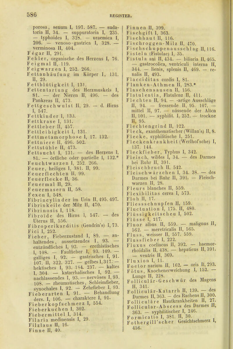 porosa, senum I, 197. 587. — suda- toria II, 34. — suppuratoria I, 235. — typhoides I, 328. — uraemica I, 206. — venoso-gastrica I, 328. — verminosa II, 404. Fegar II, 291. Fehler, organische des Herzens I, 76. Feigmal II, 119. Feigwarzen I, 252. 266. Fetlanhäufung im Körper I, 131. II, 29. Fettblütigkeit I, 131. Fetlentartung des Herzmuskels I, 81. — der Nieren II, 496. — des Pankreas II, 473. Fettgeschwulst II, 29. — d. Hirns I, 547. Fettkinder I, 133. Fettkrase I, 131. Fettleber II, 457. Fettleibigkeil I, 131. Fettmetamorphose I, 17. 132. Fettniere II, 496. 502. Fettstühle II, 473. Fettsucht I, 131. — des Herzens I, 81. — örtliche oder partielle 1, 132.* Feuchtwarzen I, 252. 266. Feuer, heiliges I, 381. II, 99. Feuerflechlen II, 99. Feuerflecke II, 36. Feuermal II, 29. Feuermasern II, 58. Fexen I, 548. Fibrincylinder im Urin 11,495.497. Fibrinkeile der Milz II, 470. Fibrinosis I, 118. Fibro'ide des Hirns 1, 547. — des Uterus II, 556. Fibroperikarditis (Gendrin's) 1,73. Fici I, 252. Fieber, Fieberzustand I, 89. — an- haltendes , aussetzendes 1, 93. — entzündliches I, 92. — erethislisches I, 108. — Faulfieber I, 93. 109. — galliges I, 92. — gastrisches I, 91. 107. II, 322. 327. — gelbes 1,317: — hektisches I, 93. 184. 237. — kaltes I, 304. — katarrhalisches I, 92. — nachlassendes I, 93.— nervöses 1,93. 108. — rheumatisches, Schleimfieber, synochales I, 92. — Zehrfieber I, 93. Fieberarten I, 91. — Behandlung ders. I, 106. — Charaktere I, 91. Fieberkopfschmerz I, 554. Fieberkuchen I, 302. Fiebermittel I, 314. Filaria medinensis I, 29. Filzlaus II, 16. Finne II, 40. Finnen II, 399. Fischgift I, 363. Fischhaut II, 116. Fischroggen-Milz II, 470. Fischschuppenausschlag II, 116. Fisteln (Fistulae) I, 35. Fistula ani 11,434. — biliaria 11,465. — gastrocolica, ventriculi interna II, 344. — lienis, splenis II, 469. — re- nalis II, 493. Flacciditas cordis I, 81. Flanken-Athmen II, 283 * Flaschensausen II, 156. Flatulenlia, Flatulenz II, 411. Flechten II, 94. — -artige Ausschläge II, 94. — fressende II, 95. 107. — mittel II, 97. — nässende der Alten II, 101. — syphilit. I, 252. — trockne II, 95. Flechtengrind II, 1-22. Fleck, exanthematischer (Willan's) II, 8. Flecke, syphilitische I, 251. Fleckenkrankheit (Werlhofsche) I, 137. 144. Fleckfieber, Typhus I, 342. Fleisch, wildes I, 34. — des Darmes hei Ruhr II, 391. Fleischbruch II, 542. Fleisch Wärzchen I, 34. 38. — des Darmes bei Ruhr II, 391. — Fleisch- warzen II, 28. Fleurs Manches II, 559. Flexibilitas cerea I, 573. Floh II, 17. Fliessschnupfen H, 159. Fluctuation I, 175. II, 480. Flüssigkeilscheu I, 502. Flüsse I, 217. Fluor albus II, 559. — malignus II, 562. — meretricalis II, 565. Fluss, weisser II, 557. 559. Flussfieber I, 222. Fluxus coeliacus II, 392. — haemor- rhoidalis II, 438. — hepalicus 11,391. — venlris II, 369. Flu xion I, 11. Foelor narium II, 162. — ons 11,293. Fötus, Knochenerweichung I, 152. — Lunge II, 228. Folliculär-Geschwür des Magens II, 341. Folliculär-Katarili II, 139. — des Darmes II, 363. - des Rachens II, 300. Folliculäre Hautkrankheiten II, 27. Follicular-Abscess des Darmes II, 363. — syphilitischer I, 246. Formicatio I, 381. II, 30. Fothcrgiirscher Gesichtschmerz 1, 456.