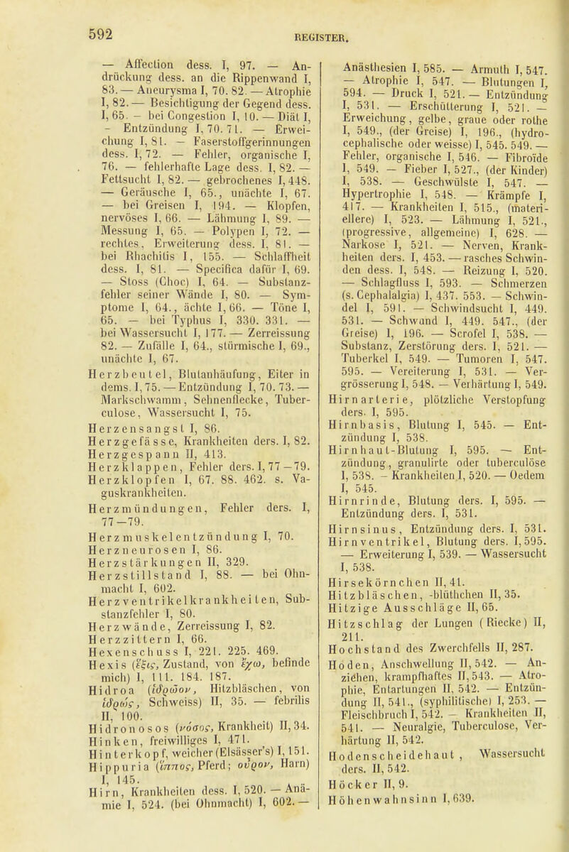 — Afleclion dess. I, 97. — An- drückung dess. an die Rippenwand I, 83. — Aneurysma I, 70. 82. — Atrophie I, 82.— Besichtigung der Gegend dess. I, 65. - bei Congeslion I, 10. — Diät I, — Entzündung 1,70.71. — Erwei- chung!, 81. - Faserstoflgerinnungen dess. 1,72. — Fehler, organische I, 76. — fehlerhafte Lage dess. I, 82. — Fettsucht I, 82. — gebrochenes 1,448. — Geräusche I, 65., unächte I, 67. — hei Greisen I, 19 1. — Klopfen, nervöses I, 66. — Lähmung I, 89. — Messung I, 65. — Polypen I, 72. — rechtes, Erweiterung dess. I, 81. — bei Rhachitis I, 155. — Schlaffheit dess. I, 81. — Specifka dafür I, 69. — Stoss (Choc) I, 64. — Substanz- fehler seiner Wände I, 80. — Sym- ptome 1, 64., ächte 1,66. — Töne I, 65. - bei Typhus I, 330. 331. — bei Wassersucht I, 177.— Zerreissung 82. — Zufälle I, 64., stürmische I, 69., unächte I, 67. Herzbeutel, Blutanhäufung, Eiter in dems. 1,75. — Entzündung I, 70. 73.— Markschvvamm, Sehnenflecke, Tuber- culose, Wassersucht I, 75. Herzensangst I, 86. Herzgefässe, Krankheiten ders. I, 82. Herzgespann II, 413. Herzklappen, Felder ders. I, 77 - 79. Herzklopfen I, 67. 88. 462. s. Va- guskrankheiten. Herzmündungen, Fehler ders. f, 77-79. Herzmuskelentzündung I, 70. Herzneurosen I, 86. Herzstärkungen II, 329. Herzstillstand I, 88. — bei Ohn- macht I, 602. Herz ventrikelkrankhei ten, Suh- slanzfebler I, 80. Herzwände, Zerreissung I, 82. Herzziltern I, 66. Hexenschuss I, 221. 225. 469. Hexis (ifts-, Zustand, von f/w, befinde mich) 1, III. 184. 187. Hidroa (iöqüov, Hitzbläschen, von l&Qbis-, Schweiss) II, 35. — febrilis II, 100. Hidronosos (yöaos, Krankheit) II,34. Hinken, freiwilliges I, 471. H i n t e r k o p f, weicher (Elsässer's) 1,151. Hippuria (innog, Pferd; ovgoy, Harn) I, 145. .. Hirn, Krankheiten dess. I, 520. — Anä- mie I, 524. (bei Ohnmacht) I, 602.— Anästhesien I, 585. — Armulh I, 547. — Atrophie I, 547. — Blutungen I, 594. — Druck 1, 521.— Entzündung I, 531. — Erschütterung I, 521. — Erweichung, gelbe, graue oder rolhe I, 549., (der Greise) I, 196., (hydro- cephalische oder weisse) I, 545. 549. — Fehler, organische I, 546. — Fibroide 1, 549. - Fieber I, 527., (der Kinder) I, 538. — Geschwülste I, 547. — Hypertrophie I, 548. — Krämpfe I, 417. — Krankheiten I, 515., (materi- ellere) I, 523. — Lähmung I, 521., (progressive, allgemeine) I, 628. — Narkose I, 521. — Nerven, Krank- heilen ders. I, 453. — rasches Schwin- den dess. I, 54S. — Reizung I, 520. — Schlagfluss I, 593. — Schmerzen (s. Gephalalgia) I, 437. 553. - Schwin- del I, 591. — Schwindsucht I, 449. 531. — Schwand I, 449. 547., (der Greise) 1, i96. — Scrofel I, 538. — Substanz, Zerstörung ders. I, 521. — Tuberkel I, 549. — Tumoren I, 547. 595. — Vereiterung I, 531. — Ver- grösserungl, 548. — Verhärtung I, 549. Hirnarterie, plötzliche Verstopfung ders- I, 595. Hirnbasis, Blutung I, 545. — Ent- zündung I, 538. Hirnhaut-Blutung I, 595. — Ent- zündung, granulirte oder tuberculöse I, 538. - Krankheiten I, 520. — Oedem I, 545. Hirnrinde, Blutung ders. I, 595. — Entzündung ders. I, 531. Hirnsinus, Entzündung ders. I, 531. Hirn Ventrikel, Blutung ders. 1,595. — Erweiterung I, 539. — Wassersucht I, 538. Hirsekörnchen II, 41. Hitzbläschen, -blüthchen 11,35. Hitzige Ausschläge 11,65. Hitzschlag der Lungen (Biecke) II, 211. Hochstand des Zwerchfells 11,287. Hoden, Anschwellung II, 542. — An- ziehen, krampfhaftes 11,543. — Atro- phie, Entartungen II, 542. — Entzün- dung 11,541., (syphilitische) 1,253.— Fleischbruch I, 542. - Krankheiten II, 541. — Neuralgie, Tuberculöse, Ver- härtung II, 512. Hodensc beide haut , Wassersucht ders. II, 542. Höcker II, 9. Höhen Wahnsinn 1.639.