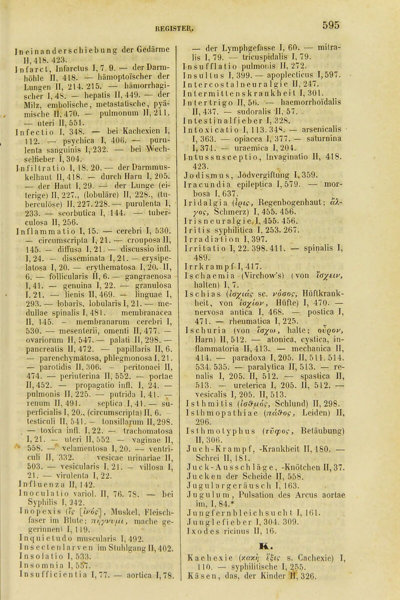 Ineinanderschiebung der Gedärme 11.418. 423. Infarct, Infarclus I, 7 9. — derDarm- höhle n, 418. — hämoptoischer der Lungen 11,214.215. — hämorrhagi- scher 1,48. — hepalis 11,449. — der Milz, embolische, metastaüsche, pyä- mische 11,470. — pulmonum 11,211. — uteri 11, 551. Infectio I, 348. — bei Kachexien I, 112. — psyehica I, 406. — puru- lenta sanguinis 1,232. — bei Weeh- selfieber I, 304. Infiltrat! o 1, 18.20.— der Darmmus- kelhaul 11,418. — durch Harn 1,205. — der Haut I, 29. — der Lunge (ei- terige) II, 227., (lobuläre) II, 228., (tu- berculöse) 11,227.228.— purulenta 1< 233. — scorbutica I, 144. — tuber- culosa II, 256. Inflammatio 1,15. — cerebri I, 530. — circumscripta I, 21. — crouposa II, 145. — diffusa 1,21.— discussio infl. 1,24. — disseminata 1,21. — erysipe- latosa I, 20. erythematosa I, 20. II, 6. — follicularis II, 6. — gangraenosa 1,41. — genuina 1,22. — granulosa I, 21. — lienis 11,469. — linguae I, 293.— lobaris, lobularis I, 21.— me- dullae spinalis I, 481. membranacea II, 145. - membranarum cerebri I, 530. — mesenterii, omenti 11,477. — ovariorum 11,547.— palati 11,298.— pancreatis II, 472. — papillaris II, 6. — parenchymalosa, phlegmonosa 1,21. — parotidis II, 306. - peritonaei II, 474. — periuterina II, 552. — portae 11,452. — propagatio infl. I, 24. — pulmonis 11,225. — putrida 1,41. — renum 11,491. septica 1,41.— su- perficialis I, 20., (circumscripta) II, 6. testiculi II, 541. - tonsillarum 11,298. — toxica infl. I, 22. — trachomatosa 1, 21. - uteri 11,552. — vaginae II, 558. — yelamentosa I, 20. •— ventri- culi II, 332. vesicae uiinariac II, 503. — vesicularis 1,21. - villosa I, 21. — virulenta I, 22. Influenza II, 142. Inoculatio variol. II, 76. 78. — bei Syphilis I, 242. Inopexis {ig \lp'6g], Muskel, Fleisch- f.isor im Blute; Tnlyuvf.ii, mache ge- geriimen) I, 119. Inquietudo muscularis 1,492. Inseclenlarven im Stuhlgang II, 402. Insolatio I, 533. I n s o m n i a 1, r> 57. Insufficientia 1,77. — aortioa 1,78. — der Lymphgefässe I, 60. — mitra- lis I, 79. — tricuspidalis I, 79. Insufflatio pulmonis 11,272. Insul tu s I, 399.— apoplecticus 1,597. In tercos t a 1 neur a 1 gi e 11,247. Intermittenskrankheil 1,301. I n 1 er trigo II, 56. — haemorrhoi'dalis 11,437. — sudoralis 11,57. Intestinalfieber I, 328. lntoxicatio 1,113.34«. — arsenicalis I, 363. — opiacea I, 377. — saturnina 1,371. — uraemiea 1,204. I n tu ssuseep Iio, Invaginatio II, 418. 423. Jodismus, Jodvergiftung 1,359. Iracundia epileptica 1,579. — mor- bosa I, 637. Iridalgia {iQig, Regenbogenhaut; aX- yog, Schmerz) I, 455. 456. Irisneuralgie. I, 455. 456. Iritis syphilitica 1,253.267. Irradiation I, 397. Irritatio 1,22.398.411. — spinalis I, 489. Irrkrampf I, 417. Ischaemia (Virchow's) (von i'a^eir, halten) I, 7. Ischias (lo%idg sc. voaog, Hüftkrank- heit, von Io%(op, Hüfte) I, 470. — nervosa antica I, 468. — postica I, 471. — rheumatica 1,225. Ischuria (von io%a>, halte; oiqov, Harn) 11,512. — atonica, cystica, in- flammaloria 11,413. — mechanica II, 414. — paradoxa 1,205. 11,511.514. 534. 535. — paralytica II, 513. — re- nalis I, 205. II, 512. — spaslica II, 513. — ureterica I, 205. II, 512. — vesicalis I, 205. II, 513. Isthmiiis {ia&fuog, Schlund) 11,298. I s th m opathi a e (ndS-og, Leiden) II, 296. Isthmotyphus (Tvcpog, Betäubung) II, 306. Ju c h-Kramp f, -Krankheit 11,180. — Schrei II, 181. Juck- Ausschläge, -Knötchen II, 37. Jucken der Scheide 11,558. J u g u 1 a r g e r ä u s c h I, 163. Jugulum, Pulsation des Arcus aortae im, 1, 84.* .Tu ngf ernb 1 ei ch s u ch t I, 161. Junglefiebcr 1,304. 309. Ixodes ricinus 11, 16. 14. Kachexie (xctxrj tSig s. Cachexie) I, 110. — syphilitische 1, 255. Käsen, das, der Kinder :H, 326.