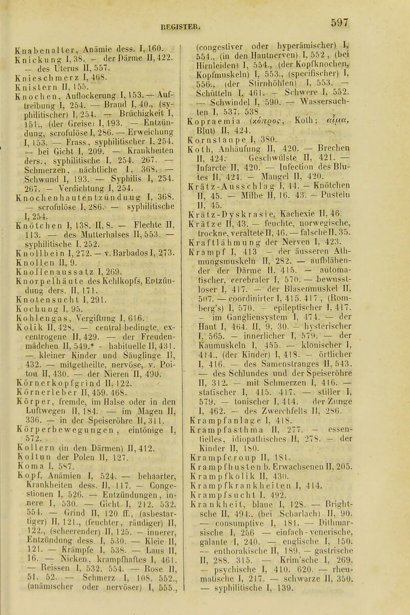Knabenalter, Anämie dess. 1,160. Knickung' [,38. - der Därme II, 422. — des Ulerus II, 557. Knieschmerz I, 4öS. Knistern II, 155. K n o c h en, Auflockerung I, 153. — Auf- treibung I, 254. — Brand I, 40., (sy- philitischer) I, 254. — Brüchigkeit I, 151., (der Greisei I, 193. — Entzün- dung, scrofulöse I, 286. — Erweichung I, 153. — Frass, syphilitischer 1,254. — bei Gicht I, 209. — Krankheiten ders., syphilitische I, 254. 267. Schmerzen, nächtliche I, 36S. — Schwund I, 193. — Syphilis I, 254. 267. — Verdichtung I, 254. Knochenhautentzünduug I, 368. — scrofulöse I, 286. — syphilitische I, 254. Knötchen I, 138. II, 8. - Flechte II, 113. — des Mullerhalses II, 553. — syphilitische I, 252. K n oll b ei n I, 272. — v.BarbadosI, 273. Knollen II, 9. Knollenaussalz 1,269. Knorpelhäute des Kehlkopfs, Entzün- dung ders. II, 171. Knoten su cht 1,291. Kochung I, 95. Kohlen gas, Vergiftung 1,616. Kolik II, 42S. — central bedingte, ex- cenlrogene II, 429. — der Freuden- mädchen 11,549.* - habituelle II, 431. — kleiner Kinder und Säuglinge II, 432. — mitgelheille, nervöse, v. Poi- tou II, 430. — der Nieren II, 490. Körnerkopfgrind II, 122. Körnerleber II, 459. Iiis. Körper, fremde, im Halse oder in den Luftwegen II, 184. — im Magen II, 336. — in der Speiseröhre 11,311. Körperbewegungen, eintönige I, 572. Kollern (in den Därmen) 11,412. Kol tun der Polen 11, 127. Koma 1, 587. Kopf, Anämien I, 524. — behaarter, Krankheiten dess. II, 117. — Conge- slionen I, 526. — Entzündungen, in- nere I, 530. — Gicht I, 212. 532. 55 1. — Grind 11, 120 ff., (asbestar- tiger) II, 121., (feuchter, räudiger) II, 122., (scheerender) II, 125. — innerer, EnlzündUBg dess. I, 530. — Kleie II, 121. — Krämpfe I, 53S. — Luis II, 16. — Nicken, krampfhaftes I, 461. — Reissen I, 532. 554. — Rose II, 51. 52. — Schmerz I, 108. 552., (anämischer oder nervösen I, 555., (congestiver oder hyperämischer) I, 554,, (in den Hautnerven) I, 552 , (bei Hirnleidcn) I, 554., (der Kopfknochen, Kopfmuskeln) I, 553., (speeifischer) I, 556., (der Stirnhöhlen) I, 553. — Schütteln I, 461. T Schwere I, 552. — Schwindel I, 590. — Wassersüch- ten I, 537. 538^ T Kopraemia (xottqoc, Kolli; cci/.ia, Rlul) II, 424. Ko,rnslaupe 1, 380. Kolli, Anhäufung II, 420. — Brechen II, 424. Geschwülste II, 421. — Infarcte II, 420. — Infeclion des Blu- tes II, 424. - Mangel II, 420. Krälz-Ausschlag I, 44. - Knötchen II, 45. - Milbe H, 16. 43. - Pusteln II, 45. Krälz-Dy skia sie, Kachexie. 11,46. Krätze 11,43. — feuchte, norwegische, trockne, veralteteil, 16. — falsche!], 35. Kraftlähmung der Nerven 1, 423. Krampf I, 413 - der äusseren Ath- mungsmuskeln II, 282. — aufblähen- der der Därme II, 415. — automa- tischer, cerebraler I, 570.— bewussl- loser I, 417. — der Blasenmuskel II, 5ü7. — coordinirler I, 415. 417., (Rom- berg's) I, 570. - epileptischer 1,417. — im Gangliensyslem I, 474. — der Haut I, 404. II, 9. 30. - hysterischer I, 565. — innerlicher I, 579. — der Kaumuskeln I, 455. — klonischer I, 414., (der Kinder) 1,418. - örtlicher I, 416. — des Samenslranges Et, 543. — des Schlundes und der Speiseröhre II, 312. — mit Schmerzen I, 416. — statischer I, 415. 417. — stiller I, 579. — tonischer I, 114. der Zunge I, 462. - des Zwerchfells II, 2%. Krampfanlage I, 418. Kram p fa s th m a II, 277. — essen- liclles, idiopathisches 11. 2Ü8. — der Kinder II, 180. Kra mpf c rou p II, 181. K r a m p f h u s I e n b, Erwachsenen II, 205. Krampfkolik II, 430. K r a m p f k r a n k h e i t e n I, III. K r a m p f s u c h t I. 492. Krankheit, blaue I, 128. — Rrighl- sche II, 491., (bei Scharlach) II, 90. — consumptive I, 181- — Dithmar- sische I, 256 — einfach - venerische, galante I, 240. — englisdie I, 150. — enlhorakische II, 189. gastrische II, 288. Hl5. Krim'sche 1. 269. — psychische I, 410. 620. — rheu- nialisehe I, 217. — schwarze II, 350. — syphilitische I, 139.