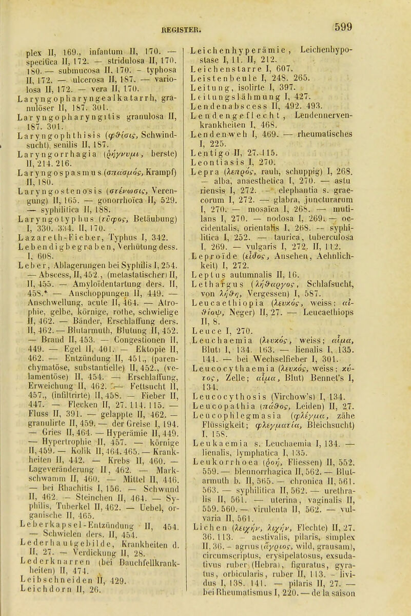 plex II, 169., infantum II, 170. — speciäca II, 172. — stridulosa II, 170. 1 so.— submucosa II, 170. - typhosa II, 172. — ulcerosa II, 187. — vario- losa II, 172. — vera II, 170. Laryngopharyngealkatarrh, gra- nulöser II, 187. 301. Laryngopharyngitis granulosa II, 187. 3(11. L a r y n g o p h t h i s i s (cp&laig, Schwind- sueht) senilis II, 187. Laryngorrhagia {Q>}yvv(ii, bersle) 11,214.216. Laryngospasmus {anua^ög, Krampf) II, 180. Laryngostenosis {azivwais, Veren- gung) II, 165. — gonorrhoica II, 529. — syphilitica II, 188. Lary ngo ty p lius (rvcpog, Betäubung) I, 330. 334. II, 170. Lazareth-Fieber, Typhus I, 342. L e b e n d i g b e g r a b e n, Verhütung dess. I. 608. Leber, Ablagerungen bei Syphilis 1,254. — Abscess, II, 452., (metastalischer) II, II, 455. — Amyloi'dentartung ders. II, 458.* — Anschoppungen II, 449. — Anschwellung, acute II, 464. — Atro- phie, gelbe, körnige, rolhe, schwielige II, 462. — Bänder, Erschlaffung ders. II, 462. — Blutarmut!), Blutung 11,452. — Brand II, 453. — Congestionen II, 449. — Egel II, 401. - Ektopie II, 462. — Entzündung II, 451., (paren- chymatöse, substantielle) II, 452., (ve- lamentöse) II, 454. —i Erschlaffung, Erweichung II, 462. — Fettsucht II, 457., (infiltrirte) II, 458. - Fieber II, 447. — Flecken II, 27. 114. 115. — Fluss II, 391. — gelappte II, 462. — granulirte 11,459.— der Greise 1,194. — Gries II, 464. — Hyperämie 11,449. — Hypertrophie II, 457. — körnige II, 459. — Kolik II, -1(54.465. — Krank- heiten II, 442. — Krebs II, 460. — Lageveränderung II, 462. — Mark- schwanim II, 460. — Mittel II, 446. — bei Rhachrtis I, 156. — Schwund II, 462. - Steinchen II, 464. — Sy- philis, Tuberkel 11,462. — Uebel, or- ganische II, 465. Leberkap sei-Entzündung II, 454. — Schwielen ders. II, 454. Leder h an tg e b i 1 d e, Krankheilen d. II. 27. - Verdickung II, 28. Lederknarren (bei Bauchfcllkrank- heilen) II, 47 1. Leibschneiden II, 429. Leichdorn II, 26. Leichenhyperämie , Leichenhypo- slase I, 11. II, 212. Leichenstarre I, 607. Leistenbeule I, 248. 265. Leitung, isolirte I, 397. L (• i t u n g s 1 ä h m u n g I, 427. Lendenabscess II, 492. 493. Lendengeflecht, Lendennerven- krankheilen I, 468. Lendenweh I, 469. — rheumatisches I, 225. Lentigo II, 27. 115. Leontiasis I, 270. Lepra (Xtnqös, rauh, schuppig) I, 268. — alba, anaesthetica I, 270. — aslu riensis I, 272. - elephantia s. grae- corum I, 272. — glabra, juneturarum I, 270. — mosa'ica I, 268. —« muti- lans I, 270. — nodosa I, 269; — oc- cidentalis, orientah's I, 268. — syphi- litica I, 252. — taurica, luberculosa I, 269. — vulgaris I, 272. II, 112. Lepro'ide {tWos, Ansehen, Aehnlich- keit) I, 272. Leptus aulumnalis II, 16. Lethargus (l^&uQyog, Schlafsucht, von A/J#//, Vergessen) I, 587. Leucaethiopia (Xtvxös, weiss; ra- ftioiU, Neger) II, 27. — Leucaethiops II, 8. Leuce I, 270. Leuchaemia (ktvxög, weiss; cäfia, Bluti I, 134. 163. — lienalis I, 135. 144. — bei Wechselfieber I, 301. L e u c o c y t h a e m i a (kivxös, weiss; xv- zos, Zelle; aifxct, Blut) Bennet's I, 134. Leucocythosis (Virchow's) I, 134. Leucopathia [nati-og, Leiden) II, 27. Leucophlegmasia (ephty/un, zähe Flüssigkeit; cphytuaria, Bleichsucht) I. 158. Leukaemia s. Leuchaemia I, 134. — lienalis, lymphatica I, 135. Leukorrhoea (Qo/j, Fliessen) II, 552. 559.— blennorrhagica 11,562.— Blut- armut b. 11,5155.— chronica 11,561. 563. — syphilitica II, 562. — urethra- lis II, 561. — uterina, vaginalis II, 559.560.— virulente II, 562. — vul- varia II, 561. Liehen (Aajz/V, fox'l' Flechle) 11,27. 36.113. - aestivalis, pilaris, simplex II, 36. - agnus [uyQiog, wild, grausam), circumscriptus, crysipelatosus, exsuda- tivus ruber (Ilebrai, figuratus, gyra- tus, orbicularis, ruber II, 113. - livi- dus I, 138. 141. — pilaris II, 27. — bei Rheumatismus I, 220. — de la saison