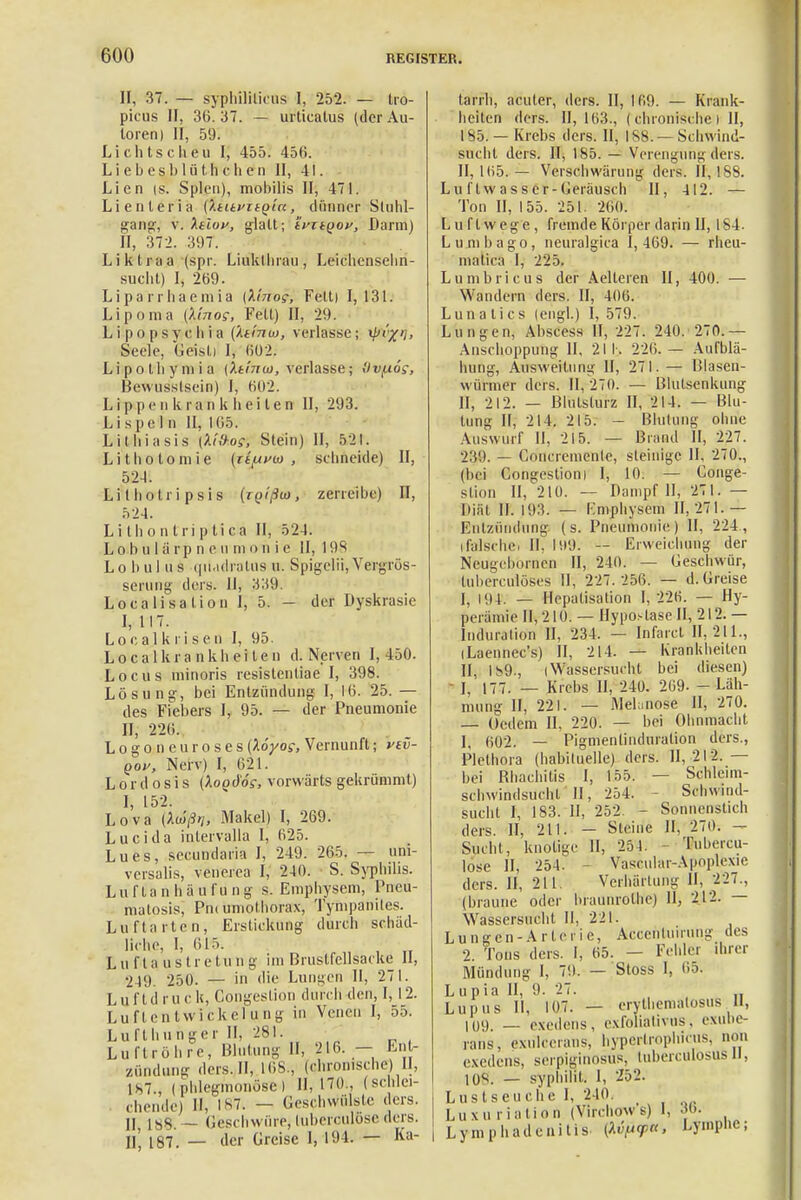 II, 37. — syphiliticus I, 252. — tro- picus II, 36. 37. — urticatus (der Au- toren) II, 59. Lichtscheu I, 455. 45li. Liebeshliithchen II, 41. Lien is. Spleu), mobilis II, 471. Lienteria (Xtitfit^iu, dünner Stuhl- gang wXtluf, glatt; ifitQov, Darm) II, 372. 397. Liktraa (spr. Liukthrau, Leichensehn- sucht) I, 269. Liparrhaemia (fa'no?, Fett) 1,131. Lipoma (k'mog, Fett) II, 29. Lipopsvchia {Xtmoj, verlasse; i/'/'/> Seele, Geist) I, 602. Lipothymia (Xtinw, verlasse; Ovfxo?, Bewusslsein) I, 602. L i p p e ii k r a n k Ii e i t e n II, 293. Li spe 1 n II, 1G5. Lithiasis (X'iü-os, Stein) II, 521. Lithotomie {t^uvw , schneide) II, 524. Li l ho tri p si s (r(H7?w, zerreibe) II, 524. Li t h o n t ri p ti ca II, 524. LO'bulärp n eu m o n i c II, 19S L o b u 1 ii s quadratus u. Spigelii, Vergrös- serung ders. U, 339. Localisalion Ij 5. — der Dyskrasie I, 117. Locajkrisen I, 95. L o c a 1 k r a n k h e i l e n d. Nerven I, 450. Locus minoris resislentiae I, 398. Lösung, bei Entzündung I, 16. 25. — des Fiebers 1, 95. — der Pneumonie II, 226. Logo neuroses{löyos, Vernunft; yev- qov, Nerv) I, 621. L o r d o s i s (Xoqd'ös, vorwärts gekrümmt) I, 152. Lova (Aw>/, Makel) I, 269. Lucida inlervalla I, 625. Lues, secundaria I, 249. 265. — uni- versalis, venerea I, 240. S. Syphilis. L u r t a n h ä u l'u n g s. Emphysem, Prreu- matosis; Pn< umothorax, Tympanites. Luftarten, Erstickung durch schäd- liche, I, 615. EufUaus tretung im Brustfcllsacke II, 249. 250. — in die Lungen II, 271. Luftdruck, Congeslion durch den, 1,12. LuflentWickelung in Venen I, 55. Lufthunger II, 281. Luftröhre, Blutung II, 216. — Ent- zündung ders.II, 168., (chronische) II, is7., (.phlegmonöse) H, 170., (schlei- chende) II, 187. — Geschwülste ders. jj — Geschwüre, tubcreulosc ders. Ii', 187. — der Greise I, 194. — Ka- tarrh, acuter, ders. II, 169. — Krank- heiten ders. 11,163., ( chronische i II, 185. — Krebs ders. II, 188. — Schwind- sucht ders. II, 185. — Verengungders. II, 165. — Verschwärung ders. II, 188. Lu ftw a s s Cr- Geräusch II, 412. — Ton II, 155. 251. 260. Luftwege, fremde Körper darin II, 184. Lumbago, neuralgica 1,469. — rheu- nialica I, 225. L u ni b r i c u s der Aelteren II, 400. — Wandern ders. II, 406. Lun-a ti es (engl.) I, 579. Lungen, Abscess II, 227. 240. 270.— Anschoppung II, 211. 226.— Aufblä- hung, Ausweitung II, 271. — Blasen- würmer ders. 11, 270. — Blutsenkung II, 212. — Blulslurz II, 214. — Blu- tung II, 214. 215. - Blutung ohne Auswurf II, 215. — Brand II, 227. 239. — Goncrenienlc, steinige II, 270., (bei Congestioni I, 10. — Conge- stion II, 210. — Dampf II, 271. — Diät II. 193. — Emphysem 11,271.— Entzündung (s. Pneumonie) II, 224, (.falsche) II, 199. — Erweichung der Neugebörnen II, 240. — Geschwür, (übereuiöses II, 227.256. — d. Greise I, im. — Hepatisation I, 226. — Hy- perämie 11,210. — Hypostase II, 212.— Induration II, 234. — Infarct 11,211., iLaennec's) II, 214. — Krankheiten II, 189., (Wassersucht bei diesen) - I; 177. _ Krebs II, 240. 269- - Läh- mung II, 221. — Mehnose II, 270. — Gedern II, 220. — hei Ohnmacht 1, 602. — Pigmentinduration ders., Plethora (habituelle) ders. 11,212.— bei Bbachitis I, 155. — Schleim- scbwindsuehl II, 254. Schwind- sucht I, 183. TI, 252 - Sonnenstich ders. II, 211. - Steine II, 270. - Sucht, knotige II, 254. Tubercu- lose II, 254. - Vascular-Apoplexie ders. II, 211. Verhärtung II, 227., (braune oder braunrolhc) 11, 212. — Wassersucht II, 221. Lungen-Arterie, Äccefttuirung des 2. Tons ders. I, 65. — Fehlei ihrer Mündung I, 79. — Stoss I, 65. Lupia II, 9. 27. Lupus II, 107. — erythematosus II, 109. — exedens, exfoliativus, exube- rans, extflceraus, hypertrophicus, non exedens, serpiginosus, luberculosus II, K)S. — syphilit. I, 252. Lustseuche I, 240. Luxu rialion (Virchows) I, • 6. Lymphadenitis [Mfl<p«, Lymplie;
