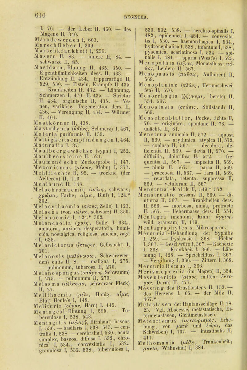 REGISTER. Fi 76. — der Leber II. 460. — des Magens II, 340. Marodewerden I, 603. Marschfieber I, 309. Marschkrankheit I, 256. Masern II, 83. — innere II, 84. — schwarze II, 85. Mastdarm, Blutung II, 435. 350.— Eigentümlichkeiten dess. II, 433. — Entzündung II, 434., tripperartige II, 529. 530. — Fisteln, Krämpfe II, 435. — Krankheiten II, 432. — Lähmung, Schmerzen I, 470. II, 435. — Strictur II. 434., organische II, 435. — Ve- nen, variköse, Degeneration ders. II, 436. — Verengung II, 434. — Würmer II, 401. Mastkörner II, 438. Mastodynia (odvytj, Schmerz) 1,467, Materia puriformis II, 139. M a 11 i gk e i t s e m p f i n d u n g e n I, 464. Maturatio I, 37. Maulbeergewächse (syph.) I, 252. Maulbeersteine II, 521. Maumene'sche Zuckerprobe I, 147. Meconismus (pixinv, Mohn) I, 377. Meli lfl echte II, 95. — trockne (der Aelteren) II, 113. Mehlhund II, 148. Melachromaemia [[Xi^ae, schwarz; XQÜfxa, Farbe; al/xcc, Blut) I, 124.* 302. Melacythaemia (xi5roj-, Zelle) 1,123. Melaena (von fiüa<r, schwarz) 11,350. Melanaemia I, 124 * 302. Melancholia (xoXi > Galle) I, 634., amatoria, anxiosa, desperatoria, homi- cida, nostalgica, religiosa, suicida,vaga I, 635. Melanicterus (ixrsQog, Gelbsucht) I, 201. Melanosis {fxt'küvwois, Schwarzwer- den) cutis II, 8. — maligna I, 275. — pulmonum, tuberosa II, 270. Melanospongus {anöyyog, Schwamm) I, 275. — pulmonum II, 270. Melasma (/uikccafia, schwarzer Fleck) II, 27. • Melithaemia {/xiXt, Honig; ctifuc, Blut) Henle's I, 148. Melituria (ovqov, Harn) I, 145. Meningcal-Blutung I, 595. — Tu- berculose I, 538. 543. Meningitis {pnviyl, Hirnhaut) baseos I, 530. — basilaris 1,538. 543. — cen- tralis 1, 538. — cerehralis I, 530., acuta simplex, baseos, diffusa I, 532., chro- nica I, 534., convexitatis I, 532., granulosa I, 532. 538., tuberculosa I, 530. 532. 538. — cerebrospinalis I, 482., epidemica I, 484. — convexita- tis I, 530. — haemorrhagica I, 534., hydrocephalica I, 538., infantum I, 538., pyaemica, scarlatinosa I, 534. — spi- nalis I, 481. —spuria (West's) I, 525. Menopathia {^vts, Monatsfluss; nä- Sos, Leiden) II, 567. Menopausis (navaig, Aufhören) II, 569. M enoplaniae {ji\üvr\, Herumschwei- fen) II, 570. Menorrhagia (q/jyvvui, berste) II, 554. 567. Menostasia {azäaig, Stillstand) II, 569. Menschenblattcr, Pocke, ächte H, 70. — originäre, spontane II, 73. — unächte II, 81. Menstrua anomala II, 572. — aquosa II, 569. — arythmica, alypica II, 572. — copiosa II, 567. — decolora, de- ficientia II, 569. — devia II, 570. — diffkilia, dolorifica II, 572. — fre- quentia II, 567. — impedita II, 569. — nimia II, 567. — parca II, 569. — praecocia II, 567. — rara II, 569. — retardata, retenta, suppressa Q, 569. — vetularum II, 567. Menstrual-Kolik II, 549 * 572. Menstruatio cessans II, 569. — di- uturna II, 567. — Krankheiten ders. II, 566. — morbosa, nimia, prptracta II, 567. — Uebermaass ders. II, 554. Mentagra (mentum, Kinn; aygiog, wild, grausam) II, 119. Mentagraphyles s. Mikrosporon. Mercurial-Behandlung der Syphilis I, 259. — Dyskrasie I, 368.— Fieber I, 367. — Geschwüre I, 367. —Kachexie I, 368. — Krankheit I, 366. — Läh- mung I, 428. — Speiclielfluss I, 367. — Vergiftung I, 366. — Zittern I, 368. Mercürialismus 1, 366. Merisrnopoedia (im Magen) II,354. Mesentelitis ((J-iaog, mitten; evis- qov, Darm) II, 477. Messung des Brustkastens II, 153.— des Herzens I, 65. — der Milz II, 467.*' Metastasen der Hautausschläge 11,18. 23. Vgl. Abscesse, melastatische, Ei- termetastasen, Gichlmetastascn. Meteorismus (^(.rmgia^ög, Erhe- bung, von /Ufr« und ituQn, das Schweben) I, 107. — intestinalis II, 411. Methomania (/xi&ri, Trunkenheit; fAttvtct, Wahnsinn) I, 384.