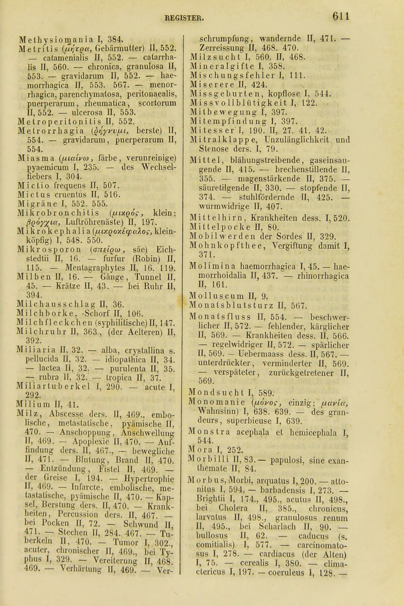 Methysiomania I, 384. Metritis {firixQa, Gebärmutter) II, 552. — catamenialis II, 552. — calarrha- lis II, 560. — chronica, granulosa II, 553. — gravidarum II, 552. — hae- morrhagica II, 553. 567. — menor- rhagica, parenchymatosa, peritonaealis, puerperarum, rheumatica, scortorum II, 552. — ulcerosa II, 553. Metroperitonitis II, 552. Metrorrhagia (Qtjyvv/ui, berste) II, 554. — gravidarum, puerperarum II, 554. Miasma ([Aiaivw, färbe, verunreinige) pyaemicum I, 235. — des Wechsel- fiebers I, 304. Mictio frequens II, 507. Mictus cruentus II, 516. Migräne I, 552. 555. Mikrobronchitis (pixQog, klein; ßQÖyxtct, Luftröhrenäste) II, 197. Mikrokephalia (nir.QoxicpK'kog, klein- köpfig) I, 548. 550. \ Mikrosporon {anuQO), säe) Eich- stedtii II, 16. — furfur (Robin) II, 115. — Menlagraphytes II, 16. 119. Milben II, 16. — Gänge, Tunnel II, 45. — Krätze II, 43. — bei Ruhr II, 394. Milchausschlag II, 36. Milchborke, -Schorf II, 106. Milchfleckchen (syphilitische)II, 147. Milchruhr II, 363, (der Aelteren) II, 392. Miliaria II, 32. — alba, crystallina s. pellucida II, 32. — idiopathica II, 34. — lactea II, 32. — purulenta II, 35. — rubra II, 32. — tropica II, 37. Miliartuberkel I, 290. — acute I, 292. Milium II, 41. Milz, Abscesse ders. II, 469., embo- lische, melastatische, pyämische II, 470. — Anschoppung, Anschwellung II, 469. — Apoplexie 11,470. — Auf- findung ders. II, 467., — bewegliche II, 471. — Blutung, Brand II, 470. — Entzündung, Fistel II, 469. — der Greise I, 194. — Hypertrophie II, 469. — Infarcte, embolisclie, me- lastatische, pyämische II, 470. — Kap- sel, Berstung ders. II, 470. — Krank- heiten, Percussion ders. II, 467 — bei Pocken II, 72. — Schwund II, 471. — Stechen II, 284. 467. — Tu- berkeln II, 470. — Tumor I, 302., acuter, chronischer II, 469., bei Ty- phus I, 329. — Vereiterung II, 468. 469. — Verhärtung II, 469. — Ver- schrumpfung, wandernde II, 471. — Zerreissung II, 468. 470. Milzsucht I, 560. II, 468. Mineralgifte I, 358. Mischungsfehlerl, 111. Miserere II, 424. Missgeburten, kopflose I, 544. Missvollblütigkeit I, 122. Mitbewegung I, 397. Mitempfindung I, 397. Mitesser I, 190. II, 27. 41. 42. Mitralklappe, Unzulänglichkeit und Stenose ders. I, 79. Mittel, blähungstreibende, gaseinsau- gende II, 415. — brechenstillende II, 355. — magenstärkende II, 375. — säuretilgende II, 330. — stopfende II, 374. — stuhlfördernde II, 425. — wurmwidrige II, 407. Mittelhirn, Krankheiten dess. 1, 520. Mittelpocke II, 80. Mobil werden der Sordes II, 329. Mohnkopfthee, Vergiftung damit I, 371. Molimina haemorrhagica I, 45. — hae- morrhoidalia II, 437. — rhinorrhagica II, 161. Molluscum II, 9. Monatsblutsturz II, 567. Monats flu ss 11,554. — beschwer- licher II, 572. — fehlender, kärglicher II, 569. — Krankheiten dess. II, 566. — regelwidriger II, 572. — spärlicher II, 569. — Uebermaass dess. II, 567. — unterdrückter, verminderter II, 569. — verspäteter, zurückgetretener II, 569. Mondsucht I, 589. Monomanie {{lövos, einzig; ^.avlct, Wahnsinn) I, 638. 639. — des gran- deurs, superbieuse I, 639. Monstra acephala et hemieephala I, 544. Mora I, 252. Morbilli 11,83.— papulosi, sine exan- themate II, 84. M o r b u s, Morbi, arquatus I, 200. — atto- nilus I, 594. — barbadensis I, 273. — Brightii I, 174., 495., acutus II, 498., bei Cholera II, 385., chronicus, larvatus II, 498., granulosus rentun II, 495., bei Scharlach II, 90. — bullosus II, 62. — cadueus (s. comitialis) I, 577. — carcinomato- sus I, 278. — cardiacus (der Alten) I, 75. — cerealis I, 380. — clima- ctericus I, 197. — cocruleus I, 128. —