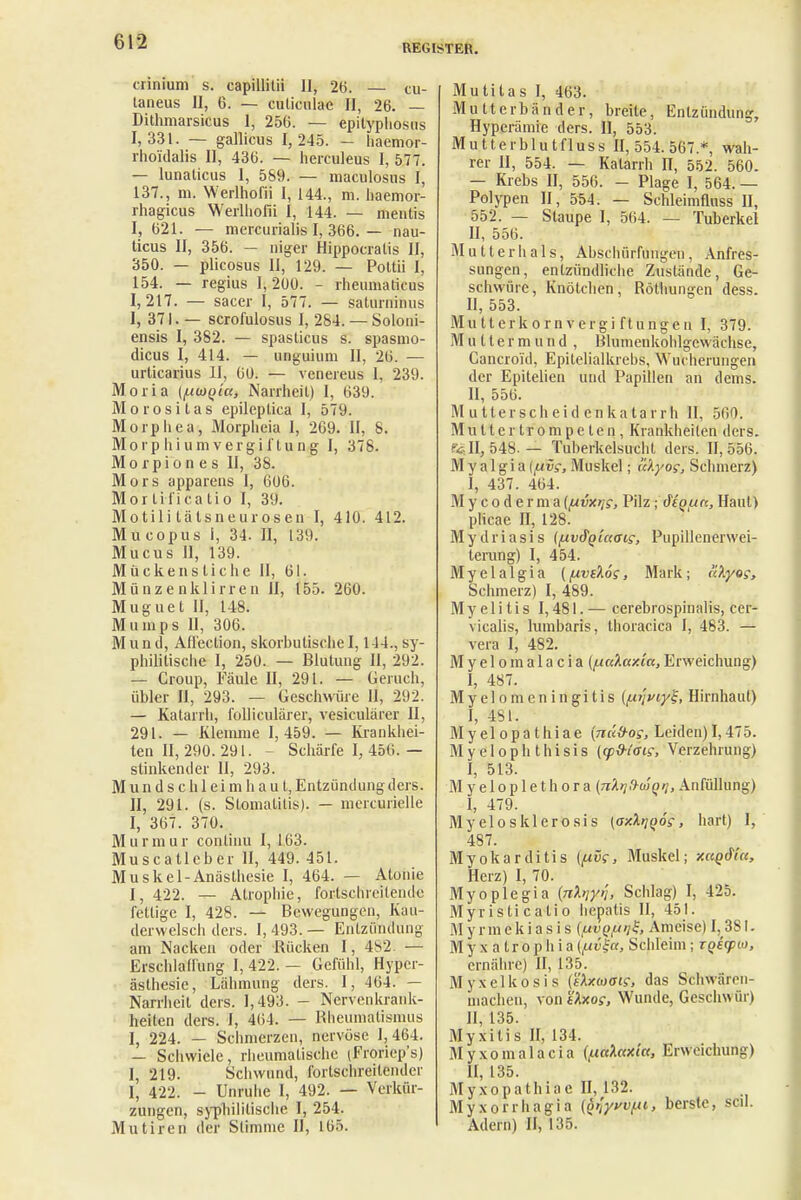 REGISTER. crinium s. capillitii 11, 26. — cu- taneus II, 6. — culicnlac H, 26. — Dithmarsicus 1, 256. — epityphosus 1,331. ~ gallicus 1,245. — haemor- rhoidaBs II, 436. — herculeus I, 577. — lunaticus 1, 569. — maculosus I, 137., m. Werlhofii I, 144., m. haemor- rhagicus Werlhofii I, 144. — meutis I, 621. — mercurialis I, 366. — nau- ticus II, 356. - niger Hippocralis II, 350. — plicosus II, 129. — Pottii I, 154. — regius 1,200. - rheumaticus 1,217. — sacer I, 577. — saturninus I, 371. — scrofulosus I, 284. — Soloni- ensis I, 382. — spaslicus s. spasmo- dicus I, 414. — unguium II, 26. — urticarius II, 60. — vcnereus 1, 239. Moria (fxmQia, Narrheil) I, 639. Morositas epileptica I, 579. Morphea, Morpheia 1, 269. II, 8. Morp hi um Vergiftung I, 378. Morpiones II, 38. Mors apparens I, 606. Mortificatio I, 39. Motili tälsneurosen I, 410. 412. Mucopus 1, 34. II, 139. Mucus 11, 139. Mückenstiche II, 61. Münzenklirren II, 155. 260. Muguet II, 148. Mumps II, 306. Mund, Affection, skorbutische1,114., sy- philitische I, 250. — Blutung II, 292. — Croup, Fäule II, 291. — Geruch, übler II, 293. — Geschwüre II, 292. — Katarrh, folliculärer, vesiculärer II, 291. — Klemme 1,459. — Krankhei- ten II, 290. 291. - Schärfe I, 456. — stinkender II, 293. Mundschleimhaut, Entzündung ders. II, 291. (s. Stomatitis). — mercurielle I, 367. 370. Murmur continu I, 163. Muscatleber II, 449. 451. Muskel-Anästhesie I, 464. — Atonie I, 422. — Atrophie, fortschreitende fettige I, 428. — Bewegungen, Kau- derwelsch ders. 1,493.— Entzündung am Nacken oder Rücken I, 482. — Erschlaffung I, 422. - Gefühl, Hyper- ästhesie, Lähmung ders. I, 464. — Narrheit ders. 1,493. - Nervenkrank- heiten ders. I, 464. — Rheumatismus I, 224. — Schmerzen, nervöse 1,464. — Schwiele, rheumatische (Froriep's) I, 219. Schwund, fortschreitender 1, 422. - Unruhe I, 492. — Verkür- zungen, syphilitische I, 254. Mutiren der Stimme II, 165. Mutitas I, 463. Mutterbänder, breite, Entzündung, Hyperämie ders. II, 553. Mutterblutfluss 11,554.567.*, wah- rer II, 554. — Katarrh II, 552. 560. — Krebs II, 556. - Plage I, 564. — Polypen II, 554. — Schleimfluss II, 552. — Staupe I, 564. — Tuberkel II, 556. Mutter hals, Abschürfungen, Anfres- sungen, entzündliche Zustände, Ge- schwüre, Knötchen, Röthungen dess. II, 553. Mutterkornvergiftungeu I, 379. Muttermund, Blumenkohlgewächse, Gancroi'd, Epitelialkrebs, Wucherungen der Epitelien und Papillen an dems. II, 556. Mutterscheidenkatarrh II, 560. Mutter trompeten, Krankheiten ders. ^11,548.— Tuberkelsucht ders. 11,556. M y a 1 gi a [fjeös, Muskel; l'c'Kyog, Schmerz) I, 437. 464. Mycoderma (yivxr^, Pilz; deouc, Haut) plicae II, 128. Mydriasis {/uv&Qiaai?, Pupillenerwei- terung) I, 454. Myelalgia (fxveXös, Mark; äXyog, Schmerz) I, 489. Myelitis 1,481. — cerebrospinalis, cer- vicalis, lumbaris, thoracica I, 483. — vera I, 482. Myelom alacia (fuäaxta, Erweichung) I, 487. M y e 1 o m e n i n g i t i s (y.i\viyl, Hirnhaut) I, 4SI. Myelopathiae {nüd-os, Leiden) 1,475. Myelophthisis (qpd-iois, Verzehrung) I, 513. Myeloplethora (nXrjfhuotj, Anfüllung) I, 479. Myelosklerosis (a-ArjQÖs, hart) I, 487. Myokarditis (fivc, Muskel; xuQd'ta, Herz) I, 70. Myoplegia {nhiyij, Schlag) I, 425. Myristicalio hepatis II, 451. M y rmeki as i s (fivQfJijZ, Ameise) 1,381. M y x a tro p h i a (fuvla, Schleim; iQecpw, ernähre) II, 135. Myxelkosis (tXxayais, das Schwären- machen, \onUxos, Wunde, Geschuür) II, 135. Myxilis II, 134. Myxom alacia (/.ictfotxia, Erweichung) II, 135. Myxopathiac II, 132. Myxorrhagia {otyvvf.ii, berste, seil. Adern) II, 135.