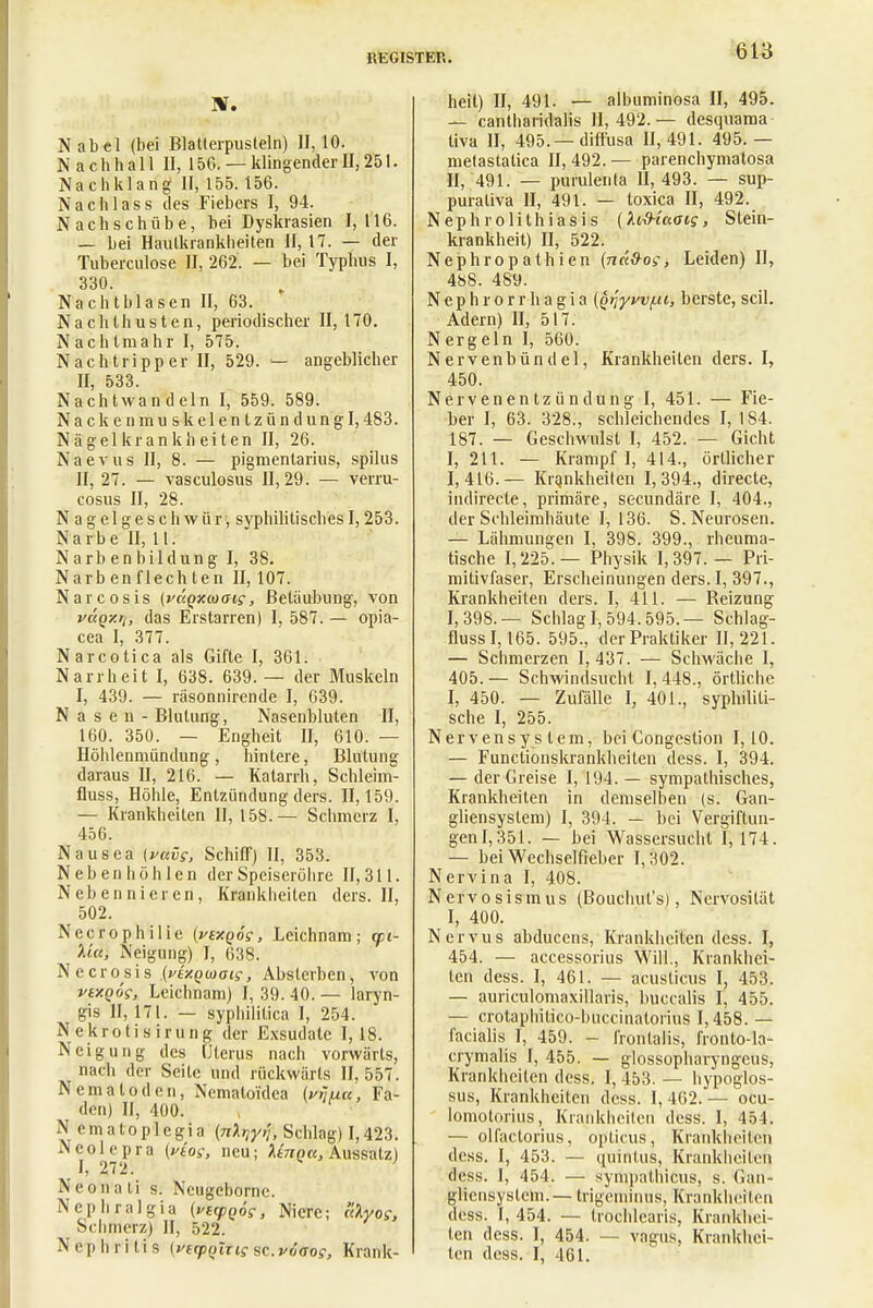 KT. Nabel (bei Blatterpusteln) 11,10. Nachhall II, 156. — klingender II, 251. Nachklang II, 155.156. N ach las s des Fiebers I, 94. Nachschübe, bei Dyskrasien I, 116. — bei Hautkrankheiten II, 17. — der Tuberculose II, 262. — bei Typhus I, 330. Nachtblasen II, 63. Nachthusten, periodischer 11,170. Nachtmahr I, 575. Nach tri pp er II, 529. — angeblicher II, 533. Nachtwan dein I, 559. 589. Nackenmuskelentzündung 1,483. N ägel kr an kh eit en II, 26. Naevus II, 8. — pigmentarius, spilus II, 27. — vasculosus 11,29. — verru- cosus II, 28. Nagelgeschwür, syphilitisches1,253. Narbe II, lt. Narbenbildung I, 38. Narbenflechten II, 107. Narcosis (vccqxwaig, Betäubung, von vaqxrh das Erstarren) I, 587. — opia- cea I, 377. Narcotica als Gifte I, 361. Narrheit I, 638. 639. — der Muskeln I, 439. — räsonnirende I, 639. Nasen- Blutung, Nasenbluten II, 160. 350. — Engheit II, 610. — Höhlenmündung, hintere, Blutung daraus II, 216. — Katarrh, Schleim- fluss, Höhle, Entzündung ders. 11,159. — Krankheiten II, 158.— Schmerz I, 456. Nausea (vavs, Schiff) II, 353. Nebenhöhlen der Speiseröhre II, 311. Nebennieren, Krankheiten ders. II, 502. Necrophilie {vtXQÖs, Leichnam; gu- l'w, Neigung) I, 638. Necrosis {viv.nm<sis, Absterben, von vtxQÖs, Leichnam) I, 39. 40. — laryn- gis 11,171. — syphilitica I, 254. Nekrotisirung der Exsudate 1,18. Neigung des Uterus nach vorwärts, nach der Seite und rückwärts 11,557. Nematoden, Ncmatoidea (v^uu, Fa- den) II, 400. N ematoplegia (nXijyrj, Schlag) 1,423. Ncolepra (vtos, neu; Unna, Aussatz) I, 272. Neonali s. Ncugebornc. Nephral gia {vtcpnög, Niere; ulyog, Schmerz) II, 522. Nephritis {fefpqlTig sc. vöaog, Krank- heit) II, 491. — albuminosa II, 495. — cantharidalis 11,492.— desquama tiva II, 495.—diffusa 11,491. 495.— metastalica II, 492. — parenehymalosa II, 491. — purulenla II, 493. — sup- purativa II, 491. — toxica II, 492. Nephrolithiasis (XiS-taaig, Stein- krankheit) II, 522. Nephropathien (ndS-og, Leiden) II, 488. 489. Nephrorrhagia {qriyvvf.ii, berste, seil. Adern) II, 517. Nergeln I, 560. Nervenbündel, Krankheiten ders. I, 450. Nervenentzündung I, 451. — Fie- ber I, 63. 328., schleichendes I, IS4. 187. — Geschwulst I, 452. — Gicht I, 211. — Krampf I, 414., örtlicher 1,416.— Krqnkheilen 1,394., directe, indirecte, primäre, secundäre I, 404., der Schleimhäute I, 136. S.Neurosen. — Lähmungen I, 398. 399., rheuma- tische 1,225.— Physik 1,397. — Pri- mitivfaser, Erscheinungen ders. I, 397., Krankheiten ders. I, 411. — Beizung 1,398.— Schlag 1,594.595.— Schlag- fluss 1,165. 595., der Praktiker 11,221. — Schmerzen 1,437. — Schwäche I, 405. — Schwindsucht I, 448., örtliche I, 450. — Zufälle I, 401., syphiliti- sche I, 255. Nervensystem, bei Congestion 1,10. — Functionskrankheiten dess. I, 394. — der Greise I, 194. — sympathisches, Krankheiten in demselben (s. Gan- gliensystem) I, 394. — bei Vergiftun- gen 1,351. — bei Wassersucht I, 174. — bei Wechselfieber 1,302. Nervina I, 408. Nervosismus (Bouchut's), Nervosität I, 400. Nervus abducens, Krankheiten dess. I, 454. — accessorius Will., Krankhei- ten dess. I, 461. — acusticus I? 453. — auriculomaxillaris, buccalis I, 455. — crotaphilico-buccinatorius 1,458. — facialis I, 459. - frontalis, fronto-la- crymalis I, 455. — glossopharyngeus, Krankheiten dess. I, 453. — hypoglos- sus, Krankheilen dess. I, 462. — ocu- lomotorius, Krankheiten dess. I, 454. — olfaclorius, opticus, Krankheiten dess. I, 453. — quinlus, Krankheiten dess. I, 454. — sympathicus, s. G'an- gliensystcm.— trigcniinus, Krankheiten dess. I, 454. — trochlearis, Krankhei- ten dess. I, 454. — vagus, Krankhei- ten dess. I, 461.