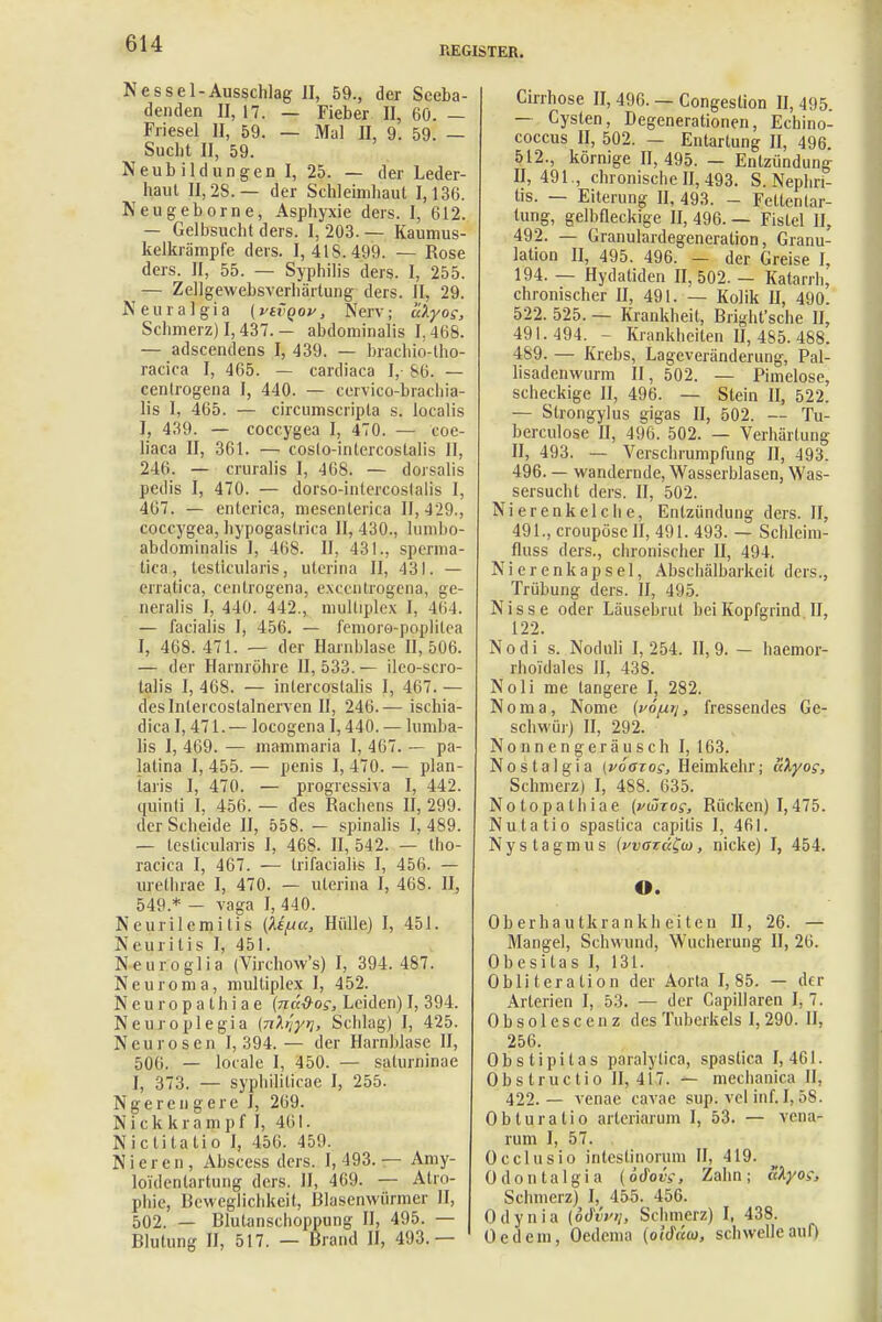 REGISTER. Nessel-Ausschlag II, 59., der Seeba- denden II, 17. — Fieber II, 60. — Friesel II, 59. — Mal II, 9. 59. — Sucht II, 59. Neubildungen I, 25. — der Leder- haut II, 28. — der Schleimhaut 1,136. Neugeborne, Asphyxie ders. I, 612. — Gelbsucht ders. I, 203. — Kaumus- kelkrämpfe ders. 1,418.499. — Rose ders. II, 55. — Syphilis ders. I, 255. — Zellgewebsverhärtung ders. II, 29. Neural gia (vtvQov, Nerv; ulyog, Schmerz) 1,437.— abdominalis 1,468. — adscendens I, 439. — brachio-tho- racica I, 465. — cardiaca I, 86. — cenlrogena I, 440. — cervico-brachia- lis I, 465. — circumscripta s. localis I, 439. — coccygea I, 470. — coe- liaca II, 361. — coslo-intercostalis II, 246. — cruralis I, 468. — dorsalis pedis I, 470. — dorso-intercoslalis I, 467. — enterica, mesenlerica II, 429., coccygea, hypogaslrica II, 430., lumbo- abdominalis I, 468. II, 431., sperma- tica, testlcularis, uterina II, 431. — erralica, cenlrogena, excentrogena, ge- neralis I, 440. 442., multiplex I, 464. — facialis 1, 456. — femoro-poplilea I, 468. 471. — der Harnhlase 11,506. — der Harnröhre II, 533. — ilco-scro- talis 1, 468. — intercoslalis I, 467. — deslnleicostalnerven 11, 246.— ischia- dica 1,471. — locogena 1,440. — lumba- lis I, 469. — mammaria I, 467. — pa- lalina 1,455.— penis 1,470. — plan- taris I, 470. — progressiva I, 442. quinti I, 456. — des Rachens II, 299. der Scheide II, 558. — spinalis I, 489. — teslicularis I, 468. II, 542. — tho- racica I, 467. — trifacialis I, 456. — ure,thrae I, 470. — uterina I, 468. II, 549 * - vaga I, 440. Neurilemitis (Ufxu, Hülle) I, 451. Neuritis I, 451. Neuroglia (Virchow's) I, 394. 487. Neuroma, multiplex I, 452. Neuropathiae (näd-os, Leiden)I, 394. Neuroplegia [nh'iyri, Schlag) I, 425. Neurosen 1,394.— der Harnblase II, 506. — locale I, 450. — saturninae I, 373. — syphiliticae I, 255. Ngereu gerc I, 269. N i c k k r a m p f I, 401. Nictitatio I, 456. 459. Nieren, Abscess ders. 1,493.— Amy- loi'denlartung ders. II, 469. — Atro- phie, Beweglichkeit, Blasenwürmer II, 502. — Blutanschoppung II, 495. — Blutung II, 517. — Brand II, 493.— Cirrhose II, 496. — Congestion II, 495. — Cysten, Degenerationen, Echino- coccus II, 502. — Entartung II, 496. 512., körnige 11,495. — Entzündung 11,491., chronische II, 493. S. Nephri- tis. — Eiterung II, 493. - Feltentar- tung, gelbfleckige II, 496. — Fistel II, 492. — Granulardegeneration, Granu- lation II, 495. 496. — der Greise I, 194. — Hydatiden II, 502. — Katarrh, chronischer II, 491. — Kolik II, 490. 522. 525. — Krankheit, Bright'sche II, 491.494. - Krankheiten II, 485. 488. 489. — Krebs, Lageveränderung, Pal- lisadenwurm II, 502. — Pimelose, scheckige II, 496. — Stein II, 522. — Strongylus gigas II, 502. — Tu- berculose II, 496. 502. — Verhärtung II, 493. — Verschrumpfung II, 493. 496. — wandernde, Wasserblasen, Was- sersucht ders. II, 502. Nierenkelche, Entzündung ders. II, 491.,croupöscII, 491. 493. — Schleini- fluss ders., chronischer II, 494. Nierenkapsel, Abschälbarkeit ders., Trübung ders. II, 495. Nisse oder Läusehrut bei Kopfgrind II, 122. Nodi s. Noduli 1,254. 11,9. - haemor- rhoidales II, 438. Noli me längere I, 282. Dorna, Nome {vofiri, fressendes Ge- schwür) II, 292. Nonneng.ejäusch I, 163. Nostalgia (vöazos, Heimkehr; ukyos, Schmerz) I, 488. 635. Notopalhiae (vüzos, Rücken) 1,475. Nutatio spastica capitis I, 461. Nystagmus {waru^m, nicke) I, 454. O. Oberhautkrankheiten II, 26. — Mangel, Schwund, Wucherung II, 26. Obesitas I, 131. Obliteration der Aorta 1,85. — der Arterien I, 53. — der Capillaren I, 7. Obsolescenz des Tuberkels 1,290. II, 256. Obstipilas paralylica, spaslica I, 461. Obs Iructio II, 417. — meclianica II, 422.— venae eavae sup. vel inf. 1,58. Obturalio arteriarum I, 53. — vena- rum I, 57. Occlusio inteslinorum II, 419. Odontalgia (ödoiv, Zahn; Skyoc, Schmerz) I, 455. 456. Odynia (oJiV>/, Schmerz) I, 438. Oed ein, Oedema (oidnio, schwelle auf)