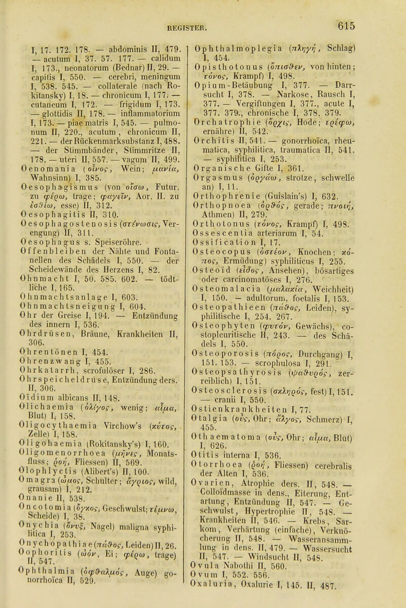 I, 17. 172. 178. — abdominis II, 479. — acutum I, 37. 57. 177. — calidum I, 173., neonatorum (Bednar) II, 29. — capitis I, 550. — cerebri, meningum I, 538. 545. — collaterale (nach Ro- kitansky) I, 18. — chronicum I, 177. — cutaneum I, 172. — frigidum I, 173. — glottidis II, 178.— inflammatorium I, 173. — piaemalris I, 545. — pulmo- num II, 220., acutum , chronicum II, 221. — der Rückenmarksubstanz 1,488. — der Stimmbänder, Stimmritze II, 178.— uteri II, 557. —vagum II, 499. Oenomania [oivog, Wein; fxavla, Wahnsinn) I, 385. Oesophagismus (von o'iaa, Futur, zu opiato, trage; cpctyeTv, Aor. II. zu saBim, esse) II, 312. 0 esophagi tis II, 310. Oesophagostenosis (arfrwGig, Ver- engung) II, 311. Oesophagus s. Speiseröhre. Offenbleiben der Nähte und Fonta- nellen des Schädels I, 550. — der Scheidewände des Herzens I, 82. Ohnmacht I, 50. 585. 602. — tödt- liche 1,165. Ohnmachtsanlage I, 603. Ohnmachlsneigung I, 604. Ohr der Greise I, 194. — Entzündung des innern I, 536. Ohrdrüsen, Bräune, Krankheiten II, 306. Ohren tönen I, 454. Ohrenzwang I, 455. Ohrkatarrh, scrofulöser I, 286. Ohrspeicheldrüse, Entzündungders. II, 306. Oldium albicans II, 148. Olichaemia (bKyog, wenig; alua, Blut) I,. 158. Oligocythaemia Virchow's {xvrog, Zelle) I, 158. Oligohaemia (Rokitanskys) 1,160. Oligomenorrhoea (/Arjueg, Monats- fluss; qoi'i, Fliessen) II, 569. Olophlyctis (Alibert's) II, 100. Omagra {(a/nog, Schulter; ayoiog, wild, grausam) I, 212. Onanie II, 538. Oncolomia (Syxog, Geschwulst;Ttuucj, Scheide) I, 38. Onychia (öVi>£ Nagel) maligna syphi- litica I, 253. Onychopalhiae{nä&og, Leiden)II,26. Oophoritis (woV, Ei; <peo(ü, trage) II, 547. Ophthalmia (orpO-nX/xos, Auge) go- norrhoica II, 529. Ophthalmoplegia (nXyyq, Schlag) I, 454. Opisthotonus (onia&ev, von hinten ; topos, Krampf) I, 498. Opium-Betäubung I, 377. — Darr- sucht I, 378. — Narkose, Rausch I, 377. — Vergiftungen I, 377., acute I, 377. 379., chronische I, 378. 379. Orchatrophie (oQ%ig, Hode; iQE(pu>, ernähre) II, 542. Orchitis II, 541. — gonorrhoica, rheu- matica, syphilitica, traumatica II, 541. — syphilitica I, 253. Organische Gifte I, 361. Orgasmus (boyaoi, strotze, schwelle an) I, 11. Orthophrenie (Guislain's) I, 632. Orthopnoea (bod-og, gerade; nvoii], Athmen) II, 279. Orthot onus (rovog, Krampf) I, 498. Ossescenlia arteriarum I, 54. 0 ssi I i caIio n I, 17. Osteocopus (oaiiov, Knochen; xo- nog, Ermüdung) syphiliticus I, 255. Osteoid {tldog, Ansehen), bösartiges oder carcinomatöses I, 276. Osteomalacia (fxakaxia, Weichheit) I, 150. — adultorum, foetalis I, 153. Osteopathieen (nd&og, Leiden), sy- philitische I, 254. 267. Osleophyten (yvxöv, Gewächs), co- slopleuritische II, 243. — des Schä- dels I, 550. Osteoporosis (nogog, Durchgang) I, 151. 153. — scrophulosa I, 291. Os teopsa th y ro si s (ifjad-vgog, zer- reiblich) 1,151. Osteosclerosis (axbjpog, fest) 1,151. — cranii I, 550. Ostien krank heilen 1,77. Otalgia (olg, Ohr; alyog, Schmerz) I, 455. Othaematoma (ovg, Ohr; alpcc, Blut) I, 626. Otitis interna I, 536. Otorrhoea (£(»;, Fliessen) cerebralis der Alten I, 536. Ovarien, Atrophie ders. II, 548. — Colloi'dmasse in dens., Eiterung, Ent- artung, Entzündung II, 547. — Ge- schwulst, Hypertrophie II, 548. — Krankheilen II, 546. — Krebs, Sar- kom, Verhärtung (einfache), Verknö- cherung II, 548. — Wasseransamm- lung in dens. II, 479. — Wassersucht II, 547. — Windsucht II, 548. Ovula Nabothi II, 560. Ovum I, 552. 556. Oxaluria, Oxalurie I, 145. II, 487.