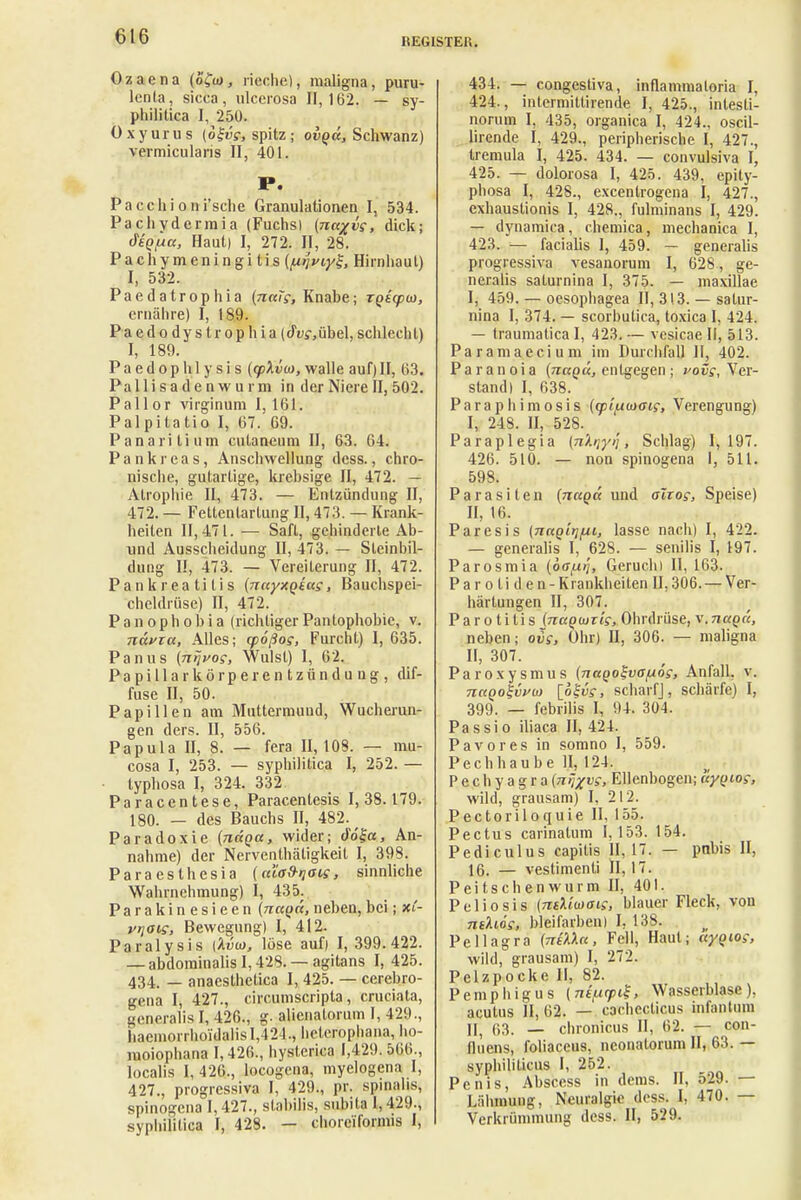 REGISTER. Ozaena (ofto, rieche), maligna, puru- lenla, sicca, ulcerosa 11,162. — sy- philitica 1,250. Oxyurus (ol-vi, spitz; ovqü, Schwanz) vermicularis II, 401. P. Pacchioni'sche Granulationen I, 534. Pachydermia (Fuchs) (nagvc, dick; (fsQtua, Haut) I, 272. II, 28. Pachymeningi tis (mviy^, Hirnhaut) I, 532. Paedatrophia (nctTs, Knabe; rps'qow, ernähre) I, 189. P a e d o d y s t r o p h i a (du?, übel, schlech t) I, 189. P a e d o p h 1 y s i s {q>\ioi, walle auf) H, 63. Pall i sa d e n w u i m in der Niere II, 502. Pallor virginum 1,161. Palpitatio I, 67. 69. Panaritiutn cutaneum II, 63. 64. Pankreas, Anschwellung dess., chro- nische, gutartige, krebsige II, 472. — Atrophie II, 473. — Entzündung II, 472. — Fettenlarlung II, 473. — Krank- heiten 11,471. — Saft, gehinderte Ab- und Ausscheidung II, 473. — Steinbil- dung II, 473. — Vereiterung II, 472. Pankreatitis (nnyxQtu?, Bauchspei- cheldrüse) II, 472. Panophobia (richtigerPantophobie, v. nävxa, Alles; cpößog, Furcht) I, 635. Panus (nijvog, Wulst) I, 62. Papilla rkörperentzündung, dif- fuse II, 50. Papillen am Muttermund, Wucherun- gen ders. II, 556. Papula II, 8. — fera 11,108. — mu- cosa I, 253. — syphilitica I, 252. — typhosa I, 324. 332 Paracentese, Paracentesis 1,38.179. 180. — des Bauchs II, 482. ^ Paradoxie (nctga, wider; do£a, An- nahme) der Nerventhäligkeil I, 398. Paraesthesia (a'io&riois, sinnliche Wahrnehmung) I, 435. Parakinesieen (nccyct, neben, bei; xC- vriais, Bewegung) I, 412. Paralysis iliiio, löse auf) I, 399.422. — abdominalis 1,428. — agitans I, 425. 434. — anaesthetica I, 425. — cerebro- gena I, 427., circumscripta, cruciata, generalis I, 426., g. alienatorum I, 429., liaemorrhoi'dalis 1,424., helcrophana, ho- moiophana 1,426., hysterica 1,429. 566., localis 1,426., locogena, myelogena I, 427., progressiva I, 429., pr. spinalis, spinogena 1,427., stabilis, subita 1,429., syphilitica I, 428. — choreiformis I, 434. — congestiva, inflammaloria I, 424., intermitlirende I, 425., intesti- norum I, 435, organica I, 424., oscil- lirende I, 429., peripherische I, 427., tremula I, 425. 434. — convulsiva I, 425. — dolorosa I, 425. 439, epity- phosa I, 428., excentrogena I, 427., exbaustionis I, 428., fulminans I, 429. — dynamica, chemica, mechanica I, 423. — facialis I, 459. — generalis progressiva vesanorum I, 628 , ge- neralis saturnina I, 375. — niaxillae I, 459. — oesophagea II, 313. — satur- nina I, 374. — scorbutica, toxica I, 424. — traumatica I, 423. — vesicae II, 513. Paramaecium im Durchfall II, 402. Paranoia (jiaqä, entgegen ; vovs. Ver- stand) I, 638. Paraphimosis (cpi/xcoaig, Verengung) I, 248. II, 528. Paraplegia (nhiyi'i, Schlag) I, 197. 426. 510. — non spinogena I, 511. 598. Parasiten (nccQcc und altog, Speise) II, 16. Paresis (nnglij/ui, lasse nach) I, 422. — generalis I, 628. — senilis I, 197. Parosmia (ö^uij, Geruchi II, 163. Parotiden-K rankheiten 11,306. — Ver- härtungen II, 307. Parotitis {naqtxjTis, Ohrdrüse, v.naQc'c, neben; ovg, Ohr) II, 306. — maligna II, 307. Paroxysmus (nagoSvajuög, Anfall, v. 7iuqo%vvu> [okvs, scharf], schärfe) I, 399. — febrilis I, 94. 304. Pa ssi o iliaca II, 424. Pavores in somno I, 559. Pechhaube II, 124. Pechyagra(n^vs, Ellenbogen;uyQios, wild, grausam) I, 212. Pectoriloquie II, 155. Pectus carinatum 1,153. 154. Pediculus capitis II, 17. — pnbis II, 16. — vestimenti Ii, 17. Peitschen wurm II, 401. Poliosis (ntUmais, blauer Fleck, von ratAioV, bleifarben) I, 138. Pellagra (TrüXcc, Fell, Haut; ctyqios, wild, grausam) I, 272. Pelzpocke II, 82. Pemphigus (nefxcpig, Wasserblase), acutus II, 62. — cachecticus infantum Ui 63. — chronicus II, 62. — con- fluens, foliaceus, neonatorum II, 63. — syphiliticus I, 252. Penis, Abscess in dems. II, 529. — Lähmuug, Neuralgie dess. I, 470. — Verkrümmung dess. II, 529.