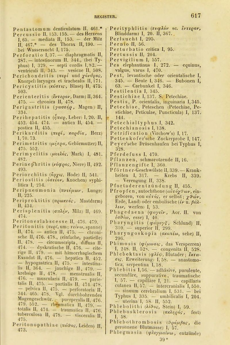 Pentaslomum denticulatum II, 461.* Percussio II, 153. 155.— des Herzens I, 65. — meiliata II, 153. — der Milz II, 467 * — des Thorax II, 190. — bei Wassersucht I, 175. Perforatio 1,37.— diaphragmatis II, 287. — inteslinorum II, 344., (bei Ty- phus) I, 329. — sepli cordis I, 82. — ventriculi II, 343. — vesicae II, 508. Peric hon (Iritis (nt q'i und /oVd^of, Knorpeli laryngea et trachealis 11,171. Pericystitis \xvaxis, Blase) II, 475. 503. Perienleritis (ivtbqov, Darm) II, 364. 475. — chronica II, 478. Perigastritis (yaajriq, Magen) II, 334. Perihepatitis (ynaq, Leber) 1,20. II, 452. 454. 474. — antica II, 454. — postica II, 455. Perikarditis (ntqi, xagdtu, Herz) I, 70. 73. Perimetritis \/xtjTQa} Gebärmutter) II, 475. 552. Perimyelitis \fxvtX6s, Mark) I, 481. 482. Perinephritis (vtcpqos, Niere) II, 492. 493. Periorchitis (oqxis, Hode) II, 541. Periostitis (oaztov, Knochen) syphi- litica I, 254. Peripneumonia {nviv^tav, Lunge) II, 225. Periproktitis (npuxiös, Mastdarm) II, 434. Perisplenitis (ankyi/, Milz) II, 169. 474. Peritonealabscesse II, 476. 479. Peritonitis (ntq(, um; ziti/m, spanne) II, 474. — antica II, 475. — chroni- sche II, 476. 478., (einfache, partielle) II, 478. — circumscripta, diffusa II, 474. — dyskratische II, 476. — eite- rige II, 479. — mit hämorrhagischem Exsudat II, 476. — hepalica II, 452. — hypogastrica II, 475. — intestina- lis II, 364. — jauchige II, 479. — krebsige II, 478. — menslrualis II, 476. — muscularis II, 479. — parie- talis II, 475. — partialis II, 474.478. — pelvica II, 475. — perforaloria II, 344. 465. 478. Vgl. durchbohrendes Magengeschwür. r puerferalis II, 476. 479. 552. — rheumalitn II, 479i — totalis II, 471. - traumatica II, 476 tuherculosa II, 478. — visceralis II, 475. ' Peritonopathiae [na&os, Leiden) II 473. Perityphlitis (rtiqpAoV sc. tvztQov, Blinddarm) I, 20. II, 367., Perlsucht I, 295. Pernio II, 56. Perturbatio critica I, 95. Pertussis II, 204. Pervigilium I, 557. Pes elephantinus I, 272. — equinus, valgus, varus I, 470. Pest, levantische oder orientalische I, 345. — Beule I, 346. — Bubonen I, 63. — Carbunkel I, 346. Pes tilen tia I, 345. Pestichiae 1,137. S. Petechiae. Pestis, P. orientalis, inguinaria 1,345. Petechiae, Peteschen (Petechiae, Pe- stichiae, Peticulae, Punclicula) I, 137. t- 144. Petechialtyphus I, 342. Petechianosis I, 138. Petrification (Virchow's) 1,17. Pettenkofer'sche Zuckerprobe I, 147. P e y e r'sche Drüsenhaufen bei Typhus I, 328 Pferdefuss I, 470. Pflanzen, schmarotzende II, 16. Pflanzengifte I, 360. P f ö r ln e r-Geschwülste II, 339. — Krank- heiten I, 317. — Krebs II, 339. — Verengung II, 338. Pf or tad er en tzü ndung II, 455. Pfropfen, autochthone(«üroj,9w»'J ein- geboren, von uvzog, er selbst; Erde, Land) oder embolische (tV u. ßäk- Astf, werfen) I, 53. Phagedaena (cpayeTv, Aor. II. von iofriu, esse) I, 40. Pharyngitis (cpPtqvyt, Schlund) II, 310. — superior II, 299. Pharyngoskopia (oxontto, sehe) II, 296. Phimosis (cp'iixwais, das Versperren) I, 248. II, 52^. — congenita II, 528. Phlebektasis (cpMip, Blutader; f'xra- ais, Erweiterung) I, 58. — anastomo- tica, serpentina I, 58. Phlebitis 1,56. — adhäsive, purulente, secundäre, suppurative, traumatische I, 57. — capillüre I, 21. — capillaris cutanea 11,57. — intercranialis 1,550. — sintium cerebralium I, 531. — bei Typhus I, 335. — umbilicalis I, 204. — uterina I, 58. II, 552. Plile ho Ii thi (M&os, Stein) I, 59. Plilebosklerosis (axA^odf, fest) I, 58. Phlebothrombosis [Oqöpßos, die geronnene Blutmasse) I, 57. Phlegmasia (rpXiypaivu, entzünde) 39*