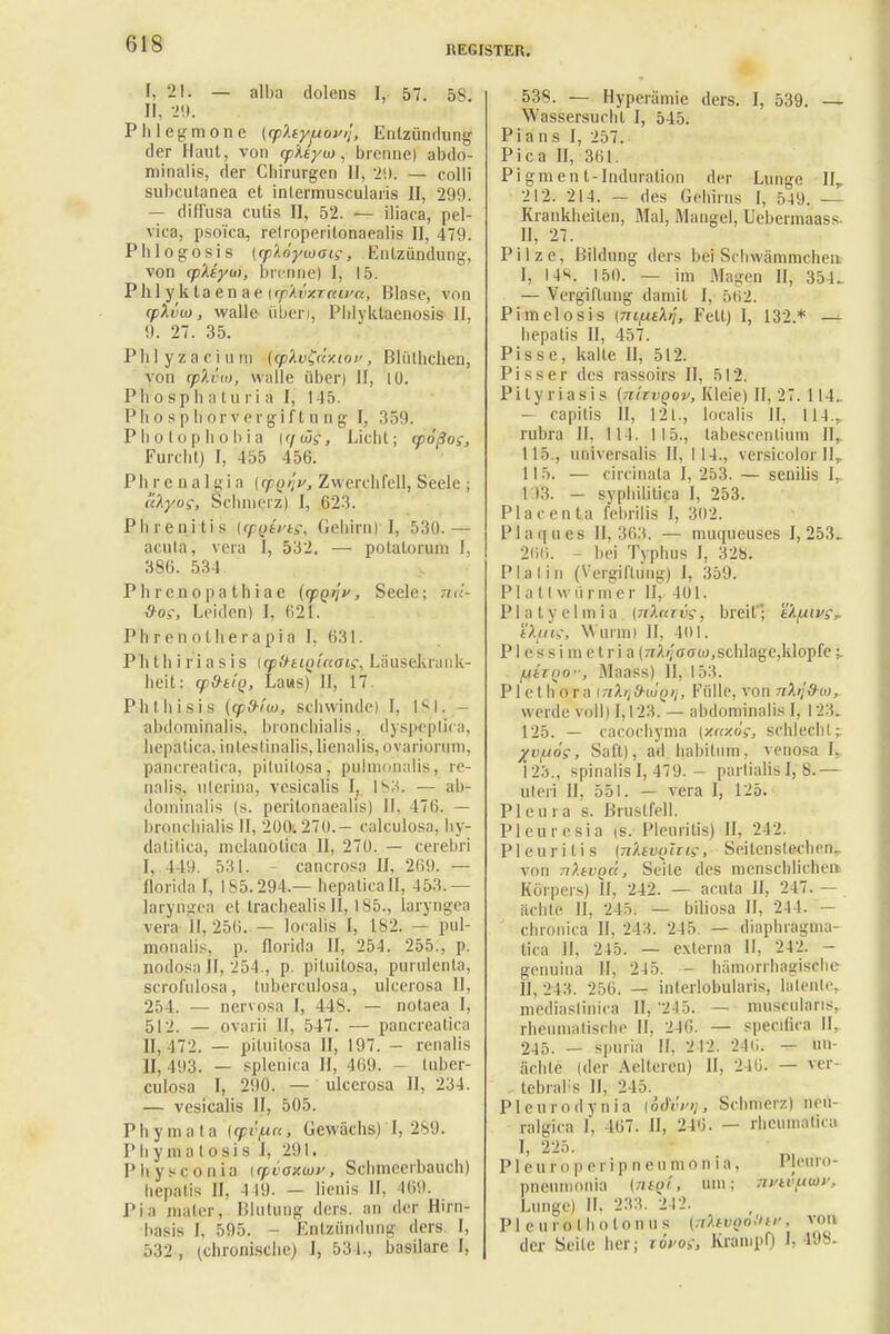 REGISTER. I, 21. — alba dolens I, 57. 5S. II, 29. Phlegmone {cp'Atyfiovij, Entzündung der Haut, von (pktyui, brenne) abdo- minalis, der Chirurgen II, 2'.l. — colli subcutanea et intermuscularis II, 299. — diffusa cutis II, 52. — iliaca, pel- vica, psoica, relroperilonaealis II, 479. Phlogosis [cplöyuHjig, Entzündung, von (p'Atym, brenne! I, 15. Phl y k taen ae [rphvxraa/a, Blase, vnn q)Xvuj, walle üben, Phlyklaenosis U, 9. 27. 35. Phlyzaciuni [cplv£«Y.ioi<, Bildlichen, von opAtVi, walle über) II, 10. P Ii o s p b a turi ä I, l -15. P h o 9 p h or v er gift n n g I, 359. Photop.hob.ia K/w?, Licht; cpößog, Furcht) I, -155 456. Ph r e n a I g i a (tpQqv, Zwerchfell, Seele ; i'dyog, Schmerz) I, 623. Phrenitis ((pQivtg, Gehirn) I, 530.— acuta, vera I, 532. — potalorum I, 386. 534 Ph reno pa thi ae ((pQijv, Seele; n<i- &og, Leiden) [, 621. Ph r e n o t he r a p i a I, 631. Phthiriasis {cp&siQlaoig, Läusekrank- heit: cpd-iiq, Laus) II, 17. Phthisis (cpd-fu), schwinde) I, 181. abdominalis., bronchialis, dyspeptica, hepälica, intestinalis, lienalis, ovarionrm, pancreatica, pituitosa j pulmonalis, re- nalis, uterina, vesicalis I, 1S3. — ab- dominalis (s. peritonaealis) II. 476. — bronchialis II, 200*2.70.— calculosa, hy- datitica, melanolica II, 270. — cerebri I, 449. 531. - cancrosa II, 269. — florida I, IS5.294.— hepaticafl, 453.— laryrigea et trachealis II, 185., laryngea vera 11, 256. — localis I, 182. — pul- monalis, p. florida II, 254. 255., p. nodosa II, 254., p. pituitosa, purulenta, scrofulosa, tuberculosa, ulcerosa 11, 254. — nervosa l, 448. — notaea I, 512. — ovarii II, 547. — pancreatica II, 472. — pituitosa II, 197. - renalis 11,493. — splenica H, 469. - tuber- culosa I, 290. — ulcerosa II, 234. — vesicalis II, 505. Phymata {yvpcti Gewächs) I, 289. P h y ma I osi s I, 291. P bysconia i rpvoxu»>, Schmeerbauch) hepatis II, 119. - lienis II, 469. Pia mater, Blutung ders, an der Hirn- basis I, 595. - Entzündung ders. I, 532 , (chronische) I, 531., basilare I, 53S. — Hyperämie ders. I, 539. — Wassersucht I, 545. Pi a n s I, 257. Pica II, 361 Pi gmen l-Induration der Lunge II. 212. 214. — des Gehirns I, 5-19. — Krankheiten, Mal, Mangel, Ucbermaass. II, 27. Pilze, Bildung ders bei Schwänimcheu I, I4H. 150. — im Magen II, 354. — Vergiftung damit I, 562. Pimelosis \TiifjeXij, Fell) I, 132.* — hepatis II, 457. Pisse, kalte II, 512. Pisser des rassoirs II, 512. Pityriasis [7itev(>ov, Kleie) 11,27. 114. - capitis II, 121., localis II, 114., rubra II, III. 115., tahescentium II. 115., universalis II, 114., versicolor llr 115. — circinata I, 253. — senilis 1. I t:(. - syphilitica I, 253. Placenta febrilis I, 302. Plaques 11,363. — muqueuses 1,253. 266. - bei Typhus I, 328. Pia I in (Vergiriiing) I, 359. Pia tl würmer II, 401. PI a t y e I in i a {7ifaavg, breit'; tkfiivs, sXfiK, Wurm) II, 401. P1 e s s i m e t r i a (^Ä/;dffü),sclilage,klopfc: fAtTQo-, Maass) II, 153. Plethora ittA/^iuo//, Fülle, von nkijS-io, werde voll) 1,123. — abdominalis I, 123* 125. — cacoehyma (xnxög, schlecht; j/v^og, Saft), ad hahiliun, venosa I. 123., Spinalis 1,479.— parlialis I, 8.— uleri II, 551. — vera I, 125. Pleura s. Brustfell. Pleuresia is. Pleuritis) II, 242. Pleuritis {tiIivqIiig, Seitenstechen, von nXivQtc, Seite des menschlichen Körpers) II, 242. — acuta II, 247. — ächte II, 245. — biliosa II, 244. — chronica II, 243. 245. — diaphragma- tica II. 245. — externa II, 242. - genuina II, 245. — hämorrhagische II, 243. 256. — inlerlobularis, latente, mediaslinica II, '245. — Muskularis, rheumatische II, 246. — speeifica II. 245. — spüria II, 2 12. 246. — ün- ächle (der Aeltercn) II, 246. — ver- tebralis II. 245. Pleurodynia [ödvi»,, Schmerz) neu- ralgica I, 467. II, 246. — rheumafica I, 225. P1 e u r o p e r i p n e ii m o n i a, Pleuro- pneunionia (nto!, um; hyifyav, Lunge) II, 233. 242. PI eu rot ho ton us (;i).tv(to!iu'. von der Seile her; lövog, Krampf) I, 198-