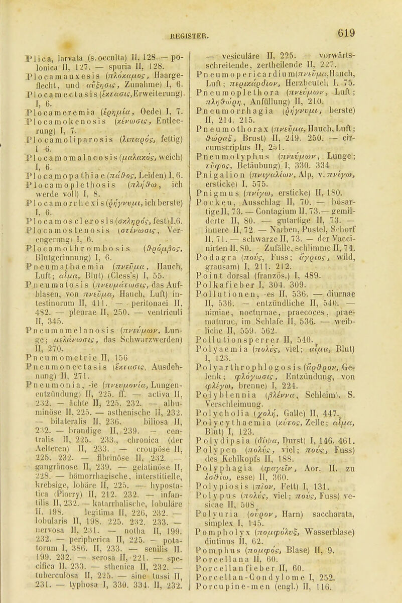 Plica, larvata (s.occulta) II, 128.—po- lonica II, 127. — spuria II, 128. Plocamauxesis (nköxaiiog, Haarge- flechl, und uvbiois, Zunahme) I, 6. Plocamectasis (txraaig, Erweiterung) I, 6. Plocameremia (tQtjiita, Oede) I, 7. Plocamokenosis (xivwoig, Entlee- rung) I, 7. f„ *..<.■ PI o camoliparosi s (Amaqog, fettig) I 6. P1 o c a m o m a 1 a c o s i s (LiaXaxög, weich) I, 6. . , P1 o c a m o p a th i a e (na(hog, Leiden) I, 6. P 1 o c a m o p 1 e th o s i s (nh'i&u), ich werde voll) I, 8. P1 o c a m o r r h e x i s (Qrjywiii, ich bers(e) I, 6. . • Plocamosclejosis (oxXrjoög, fest) 1,6. PI o ca nios teilosi s [ozivioaig, Ver- engerung) I, (i. P1 o c a m o t h r o in b o s i s {d-Qoixßog, Blutgerinnung) I, 6. P n e u ni a t h a e m i a (nvivfxu , Hauch, Luft; aiiut, Blut) (Cless's) I, 55. P ii euma tosis (nvevfucuaiGig, das Auf- blasen, von nviu^Lu, Hauch, Luft) in- testinorum II, 411. — peritonaei II, 482. — pleurae II, 250. — ventriculi II, 345. Pneumomelanosis {nptviiwv, Lun- ge; juiXclfuiacg, das Schwurzwerden) II, 270. P n eu m o ni e tr i e II, 156 Pneumonectasis [ixiuaig, Ausdeh- nung) II, 271. Pncumonia, -ie (nvtvjxovia, Lungen- entzündung) II, 225. ff. — activa II, 2.52. - ächte II, 225. 232. — albu- ininöse II, 225. — asthenische H, 232. — bilateralis II, 230. bilipsa II, 2X2. — brandige II,. 239. - cen- tralis II, 225. 233., chronica (der Aeltercn) II, 233. — croupöse II, 225. 232. — fibrinöse II, 232. — gangränöse II, 239. — gelatinöse II, 228. — hämorrhagische, interstitielle, krebsige, lobäre II, 225. — hyposta- tica (Piorry) II, 212. 232. — infan- lilis II, 232. — katarrhalische, lobuläre Ii, 198. legitima II, 220, 232. — lobularis II, 198. 225. 2H2. 233. — nervosa II, 231. — notha II, 199. 232. — peripherica II, 225. — pota- torum I, 380. II, 233. — senilis II. 199. 232. — serosa II, 221. — spe- eifica II, 233. — sthenica II, 232. — tuherculosa II, 225. — sine hissi II, 231. — typhosa J, 330. 334. II, 232. — vesiculäre II, 225. — vorwärts- schreitende, zerlheilende II, 227. Pneumopericardiu m(ni'tvfxa, Hauch, Luft; ntQiy.aQdioy, Herzbeutel) h 75. Pneumopletbora (nvtvLi(ni>, Luft; nkrj9-<,iQ>i, Anfüllung) II, 210. Pn eumorrh agia (Qijyfv/xi, berste) II, 214. 215. Pneumothorax (nvtviia, Hauch, Luft; öujQag, Brust) II, 249. 250. — cir- cumscriptus II, 251. Pneumo typhus (nvtviiwv, Lunge; rvcpog, Betäubung) I, 330. 334 Pnigalion {jiviyuXiuiv, Alp, v.nvi.yu), ersticke) I, 575. Pnigmus (nv'iyu), ersticke) II, ls0. Pocken, Ausschlag II, 70. — bösar- tige II, 73. — Contagium II, 73.— gemil- derte II, 80. — gularlige II, 73. — innere II, 72. — Narben, Pustel, Schorf II, 7 1. — schwarze II, 73. — der Vacci- nirten II, .80. - Zufälle, schlimme II, 74. Podagra (novg, Fuss; ayqiog, wild, grausam) I, 211. 212. Point dorsal (französ.) I, 489. Polkafieber I, 304. 309. Pollutionen, -es II, 536. — diurnae II, 536. — entzündliche II, 540. — nirniae, noclurriae, praecoces, prae- matura*;, im Schlafe II, 536. — weib- liche II, 559. 562. Pollutionsperr er II, 540. _ Polyaemia (noXvg, viel; ecl/xa, Blut) I, 123. Polyarthrophlogosis (kqOqop, Ge- lenk; cpXoyvoaig, Entzündung, von ipXtyw, brenne) I, 224. P o 1 y b 1 e n n i a [ßXtvva, Schleim). S. Verschleimung. Polycholia (xoXtj, Galle) II, 447., Po 1 y c y t h a em i a (y.vzog, Zelle; cc'iiicc, Blut) I, 123. P o I y d i p s i a (dlipa, Durst) I, 146. 461. Polypen (noXvg, viel; novg, Fuss) des Kehlkopfs II, 188. Polyphagia Icpaytlv, Aor. II. zu iaO-im, esse) II, 300. Po.Jypi-os.is \mov, Fett) I, 131. Polypus (noXvg, viel; novg, Fuss) vc- sicae II, 5U8 P o 1 y u r i a (ovqov , Harn) saccharala, simplex I, 145. Pomp hol yx (no[xcp6Xv%, Wasserblase) diutimis II, 02. Pomp hu s (noiupog, Blase) II, 9. Pore eil an a II, 60. Porccllanfieber II, 60. Porcellan-Cond ylonie I, 252. Po rcupine-men (engl.) II, 116.
