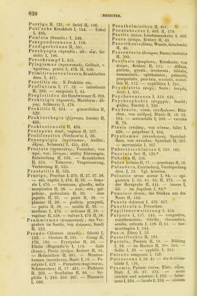 REGISTER. Porrigo II, 121. — faciei II, 106. Pott'sehe Krankheit I, 154. - üebel I, 435. Poulain (französ.) I, 248. Praeponderanz en I, 118. Predigel bräune II, 301. Presbyopia mQaoßvs, alt; u>\li, Ge- sicht) I, 196. Presskrampf I, 415. Priapismus (nQiuniafj.os, Geilheit, v. nqittnos, penis) I, 470. II, 536. Primitivnervenfasern, Krankheilen ders. I, 411. Proctitis etc. S.Proktitis etc. Profluvium I, 17. 18. — intestinale II, 369. — sanguinis I, 44. P r o g 1 o 11 i d e n der Bandwürmer II, 399. Proktalgia (n^mxios, Mastdarm; äX- yos, Schmerz) I, 470. Proktitis II, 434. — gonorrhoica II, 529. Proktorrhagia (fäyvvfu, berste) II, 435. Proktostenosis II, 434. Prolapsus uteri, vaginae II, 557. Prolife ratio n (Virchow's) I, 36. Prosopal gia (nqöamnov, Antlitz; aXyos, Schmerz) I, 455, 456. Prostata (ngooiccrrtf, Vorsteher, von nqo, vor; Xairj/xi, stelle) Eiterungen, Entzündung II, 535. — Krankheilen II, 534. - Tumoren, Vergrösserung, Verhärtung II, 535. Prostatitis II, 535. Prurigo, Pruritus 1,470. 11,27.37.38. — ani, capitis I, 470. II, 38. — femo- ris I, 470. — formicans, glandis, mitis morpionica II, 38. — nasi, oris, pal- pebrae, pedicularis II, 39. - sine papulis II, 37. — penis II, 38. — plantae II, 39. — podicis, praeputii, — pubis II, 38. — senilis II, 39. — urethrae I, 470. — urticans II, 38. — vaginae II, 558. — vulvae I, 470 II, 38. Psammismus [xpa/x/xia^ios, das Ver- graben im Sande, von xpeeppoe, Sand) II, 522. Pseudo-Chlorose (xptvd//f, falsch) I, 159. - Cholera II, 385. - Croup II, 170. 180. — Erysipclas II, 56. — Fibrin (Magendie'sj I, 119. Gale (franz.), Psora {\pu>qn, Krätze) II, 35. — Helminthen II, 401. - Membra- branen (membrana, Haut) I, 18. — Pa- ralysis I, 422 — Parasiten (naQooiTo?, Schmarotzer) II, 17 401.— Phthisen II, 269. — Scarlalina II, 90. - Sy- philis I, 240. 256. 267. — Thanatos I, 606. Pseulhelniinlhen II, 401. Psoasabscess I, 469. II, 479. Psoitis (ip6m, Lendenmuskeln) I, 469. Psora (KpiüQu, Krätze) II, 43. P s o r e 1 k o s i s (t'Axof, Wunde, Geschwür) II, 46. P s o r e n t e r i a (tyrsgou, Darm) cholerica II, 385. Psoriasis (^jmQiaais, Kranksein, von xpÜQcc, Krälze) II, 111. - diffusa, guttata, gyrata, inveterata, labialis, nummularis, ophthalmica, palmaris, praeputialis, punctata, scrolalis, scütel- lala II, 112. — syphilitica I, 251. Psychiatria (V«/'/, Seele; icapoi, Arzt) I, 631. Psycho neurogen I, 410. 621. Psychrophobi e (rpvxQQÖ?, feucht; cpößoi, Furcht) I, 220. Psydracia, -dum, (xpvdQÜxiov, Bläs- chen, von xpvÖQaS, Blase) II, iO. 35. 104. — mercurialis I, 368. — vaccina II, 79. Ptosis (nriäais, von nimm, falle) I, 426. — palpebrae I, 454. Ptyalismus {nTVttXiofiöc, Speichel- fluss, von nzvcdoy, Speichel) II, 307. — mercurialis I, 367. Pubertä tschlorose I, 150. 161. Pu cci ni a favi II, 123.* Puhsten II, 236. Pul ex irritansll, 17. — penetrans II, 16. Pulsadern, Entzündung, Verstöpselung ders. I, 53. Vgl. Arterien. Pulsalio arcus aorlae I, 84. — epi- gastrica I, 65. 81. 83. II, 273. — in der Herzgrube II, 444. — innere I, 53. — im Jugiilum I, 84.* Punaisie (franz., das Stinken aus der Nase) II, 162. Puncta dolorosa I, 439. 457. Puncticula s. Peteschen. Pupillenerweiterung I, 454. Purpura I, 137. 144. — congesliva, exanthematica, fcbrilis, senilis, urlicata I, 138- II, morrhagica 1, 144. Pu s (s. Eiter) I, 33. Pustelflechte II, 104. Pusteln, Pustula II, 10. — Bildung I, 34. — im Bachen II, 29h. 301. - Salbe I, 29. — syphilit. I, 252. Put red o sanguinis I, 137. Putrescenz 1,39. 4L — der Schleim- häute I, 136. I' y ;i c in i a, Blut) I, 36. 37. 232. (leichte und schwere! 1. 235 nans I, 236. — locale I, 234. rheumatica, 61. — hae- Pyämie (nvov, Eiter; atfCtt, acute — fulnii- - sinuum